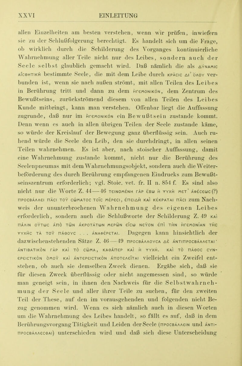 alien Einzellieiten am hesteii verstehen, wenn wir priifen, inwiefern sie zu (ler SchluBfolgerung' berechtigt. Es liandelt sicli um die Frage, ob Avirklicli durch die Schilderung des Vorganges kontinuierliclie Walirnehmung aller Telle nieht nur des Leibes, sondern aucii der Seele selbst glaublicli gemacht wird. T)a6 narnlicli die als aynamic AiceHTiKH bestimmte Seele, die mit dem Leibe durch kpacic Ai' bAOY ver- bunden ist, wenn sie nach aufien stromt, mit alien Teilen des Leibes in Beriihrung tritt und dann zu dem HrewoNiKON, dem Zentrum des BewuBtseins, zuruckstromend diesem von alien Teilen des Leibes Kunde mitbringt, kann man verstehen. Offenbar liegt die Auffassung zugrunde, da6 nur im HrewoNiKON ein BewuBtsein zustande kommt. Denn wenn es auch in alien iibrigen Teilen der Seele zustande kame, so wiirde der Kreislauf der Bewegung ganz iiberfliissig sein. Auch ru- hend wiirde die Seele den Leib, den sie durchdringt, in alien seinen Teilen wahrnehmen. Es ist aber, nach stoischer Auffassung, damit eine Wahrnehmung zustande kommt, nicht nur die Beriihrung des Seelenpneumas mit dem Wahrnehmungsobjekt, sondern auch dieWeiter- beforderung des durch Beriihrung empfongenen Eindrucks zum Bewufit- seinszentrum erforderlich; vgl. Stoic, vet. fr, II n. 854 f. Es sind also nicht nur die Worte Z. 44—46 jemoMeNH tap eiw h yyxh mgt' A<t>ecewc(?) npocBAAAei nAci toy cwmatoc toTc wepeci, eneiAH kai kckpatai haci zum Nacli- weis der ununterbrochenen Wahrnehmung des eigenen Leibes erforderlich, sondern audi die Schlufiworte der Schilderung Z. 49 kai nAAiN OYTuc Xno TcoN akpotatcon MepcoN etco) NeYON eni thn HreMONiAN thc YYXHC TA TOY nAGOYC . . . ANA<t>epeTAi. Dagegeu kann hinsichtlich der dnzwischenstelienden Siitze Z. 46 — 49 npocBAAAOYCA Ae ANTinpocBAAAGTAi ■ ANTIBATIKON TAP KAI TO CUMA , KASAneP KAI H YYXH. KAI TO nAeOC CYN- epeicTiKON OMOY KAI ANTepeiCTiKON XnoTeAeTTAi vielleicht ein Zweifel ent- stehen, ob auch sie demselben Zweck dienen. Ergabe sich, dafi sie fiir diesen Zweck iiberlliissig oder nicht angemessen sind, so wiirde man geneigt sein, in ihnen den Nachweis fiir die Selbstwahrneh- mung der Seele und aller ihrer Telle zu suchen, fiir den zweiten Teil der These, auf den im vorausgehenden und folgenden nicht Be- zug genommen wird. Wenn es sich namlich auch in diesen Worten um die Wahrnehmung des Leibes handelt, so fallt es auf, dal3 in dem BeriihrungsvorgangTatigkeit und Leiden der Seele (npocBAAAem und anti- npocBAAAeceAi) unterscliieden Avird und da6 sich diese Unterscheidung