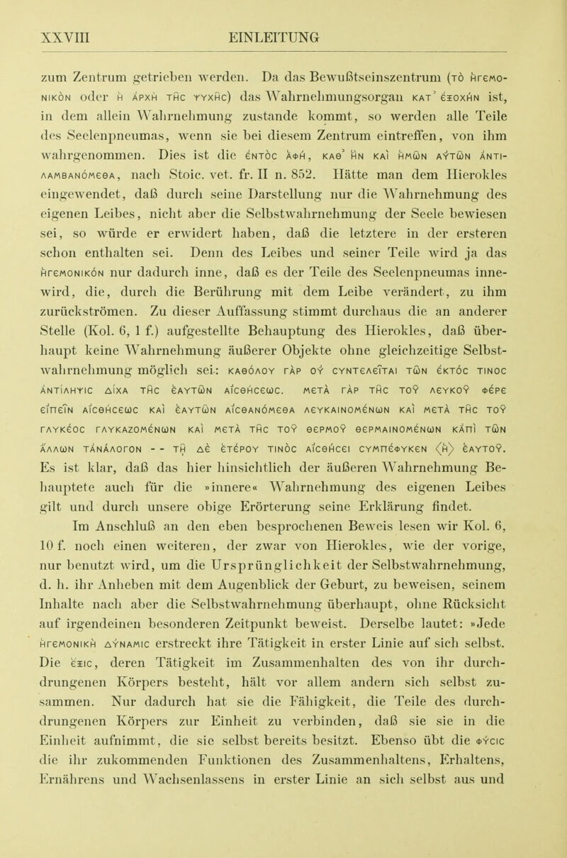 zutn Zentrum getrieben werdeii. Da das BewuBtseinszentruni (to Hrewo- NiKON odor H APXH THC YYXHc) das Walimelimungsorgaii kat' eioxHN ist, ill dem allein Walirnelimung zustande kommt, so werden alle Teile des Seelenpneiimas, wenn sie bei diesem Zentrum eintreffen, von ihm wahrgenommen. Dies ist die eNTOc a0h, kab' hn kai hmun aytoon anti- AAMBANoweeA, nacli Stoic, vet. fr. II n, 852. Hatte man dem Hierokles eingewendet, da6 durch seine Darstellung nur die Wahrnehmung des eigenen Leibes, nicht aber die Selbstwahrnehmung der Seele bewiesen sei, so wiirde er erwidert haben, dafi die letztere in der ersteren schon enthalten sei. Denn des Leibes und seiner Teile wird ja das HreMoNIKON nur dadurch inne, da6 es der Teile des Seelenpneumas inne- wird, die, durch die Beriihrung mit dem Leibe venindert, zu ihm zuriickstromen. Zu dieser Auffassung stimmt durchaus die an anderer Stelle (Kol. 6, 1 f.) aufgestellte Behauptung des Hierokles, dafi iiber- haupt keine Wahrnehmung auBerer Objekte ohne gleichzeitige Selbst- wahrnehmung moglich sei-: kagoaoy tap oy CYNTeAeTxAi tun eKToc tinoc ANTIAHYIC AiXA THC GAYTCON AlCGHCetOC. MeTA TAP THC TOY AEYKOY (DCPe eineTN Aicenceuc kai eAYTUN AiceANOMceA AeYKAiNOMCNCON kai mgta thc toy TAYKCOC rAYKAZOMGNOON KAI MGTA THC TOY OCPMOY eePMAINOMGNCON KAHl TCON AAACON TANAAOrON - - TH AC GTGPOY TINOC AlCOI^Cei CYMnCOYKCN {h) CAYTOY. Es ist klar, daB das hier liinsichtlich der fiulSeren Wahrnehmung Be- hauptete audi fur die »innere« Wahrnehmung des eigenen Leibes gilt und durch unsere obige Erorterung seine Erklarung findet. Im AnschluB an den eben besprochenen Beweis lesen wir Kol. 6, 10 f. noch einen weiteren, der zwar von Hierokles, wie der vorige, nur benutzt wird, um die Urspriinglichkeit der Selbstwahrnehmung, d. h. ihr Anheben mit dem Augenblick der Geburt, zu beweisen, seinem Inhalte nach aber die Selbstwahrnehmung iiberhaupt, ohne Riicksicht auf irgendeinen besonderen Zeitpunkt beweist. Derselbe lautet: »Jede HrcMONiKH AYNAMic crstrcckt ihre Tatigkeit in erster Linie auf sich selbst. Die eiic, deren Tatigkeit im Zusammenhalten des von ihr durch- drungenen Korpers besteht, halt vor allem anderii sich selbst zu- sammen. Nur dadurch hat sie die Fahigkeit, die Teile des durch- drungenen Korpers zur Einheit zu verbinden, daB sie sie in die Einheit aufnimmt, die sie selbst bereits besitzt. Ebenso iibt die *ycic die ihr zukommenden Funktionen des Zusammenhaltens, P>haltens, Ernahrens und Wachsenlassens in erster Linie an sicli selbst aus und