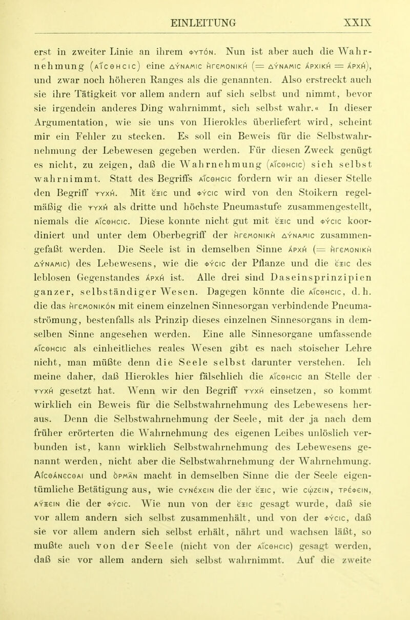 erst in zweiter Linie an ihrem <t>YT6N. Nun ist aber auch die Wahr- nehmung (AtceHcic) eine aynamic HrewoNiKH (= aynamic apxikh = apxi^), und zwar noch hoheren Ranges als die genannten. Also erstreckt auch sie ihre Tatigkeit vor allem andern auf sich selbst und nimmt, bevor sie irgendein anderes Ding wahrnimmt, sich selbst wahr.« In dieser Argumentation, wie sie uns von Hierokles iiberhefert wird, scheint mir ein Fehler zu stecken. Es soil ein Beweis fiir die Selbstwahr- nehniung der Lebewesen gegeben werden. Fiir diesen Zweck geniigt es nicht, zu zeigen, dafi die Wallrnehmung (AtceHcic) sich selbst wahrnimmt. Statt des Begriffs AtceHcic fordern vvir an dieser Stelle den Begriff yyxh. Mit eiic und *ycic wird von den Stoikern regel- mafiig die yyxh als dritte und hochste Pneumastufe zusammengestellt, niemals die AtceHcic. Diese konnte nicht gut mit esic und <s>yc\c koor- diniert und unter dem Oberbegrili der HrewoNiKH aynamic zusammen- gefaBt werden. Die Seele ist in demselben Sinne apxh (= HrewoNiKH aynamic) des Lebewesens, wie die <t>Ycic der Pflanze und die eiic des leblosen Gegenstandes apxh ist. Alle drei sind Daseinsprinzipien ganzer, selbstandiger Wesen. Dagegen konnte die AtceHcic, d.h. die das nrcMONiKON mit einem einzelnen Sinnesorgan verbindende Pneuma- stromung, bestenfalls als Prinzip dieses einzelnen Sinnesorgans in dem- selben Sinne angesehen werden. Eine alle Sinnesorgane umfassende Atcencic als einheitliches reales Wesen gibt es nach stoischer Lehre nicht, man miifite denn die Seele selbst darunter verstehen. Ich meine daher, dal3 Hierokles hier falschlich die aTcghcic an Stelle der YYXHi gesetzt hat. Wenn Avir den Begrifi' yyxh einsetzen, so kommt wirklich ein Beweis fiir die Selbstwahrnehmung des Lebewesens her- aus. Denn die Selbstwahrnehmung der Seele, mit der ja nach dem friiher erorterten die Wahrnehmung des eigenen Leibes unloslich ver- bunden ist, kann wirklich Selbstwahrnehmung des Lebewesens ge- nnnnt werden, nicht aber die Selbstwahrnehmung der Wahrnehmung. AicGANeceAi und opman macht in demselben Sinne die der Seele eigen- tiimliclie Betatigung aus, wie CYNCxem die der eiic, wie ccizeiN, TP^<t>eiN, AYieiN die der *ycic. Wie nun von der eaEic gesagt wurde, daB sie vor allem andern sich selbst zusammenhalt, und von der <t>Ycic, daB sie vor allem andern sich selbst erhalt, nalirt und wachsen lafit, so mufite auch von der Seele (nicht von der Atcencic) gesagt werden, da6 sie vor allem andern sich selbst wahrnimmt. Auf die zweite