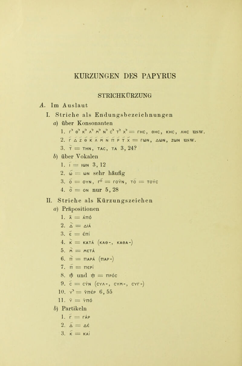 STRICHKURZUNG A. Im Auslaut I. Striche als Endungsbezeichnungen a) liber Konsonanten 1. f t' = THC, eHC, KHC , AHC USW. 2. TAZeKAMNfyP T X = rUN , A(i)N, ZOOM USW. 3. T = THN, TAC, TA 3, 24? b) iiber Vokalen 1. r = ICON 3, 12 2. u = (jon sehr haufig 3. 0 =: OYN , r° = rOYN, TO = TOYC 4. 0 = ON nur 5, 28 II. Striche als Kurzungszeichen a) Prapositionen 1. A = An6 2. A = AIA 3. e = eni 4. K = KATA (kao-, kasa 5. MeTA 6. n = nAPA (nAP-) 7. TT = nepi 8. und tIt = npoc 9. c = CYN ( CYA-, CYM-, 10. Y^ = Ynep 6, 55 11. Y = Yno h) Partikeln 1. r = TAP