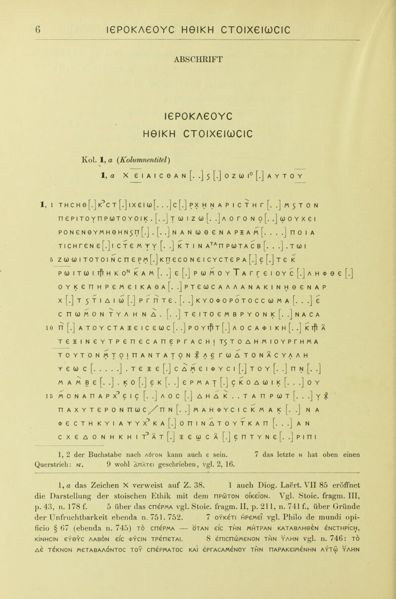 ABSCHRIFT lePOKAGOYC HGIKH CTOIXeiWCIC Kol. 1, a (Kolumnentitel) \,a X e I A I c e A N [. .] 5 [.] 0 Z U 1° [.] A Y T 0 Y 1, 1 T H C H e [.] K^C T [.] I X e I to [. . .] C [.] P X H N A P I C T H r [. .] M 5 T 0 N nepiTOYnpu)TOYOii<.[. .]t w izu)[. .]a o ro n o[. .jwoYxei P0NeNeYMHeHN5rT [.].[. .]n a n to e e n a piam[. . . .] no i a TICHreNe[.]l CXeMYY [. .] KT I N A'^^nPtOTACB[. . .].TtOI 5 za)toiTOTOiNcnePM[.]KnecoNeicYCTePA[.]e[.]Te k ptoiTtoiTfrHKO^KAwf. .]e[.]ptoMOYTArreiOYc[.]AH<t>ee[.] 0YKenHPeMeiKA6A[. .]pTeU)CAAAANAKINHeeNAP x[.]T5TIAIU)[.]prnTe.[. .]KYO*OPOTOCCtOMA[. ..]e CntOMON TYA H N A. [. .]TeiTOeMBPYONK[. .]nACA 10 n[.]ATOYCTAieiCetOc[. .]pOYTfrT[.]AOCA<t>IKH[. .]i<TfrA TeiiNeYTPenecAneprACH!T5TOAHMioYPrHMA T0YT0NMT9!1^ANTAT0N | AG TOOATONACYAAH Y e to c [ ] . T e I e [.] c A M e I <t> Y c I [.] T 0 Y [. .] n N [. .] M A M B e [. .] . K 0 [.] e K [. .J e P M A T [.] C K 0 A 0) I K [. . .] 0 Y 15 MONAnAPX^eic[. .]AOc[.]AHAK..TAnpa)T[. ..]y;^ nAXYTePONnOOC/^nN[. .]MAH<t>YCICKMAK[. .] N A <t>e CTH KYI AYYX^KA[.]oniNATOYTKAn [. ..] A N cxeAONHKHiT^AT[.]iea)CA[.]enTYNe[. .]pini 1, 2 der Buchstabe iiach A6roN kaiin audi 6 seiii. 7 das letzte n hat oben einen Querstrich: sr. 9 wohl ^OATei geschrieben, vgl. 2, 16. l,a das Zeichen X verweist auf Z. 38. 1 auch Diog. Laert. VII 85 eroffnet die Darstellung der stoischen Ethik mit dem npcoTON oiKeiON. Vgl. Stoic, fragni. Ill, p. 43, n. 178 f. 5 iiber das cnePMA vgl. Stoic, fragm. II, p. 211, n. 741 f., iiber Grunde der Unfnichtbarkeit ebenda n. 751.752. 7 OYKeri hpemeT vgl. Philo de mundi opi- ficio § 67 (ebenda n. 745) to cnePMA — otan eic thn mhtpan KATABAHeeN eNCTHPicH, KiNHCiN e-feS'c aab6n eic *^cin TpenexAi. 8 enicncoweNON thn yahn vgl. n. 746: to Ae T^KNON MeTABAA6NT0C TOY CnCPMATOC KAI ePrACAMeNOY THN nAPAKeiMCNHN AYT(2) YAHN