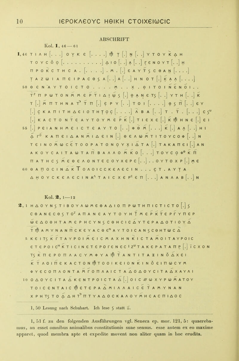 ABSCHRIFT Kol. 1, 4 6 — 6 1 1, 46 T I A H [. . .] 0 Y K e [. . . .] iff T [.] N [. .] Y T 0 Y K A H T 0 Y C 6 0 [ ] A I 0 [. .] A [. .] r e N 0 Y T [. .] H nPOKCTHCA. [. . . .j.M.[.]eAYT5CeAN[. ...] TAzu) I A ne iPAce5 a[. .]a[. .]h n ot[.]i<aa [....] SOeeNAYTOICTO . . . . M . . X . eiTOINeNOI.. n P U) T 0 N M M e P T I A I (i) 5 [.] e A N e T5 [. .] Y T H [. .] K T [.] M n T H N A T n [.] e p Y [. .] T 0 I [. . . .] e 5 n [. .] e Y [.] C K A n I T H A e I 0 T H T 0 C [. . . .j A B A [. .] T . T . [. . .] C [.JkACTO NTGAYTOYMe PK[.]Tiexe[.]KTflHNe[.]ei 55 [.] P e I A N H M e I C T e A Y T 0 [. .] * e M [. . .] K [.] A A [. .] H I A r° KAneiAANMiAeiN[.] eeAa)MTiTOYCO<t>[. .]n TeiNOMUCeTOOPATONpYXIATA[.]TAKAnei[.]AN AKOYCAITAUTAn BAAAO M Ko[. ..jTOYCO<t>®Kn nATHC5MeeeAONTecoYxepc[. .]..OYToxp[.]«e eOeAnOClNAKToAOICCKeAGCIN ... CT.AYTA AHOYCKeAeciNA'^TAi c xep'^en[. ..]anaab[. .]n Kol. 2, 1 — 12 2, \ HAOYN5TIBOYACOMeeAAIOnPa)THniCTICTo[.]5 ceANece5T0^AnANeAYT0YHTMePKTeprYnep (joeAOeHTAMePHCYN5CeHCICAYTePAAOTIOYA TTfrAMYNANnCKeYACee^AYT0ICAN5CeHTa)CA 5KeiT5KrTAYPOIMeiCMAXHNKICTAMOITAYP01C eTepoic^KTiciNeTeporeNec'zTAKePATAnp[.jTcxoN T5KnePOnAACYM<t>YATfrfANTITA5IN6AXei KTAOineKACTONTfrTOOIKeiONKINdeinCOCYM <t>YeCOnAONTAMrOnAAICTAAOAOYCITAAXAYAI 10 OAOYC I TA A KGNTPOICTA A[.joi Cj8'a) XYPCJMATOY TOlCeNTAICTfrexePAAMlAAAICeTAMYNAN X PHT5TO AAHT^nTYAAOCKAAOYMHCACniAOC 1, 50 Lesung nacli Schubart. Ich lese 5 statt 0. 1, 51 f. zu den folgenden Ausfuhrungen vgl. Seneca ep. mor. 121, 5: quaereba- nius, an esset omnibus aninialibus constitutionis suae sensus. esse autein ex eo maxiine apparet, quod membra apte et expedite movent non aliter quam in hoc erudita.