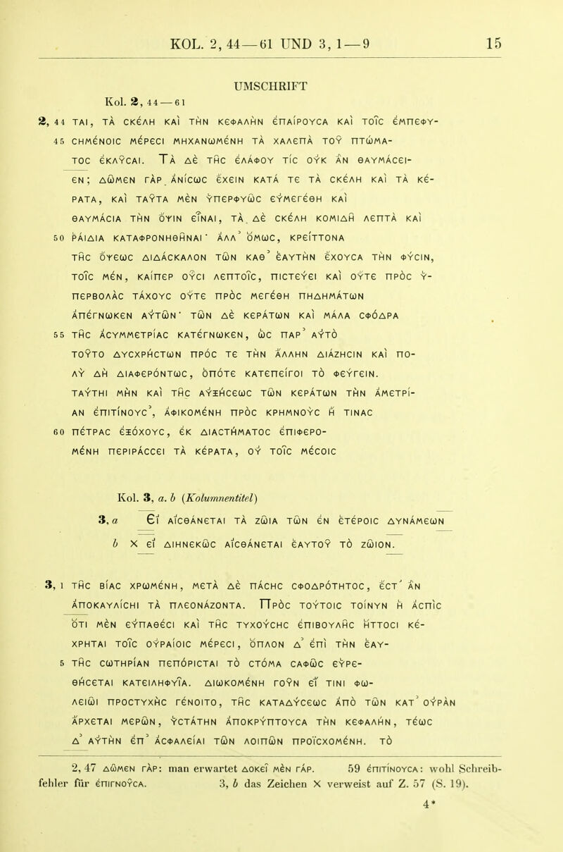 UMSCHRIFT Kol. 3,4 4 — 61 3,44 TAI, TA CKGAH KAI THN Ke*AAHN enAlpOYCA KAI ToTc ewneOY- 45 CHMGNOIC MePGCI MHXANtOWeNH TA XAAenA TOY nTWMA- TOC eKAYCAl. Ta AG THC eAA*OY TIC OYK AN GAYMACei- eN ; AWMGN TAP ANICWC exeiN KATA TG TA CKGAH KAI TA KC- PATA, KAI TAYTA MCN YneP<t>YCL)C CYMCreeH KAI eAYMACIA THN OYIN cTnAI , TA AC CK^AH KOMIAH ACnTA KAI 50 PAIAIA KATA*PONHeHNAI ■ AAa'oMIOC, KPcItTONA THC OYeUC AIAACKAAON TUN KAe' CAYTHN eXOYCA THN <t>YCIN, ToTc MCN, KAinep OYci AenToTc, niCTCYei kai oyts npoc y- nePBOAAC TAXOYC OYTC nPOC MCreeH nHAHMATCON XnerNUKGN A'T'TCON TCON AC KCPATCON kai MAAA C<t>6APA 55 THC ACYMMCTPIAC KATerNUKCN , tOC HAP^AYTO TOYTO AYCXPHCTOON nPOC TC THN AAAHN AIAZHCIN KAI nO- AY AH AiA<t>ep6NTa)c, onoTe KATeneiroi to <t>eYreiN. TAYTHI MHN KAI THC AYiHCCCOC TUN KePATUN THN AMCTPI- AN eniTINOYc', A<)>IKOMeNH HPOC KPHMNOYC H TINAC 60 n^TPAC eioxoYC, eK aiacthmatoc eni<t>epo- h\iHH nepiPACcei ta kepata, oy toTc mgcoic Kol. 3, a. b {Kolumnentitel) 3, a 6l AlCeANCTAI TA ZCOIA TUN GN CTCPOIC AYNAMeOJN i X ei AlHNeKUC AlCeANGTAI CAYTOY t6 ZUION. 3,1 THC BIAC XPUMeNH, MCTA AC nAcHC C<)>0Ap6tHT0C , GCt' AN XnOKAYAICHI TA HAeONAZONTA. TTPOC TOYTOIC TOINYN H ACniC OTI MEN C'Y'nAeeCI kai THC TYXOYCHC eniBOYAHC HTTOCI Ke- XPHTAI ToTc OYPAIOIC MGPeCI , OnAON a' eni THN CAY- 5 THC CUTHPIAN ncnOPICTAI TO CTOMA CA<t>a)C GYPC- GHCGTAI KATGIAH^yTa. AIUKOMGNH TOYN gT TINI ^CO- AGIUI nPOCTYXHC TGNOITO, THC KATAAYCGCOC AHO TUN KAT^Q-t-PAN APXGTAI MGPUN, YCTATHN AnOKPYHTOYCA THN KG*AAHN, T^UC a' A-r-TI^N en' AC<t>AAeiAI tGn AOinUN nPOTCXOM^NH. t6 2,47 aCmgn TAP: man erwartet AOKeT m^n tap. 59 enmNOYCA: wohl Schreib- feliler fiir enirNOYCA. 3, h das Zeiclien X verweist auf Z. 57 (S. 19).