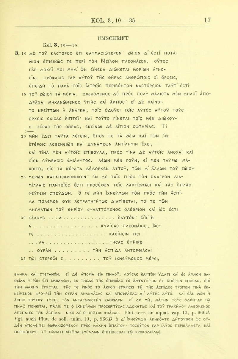 UMSCHRIFT Kol. 3, 10 — 3 5 3, 10 AG TOY KACTOPOC GTI eAYMACIUTePON ' ZtOION a' eCTI nOTA- MiON enieiKuc re nepi ton NeTAON nAeoNAzoN. oytoc TAP AOKeT MOI MHa' Sn eYNGKA AlCOKeTAI MOPfcON ATNO- e\H. np6<t>ACic tap aytoy thc ghpac ANepconoic oi opxeic, eneiArt to uapK toTc iatpoTc nepiBOHTON kactopgion tayt' gcti 15 toy zd)IOY TA MOPIA. AlCOKOMeNOC AS nPOC nOAY MAAICTA MGN AHAOT AnO- APANAI MHXANCOMeNOC YTIHC KAI APTIOC ' ei AG *A1N0I- TO KPeiTTCON H ANATKH , TOTc OAOYCI ToTc AYTOC AYTOY TOYC opxeic cxicAC pinTeT' kai toyto riNGTAi toTc men aicokoy- ci nePAC thc ghpac , • eKeiNcoi ag aTtion ccothpiac. Ti 20 MfiN eAei TAYTA AGreiN, bnoY re ta zcoia kai tun gn eTepoic AceeNeiuN kai AYNAwecoN antiahyin exei, KAI TINA MeN AYToTc eniBOYAA , nPOC TINA A^ AYToTc ANOXAI KAI oToN CYMBACIC AAIAAYTOC. AeUN MGN TOYN, 61 MEN TAYPCOl MA- XOITO, etc TA KePATA AGAOPKeN AYTOY, TCON a' AAACON TOY ZCblOY 25 MePUN KATAne*p6NHKeN ■ eN AG TaTc nPOC TON ONATPON AIA- miaaaic nANToT6c ecTi npocexuN toTc aakticmaci kai tag onAAC OGYTGIN CnGYACON. 0 TG MHN IXNGYMION TON HPOC THN ACni- AA nOAGMON OYK ACTPATH THTtOC AIATISGTAI, TO TG TUN AHTMATCON TOY OHPIOY *YAATt6mGN0C OAGePION KAI UC GOT! 30 TAXOYC ... A GAYTON ' gTo' H A I KYAICAC nAGONAKIC, UC- TG KAelHCIN TICI . . . AA THCAC GnfilPG . . OYPAN . THN ACniAA ANTOPeiACAl 35 TCOl CTGPGtOI Z TOY IXNGYMONOC MGPGI, BAHMA KAI CTerAN6N. 61 AG AHOpIa ei'H HHAOY, AcfCAC eAYT6N YAATI KAI eC AMMON BA- eeiAN YTPON eTI eWBAAUN , GK THCAe THC eniNOIAC TO AMYNTHPION £3E An6PUN CHACAC, eni THN MAXHN ePXGTAI. THC TE PINOC t6 AKPON erXPICC! TH THC ACniAOC TPOnON TINA eK- KeiMGNON tJPOYPeT THN OYPAN ANAKAACAC KAi An04>PAiAC Al' AYTHC AYT6. KAI SAN MCN H ACnlc TOYTOY TYXH, ton ANTArCONICTHN KAecTACN. £1 AS MH . MATHN TOYC OAONTAC TU nHAco noNeiTAi, haain tc 6 ixncymcon npocepnYCAC aaokhtcoc kai toy tpaxhaoy AAedMCNOc AnenNiie thn achiaa. nika ac 6 nPUTOC <pekchc. Plut. terr. an aquat. cap. 10, p. 966r/. \'gl. auch Plut. de soli. anim. 10, p. 9661) 6 a' ixncymcon akhkoatg AHnoYOCN uc oy- ACN AnOACinei eCOPAKIZOMCNOY nPOC MAXHN OnAlTOY- TOCOYTON tap IAYOC nePIBAAACTAI KAI nePinHTNYCi tw ccomati xitcona (mcaacon eniTieeceAi J& KPOKOAeiAOj).