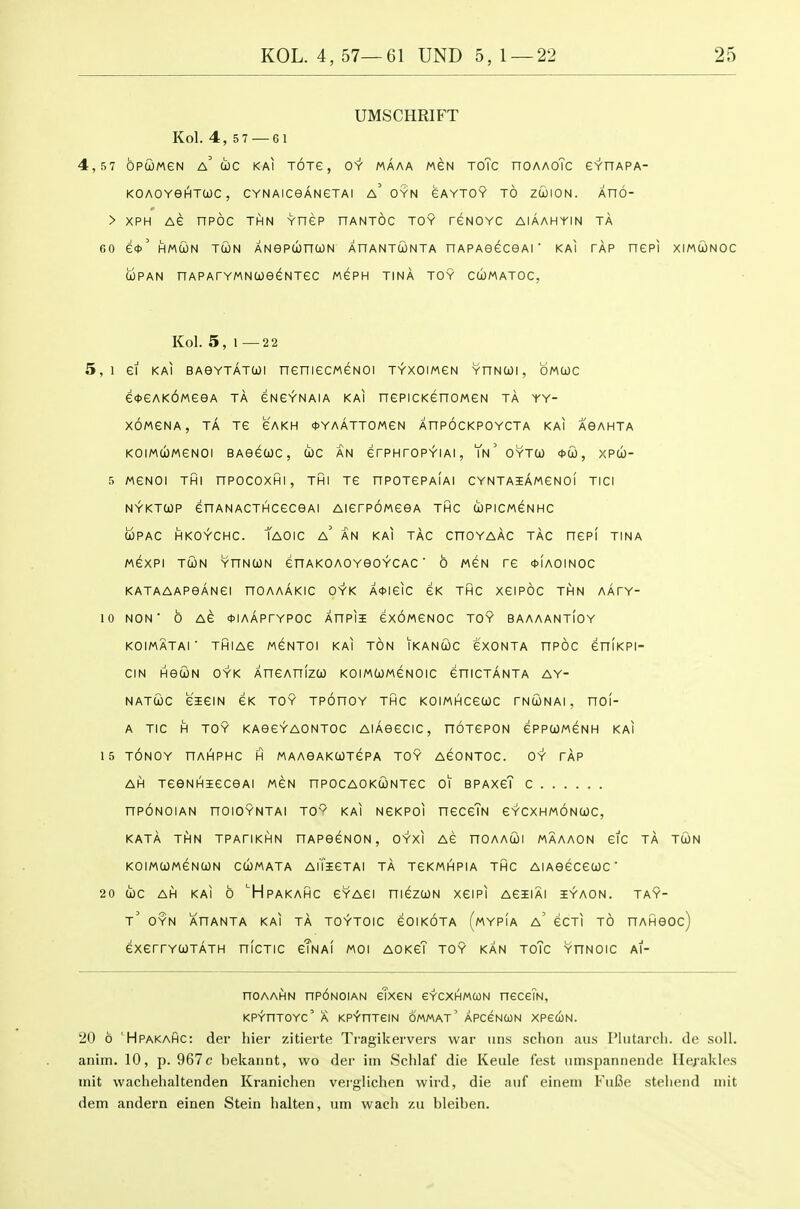 UMSCHRIFT Kol. 4, 5 7 — 61 4,57 OPUMeN a' COC KAI TOXe, OY MAAA MSN ToTc nOAAoTc eYHAPA- KOAOVeHTWC, CYNAlCGANeTAI a'oyN GAYTOY TO ZWION. XnO- > XPH AG nPOC THN YTIEP HANTOC TOY reNOYC AIAAHYIN TA 60 e*' HMCON TWN ANGPUnUN AnANTWNTA nAPAOeCeAl  KAI TAP nePI XIMtONOC OJPAN nAPATYMNUeeNTeC MePH TINA TOY CCOMATOC, Kol. 5,1 —22 5,1 ei KAI BAeYTATUi neniecMeNOi T^xoiweN yhncoi, omcjc e<t>eAK6MeeA ta eNeYNAiA kai nepicKenoweN ta yy- XOMENA, ta TG GAKH *YAATT0MGN AHPOCKPOYCTA KAI AOAHTA KOIMUMeNOI BAGGUC, WC an GrPHrOPYIAI, Tn' OYTO) <t>Ql, XPU- r. MGNOI THI nPOCOXHI, THI TG nPOTGPAIAI CYNTAiAMGNOI TICl NYKTtOP enANACTHCGCGAI AIGrPOMGGA THC COPICMGNHC WPAC HKOYCHC. TaOIC a' AN KAI TAG CnOYAAC TAG HGP! TINA MGXPI TUN YnNCON GnAKOAOYeOYCAG ' 6 MGN TG *IaOINOC KATAAAPGANGI nOAAAKIC O'Y'K A<t>IGIC GK THC XGIPOC THN AATY- 10 NON b AG *IAAPrYPOC AHPII GXOMGNOC TOY BAAAANTIOY KOIMATAI ■ THIAG MGNTOI KAI TON IKANUC GXONTA HPOC GHIKPI- CIN HGUN OYK XnGAnlzW KOIMUMGNOIC GHICTANTA AY- NATtOC GIGIN GK TOY TPOnOY THC KOIMHCGWC TNCioNAI , nOl- A TIC H TOY KAGGYAONTOC AIAGGCIC, nOTGPON GPPUMGNH KAI 15 TONOY nAIHPHC H MAAGAKCOTGPA TOY AGONTOC. OY TAP AH TGQNHIGCGAI MGN nPOCAOKUNTGC 01 BPAXGT C nPONOIAN nOIOYNTAI T0~ KAI NGKPOl HGCcTn GYCXHMONCOC, KATA THN TPATIKHN HAPGCNON , OYXI AG nOAACOl MAAAON GIC TA TU)N KOIMCOMGNUN CUMATA AlTlGTAI TA TGKMHPIA THC AlAGGCGtOC ' 20 0)0 AH KAI 6 'HpAKAHC GYAGI niGZUN XGIPI AGIIAI iYAON. TAY- t' OYN XnANTA KAI TA TOYTOIC GOIKOTA (mYPIA a' GCTI TO nAHGOc) GXGrrYCOTATH niCTIC gTnAI MOI AOKGT TOY KAN TOTc YHNOIC Al- noAAHN np6N0iAN etxcN GYCXiHMcoN neceTN, KPYHTOYC' A KPYHTeiN OMMAT' APCeNUN XPeCON. 20 6 'Hpakahc: der liier zitierte Ti-agikervers war iins schon aiis Pliitai-cli. de soli, anim. 10, p. 967 c bekaiint, wo der iin Schlaf die Keule iest iimspannende Hej-akles init wachehaltenden Kranichen veiglichen wird, die anf einein FiiBe stelieiid mit dem andern einen Stein halten, um wach zu bleiben.