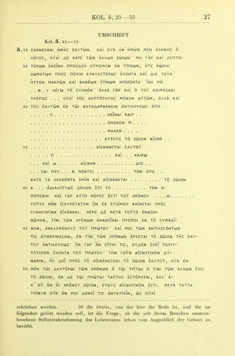 UMSCHRIFT Kol. 5,2 3 — 5 3 5,23 ceANeceAi hmac gaytcon. kai oyk e*'hmun men AAHeHC 6 AOrOC, OYXI AG KAni TUN AAACON ZCblCON ' MH TAP KAI AenjO- 25 TePtON eKeTNA nPOCAGA eYPOIMGN AN YnNWN , ATe PUMHI cuMATcoN npoc neriN eY<t>YecTepcjOC cxonta kai aia toyb' HTTON MAKPCON KAI BAOeUN YHNUN XPHZONTA ' YnA MH . . N . Y AerO) TO CYXNON ' AAAA TAP KAI 6 TOY KOIMACGAI TPOnOC . . . OYXI THC AenTOTHTOC MONON AYTWN, AAAA KAI 30 THC GAYTCON GN TUI KATAAAPSANGIN ANTIAHYGOOC AHO . . C eeTNAI KAIP . . OMGNON n . . . . MAAGN .... AYTOYC TO ZCOION AICOI^ . . 35 AlCeANGTAI 6AYT0Y n KAI . . KAIPO) ... KAI CO AlCeAN AlO . . . . . CAI nPO . . . N M6NT0I THN AHO . . . KATA TA AGXeGNTA HmTn KAI AlCeANGTAI TO ZCJION 40 A . . . AAlAAinTCOC AHAON OTI TO THN A- noTeaEiN kai tap ayth m^poc gcti toy xponoy . . . . w TOYTO MGN ICXYPOTATON ON GI GTOIMOY ^AINGTAI nPOC CYNHTOPIAN GIAH*eAI. <t)GPG AG MGTA TOYTO GNNOH- ecilMGN, TIN! TUN XPONCON ANAGcTnA! nPGHOI AN TO CYMBaT- 45 NON, A0GAOMGNOYC TOY nPUTOY  KAI MOI TUN ANTIAGTONTUN TIC AnOKPINACeU, GN TINI TUN XPONUN APXGTAI TO ZUION THC GAY- TOY ANTIAHYGUC ON TAP AN GmHI TIC, OYAGN GPgT HGPIT- TOTGPON GXONTA TOY HPUTOY ' THN TOYN AICGHTIKHN AY- NAMIN, HC AGT nPOC TO AlCeANGCGAI TO ZUION GAYTOY, OYK GN 50 MGN TUI AGYTGPUI TUN Xp6nUN H TUI TPITUI H TINI TUN AAAUN GXGI TO ZOSlON, GN AG TUI nPUTUI TAYTHC GCTGPHTAI , AAa' A- <t>' OY AN HI XPONOY ZUION, GYGYC AICGHTIKON GCTI. MGTA TAYTA TOINYN O'Y'K AN MOI AOKgT TIC ANTGincTN , d)C OYXI schrieben werden. 38 die AnoPiA, von der hier die Rede ist, und die iin folgenden gelost werden soil, ist die Fi-age, ob die seit ihrem Bestelien ununter- brochene Selbstwahrneliinung des Lebewesens sclion voin Augenblick der (ieburt an besteht.