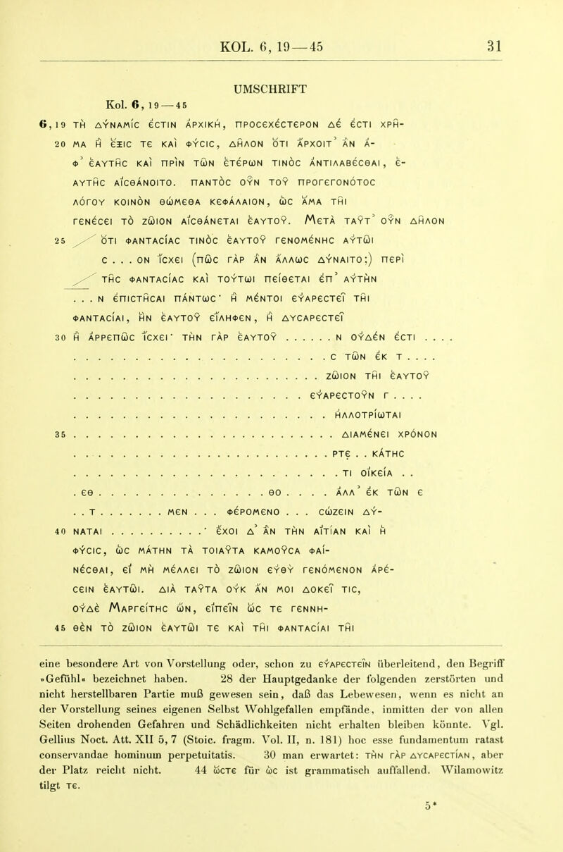 UMSCHRIFT Kol. 6, 19 — 4 5 6,19 TH A^NAmIc eCTIN APXIKH, nPOCeX^CTCPON eCTI XPH- 20 MA H eilC Te KAI <t>YCIC, AHAON OTI APXOIt' AN A- <t>' CAYTHC KAI nPIN TUN eiGPtON TINOC ANTIAABGCeAl , e- AYTHC AlCeANOlTO. HANTdc OYN TOY nPOrerONOTOC AOrOY KOINON eWMeGA Ke<t>AAAION, (ic AMA THI reNGcei to zcjion AiceANeTAi gaytoy. Mgta tayt' oyn ahaon 25 ^ OTI <t>ANTAclAC TINOC GAYTOY reNOMGNHC AYTOil c ... ON tcxei (nuc tap an aaawc a^naito:) nepi THC <t>ANTACiAC KAI TOYTWI HGieeTAI en' AYTHN . . . n enicTHCAi nANTcoc h m^ntoi eYAPecTcT thi <t>ANTACIAI, HN GAYTOY etAH«eN , H AYCAPGCTeT 30 H Appenuc tcxer thn tap gaytoy n oya^n ecTi . . . . C TWN eK T . . . . ZUION THI eAYTOY GYAPeCTOYN r . . . . haaotp!utai 35 AlAM^Nei XPONON . . PTE . . kAthC Tl OIKeiA . . . ee eo . . . . aaa' eK twn e . . T MGN . . . ^ePOMeNO . . . CCibzeiN AY- 40 NATAI ■ eXOI a' an thn AITIAN KAI H *YCIC, (ic MATHN TA TOIAYTA KAMOYCA <t>AI- N^ceAi, ef MH MeAAei to zcoion gyoy reNoweNON Xpe- CeiN eAYTWI. AIA TAYTA OYK AN MOI AOKGT TIC, OYAe MAPreiTHC ojn, eineTN iijc tg reNNH- 45 e^N TO ZUION CAYTU)! Te KAI THI <f>ANTACIAI THI eine besondere Art von Vorstellung oder, schon zu eYAPecTeTs iiberleitend, den Begriff »Gefnhl« bezeichnet haben. 28 der Hauptgedanke der folgenden zerstorten und nicht herstellbaren Partie muB gewesen sein, da6 das Lebewesen, wenn es nieht an der Vorstellung seines eigenen Selbst Wohlgefallen empfande, inmitten der von alien Seiten drohenden Gefahren und Schadlichkeiten nicht erhalten bleiben konnte. \'gl. Gellius Noct. Att. XII 5,7 (Stoic, fragm. Vol.11, n. 181) hoc esse fundamentuin ratast conservandae homiuuin perpetuitatis. 30 man erwartet: thn tap AYCAPecTiAN, aber der Platz reiclit nicht. 44 cocTe fiir uc ist grammatisch auffallend. Wilainowitz tilgt Te.