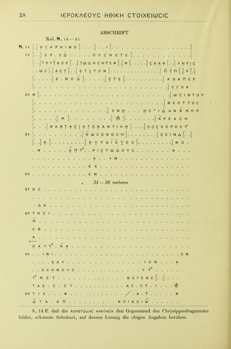 8, 14 1 5 2 0 25 ABSCHRIFT Kol. 8, 14 — 51 .] H C A P K I N 0 [. . . .] . . I [ ] ..jep.YA OYCHeTe[ ] . .]t 0 YT A 0 P [. .J TO) A H C H T e <t> [.] N [ ] C A A N [. .] A H Y I C . 0) C [.] A C T [. .] e T 5 T 0 N [ ] ^ T [•] P [■] ]e.NOA[ ]eTe[ jAOAnep ] Y r X A 1 [ ] (J C I N T 0 Y jNeOTTOC ]eNH...HC~IAANI<MOP ] [] ^ [] K P X A C H . . .]<t>ANTAC!ATei<ANTIAH[. ...jAOCXePHCT' ] K CO c e e 0 c H [ ] z e i n a [. .] ..])<[ ] e Y T A r e T 0 C [ ] N 0 . . N KflT^.-PICTlOAOYC A . . . A..HN ex 30 e N . 31 — 36 verloren 37 0 C .AX. 40 T H C I c e A . 0 A Y T . K A 45 . . INI. . . . . . .CAY. e N I 0 N ... A ..OXHNOYC YT T^MeT NereNe[. .]... TAA. C . CT AC.CT. I . . .ifr 50 Tl e . . .<t> /.A.T <t> ATA . An KOIKeiCO 8, 14 if. daB die aopictcoahc <t>ANTAdA den Gegenstand des Chrysipposfragmentes bildet, ei'kannte Schubart, auf dessen Lesung die obigen Angaben beruhen.