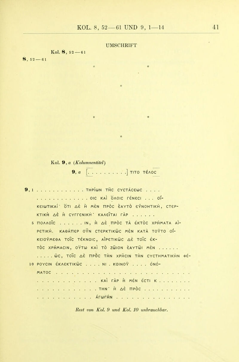 UMSCHRIFT Kol. 8, 52 — 61 8, 52 — 61 * * * * * * Kol. 9, a {Kolumnentitel) 9, a [ ] TITO T^AOC 9, 1 THPIUN THC CYCTACeUC .... oic KAi OAOic reNeci ... oi- KeiWTIKAl OTI AG H MSN HPOC GAYTO G'r'NOHTIKH , CTEP- KTIKH AG H CYTreNIKH ' KAAgTtAI TAP 5 nOAAOTc IN, H AG nPOC TA GKTOC XPHMATA Al- PGTiKH. KAeAnep OYN CTGRKTIKIOC MGN KATA TOYTO 01- KGIOiMGGA TOTC T^KNOIC, AIPGTIK£)C AG TOTc GK- TOC XPI^MACIN, OYTCO KAI TO ZOilON GAYTUI MGN WC, ToTc AG nPOC THN XPHCIN THN CYCTHMATIKHN 4>G- 10 POYCIN GKAGKTIKCOC . . . . Nl . KOINOY .... ONO- MATOC KAI TAP H MGN GCTI K THN■ H AG nPOC XrurHiN Rest von Kol. 9 und Kol. 10 unbrauchbar.