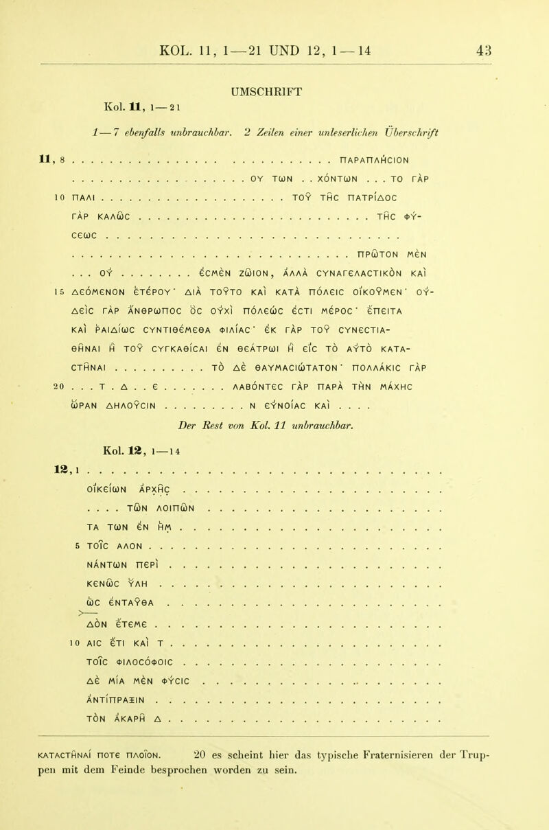 UMSCHRIFT Kol. 11, 1—21 1 — 7 ebenfalls unbrauchhar. 2 Zeilen einer unleserlichm XJberschri/t 11, 8 nAPAnAHCION OY TCON . . XONTCON ... TO TAP 10 nAAl TOY THC nATPIAOC TAP KAAUC THC <t>Y- cecoc npcoTON weN ... O'Y' eCMeN zffllON, AAAA CYNAreAACTIKdN KAI 15 AeOMGNON GTePOY ' AIA TOYTO KAI KATA nOAGIC OIKOVmSN ' OY- Aeic TAP ANOPCjonoc be oYxi noAecbc ecTi wepoc eneiTA KAI PAIAICJC CYNTieeweeA <t>IA(AC' GK TAP TOY CYNECTIA- eHNAI H TOY CYTKAefCAl GN eeATPCOl H GIG TO AYTO KATA- CTHNAI TO AG GAYMACIUTATON  nOAAAKIC TAP 20 . . . T . A . . G AABONTGC TAP HAPA THN MAXHC UPAN AHAOYCIN N GYNOIAC KAI .... Der Rest von Kol. 11 unbrauchhar. Kol. 12, 1—14 12,1 ofKGlWN APXHC .... TWN AOinUN TA TOJN GN HM 5 TOTc A AON NANTUN nep] KGnGc YAH doc GNTAYOA AON GTGMG 10 AlC GTI KAI T ToTc <J>IAOC6<t>OIC AG MIA MGN <t>YCIC ANTinPAIlN TON AKAPH A KATACTHNAi HOTG HAoToN. 20 cs sclicint hicr da.s typische Fraternisieren der Trup- peii mit dem Feinde besprochen worden zu .sein.