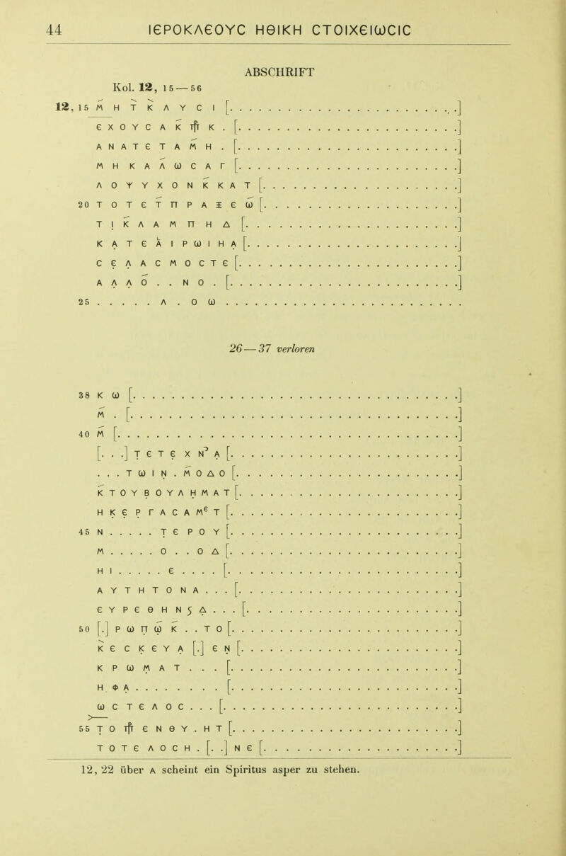 ABSCHRIFT Kol. 13, 15 — 5 6 12,15M H T K A Y C I [ eXOYCAKTf[K.[ ANATeTAMH.[ MH KAACOCAr[ aoyyxonkkat[ 20TOTeTnPAie(ji)[ T!i<AAMnHA[ KATeAIPa)IHA[ CeAACMOCTe[ AAAO..NO.[ 25 A . 0 0) 26—37 verloren 38 K 0) 40 M [ ] [. . .] T e T e X A [ ] ...Ta)IN.M0A0[ ] ktoyboyahmat[ ] HKePrACAM^T[ ] 45N re poy[ 1 M 0 . . 0 A [ HI £....[ AYTHTONA...[ eYPeeHN5A...[ ] 50 [.] P 0) n 0) K . . T 0 [ ] KG c K e Y A [•] e N [ ] K P 0) M A T . . . [ ] H <t> A [ ] a)CTeAoc...[ ] 55TO ifr eN6Y.HT[ ] T 0 T e A 0 C H . [. .] N e [ ] 12, 22 uber a scheirit ein Spiritus asper zu stehen.