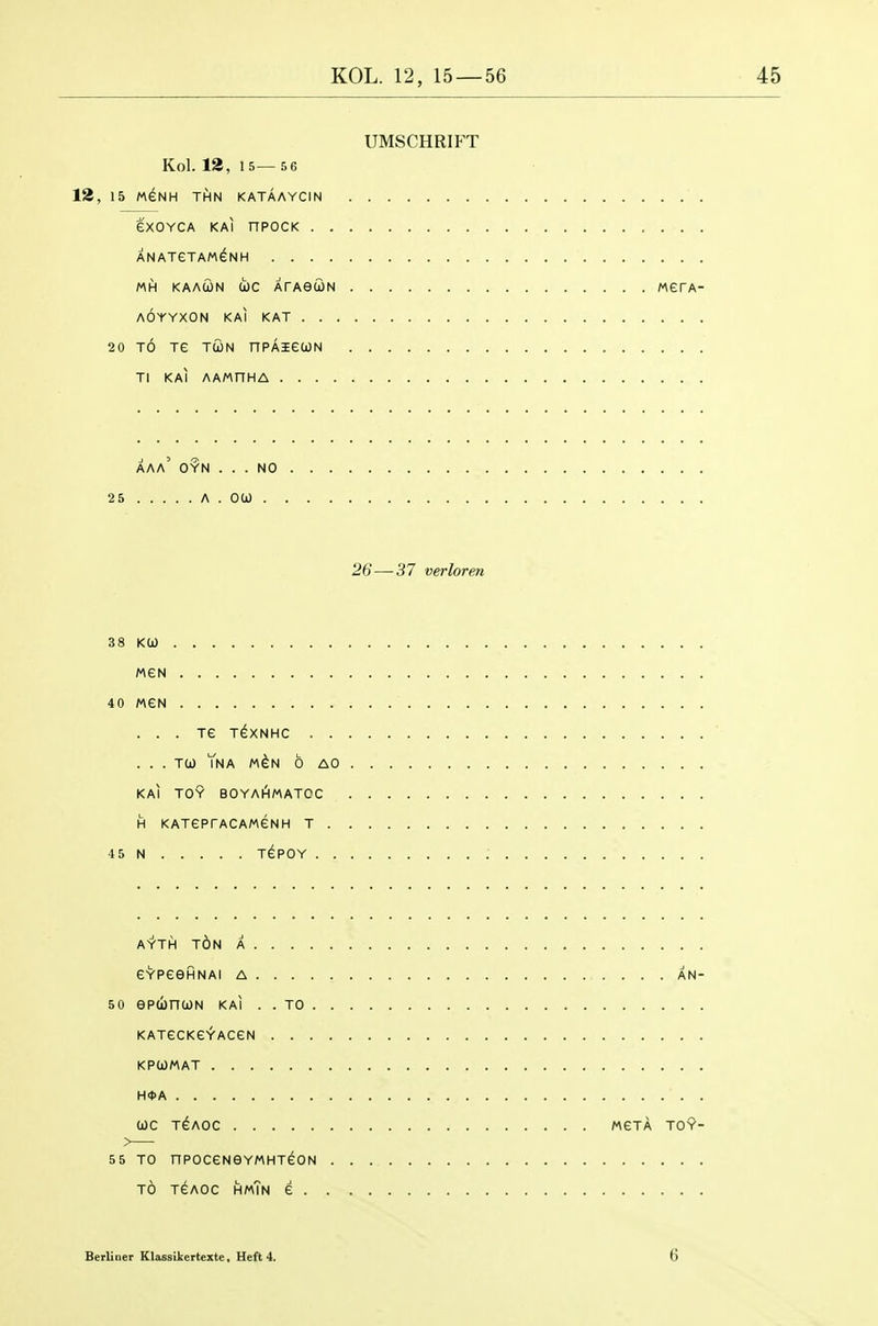 UMSCHRIPT Kol. 12, 15— 5 6 12, 15 M^NH THN KATAAYCIN eXOYCA KAI nPOCK ANATeTAMGNH MH KAACON tOC ATAeUN AOYYXON KAI KAT . . , werA- 20 TO Te TCON nPAieuN Tl KAI AAMnHA aaa' oyn NO 25 A 26 — 37 verloren 38 KO) MGN 40 MeN . . . Te T^XNHC . . ... TO) YnA M^N 6 AO KAI TOY BOYaAmATOC H KATGPrACAMeNH T . 45 N TePOY . . AYTH t6n a GYPeeHNAI A AN- 50 epcbncoN kai . . to KATeCKGYACeN KPUMAT H*A WC T^AOC MeTA TOY- 55 TO nPOCeNOYMHTeON TO TeAOc hmTn e Berliner Klassilcertexte, Heft 4. 6