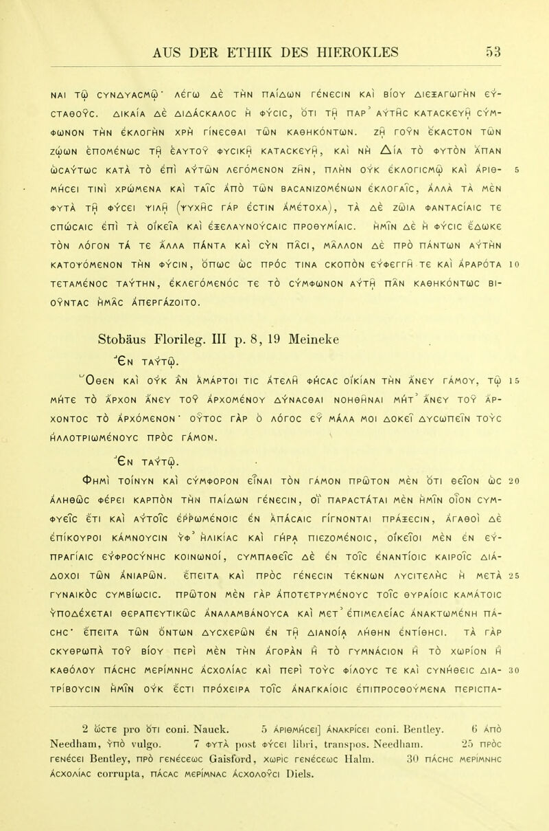 NAi tG cynayacmu' Aero) Ae thn haiawn reNeciN kai bIoy AieiArwrHN gy- CTAeOYC. AIKaIa AG AlAACKAAOC H <t>YCIC, OTI TH nAp' AYTHC KATACKeYH CYM- <J>a)NON THN GKAOrHN XPH TINeceAl TCON KAGHKONTCON. ZH rOYN eKACTON TtON ztocoN enoMGNcac th gaytoy *ycikh katackgyh, kai nh Aia to *yt6n ahan COCAYTtOC KATA TO eni AYTWN AGrOMeNON ZHN, HAHN OYK eKAOriCMU KAI APie- 5 MHCei TINI XPCOMGNA KAI TaTc AnO TUN BACANIZOMeNCON GKAOrATc, AAAA TA MGN <t>YTA TH *YCei YIAH (yYXHC TAP GCTIN AMGTOXAj, TA AG ZCOIA <t>ANTACIAIC TG cncucAic Gni ta oikgTa kai gigaaynoycaic npoeYMiAic. hmTn ag h *ycic gacokg TON AOrON TA TG AAAA hAnTA KAI CYN HACI , MAAAON AG nPO HANTCON AYTHN KATOYOMGNON THN <t>YCIN , OnCOC U)C HPOC TINA CKOnON GY<t>GrrH TG KAI APAPOTA 10 TGTAMGNOC TAYTHN , GKAGTOMGNOC TG TO CYM*(jONON AYTH HAN KAOHKONTUC Bl- OYNTAC HMAC XnGPrAzOITO. Stobaus Florileg. Ill p. 8, 19 Meineke ■Gn taytu. ^oegn kai oyk an amaptoi tic atgah *hcac oikian thn angy tamoy, tu 15 MHTG TO APXON ANGY TOY APXOMGNOY AYNACGAI NOHOHNAI MHt' a'nGY TOY AP- XONTOC TO APXOMGNON ' OYTOC TAP 6 AOrOC GY MAAA MOI AOKgT AYCtOHGTN TOYC HAAOTPICOMGNOYC nPOC TAMON. 'Gn TAYTU. 0HMI T0!nYN kai CYM<I>0P0N gTnAI ton TAMON nPUTON MGN OTI SgToN tOC 20 AAHGCOC *GPGI KAPnON THN HAIAOON TGNGCIN, oT nAPACTATAI MGN HmTn oToN CYM- <l>Y6Tc 6TI KAI AYTOTC GPPUMGNOIC GN XnACAIC TITNONTAI nPAiGCIN , ATAeOI AG GniKOYPOl KAMNOYCIN Y<t>' HAIKIAC KAI THPA niGZOMGNOIC, OIKGToI MGN GN GY- nPAriAIC 6Y*P0CYNHC KOINCONOI, CYMnAGGTc AG GN ToTc GNANTIOIC KAIPoTc AIA- AOXOI TCJN ANIAPUN. GHGITA KAI HPOC TGNGCIN TGKNCON AYCITGAHC H MGTA 25 TYNAIKOC CYMBIWCIC. nPUTON MGN TAP AHOTGTPYMGNOYC TOTc GYPAIOIC KAMATOIC YnOAGXGTAI GGPAnCYTIKCOC ANAAAMBANOYCA KAI MGt GHIMGAGIAC ANAKTUMGNH HA- CHC GHGITA TUN ONTCON AYCXGPtON GN TH AIANOIA AHBHN GNTIGHCI. TA TAP CKYGPUnA TOY BIOY nCPI MGN THN ATOpAn H TO TYMnAcION H TO XUPION H KAGOAOY nAcHC MGPIMNHC ACXOAIAC KAI nGPI TOYC <t>IAOYC TG KAI CYNHGGIC AIA- 30 TPIBOYCIN HmTn OYK GCTI HPOXGIPA ToTc ANATKAIOIC GHinPOCGO YMGN A nGPICHA- 2 iocTC pro OTI coni. Nauck. 5 APiewHcei] ANAKPicei coni. Bentley. 6 Ano Needham, Yno vulgo. 7 <j>yta post oYcei lihi i, traiispos. Needliaiti. 2.') npoc renecei Bentley, npo reNeceuc Gaisl'ord, xwpic reNeceuc llalni. 3<.) nAcnc wepiMNHC acxoaIac corrupta, nAcAC MepiMNAC acxoaovci Diels.
