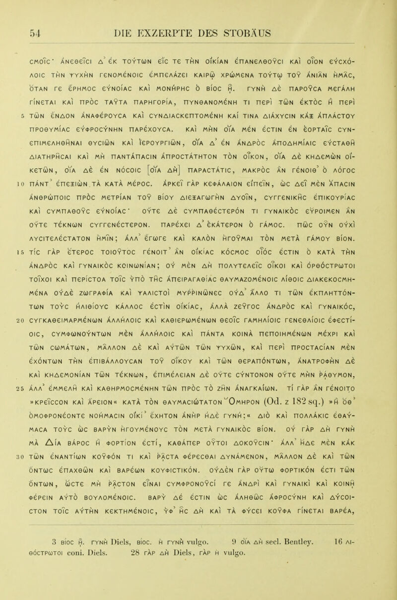CMoTc ANeeeTci a'gk toytcjn etc Te thn oikian enANeAeoYCi kai oTon gycxo- AOIC THN YYXHN reNOMGNOIC ewneAAZei KAIPW XPUMeNA TOYTO) TOY ANIAN HMAC, OTAN re ePHMOC GYNOIAC kai MONI^PHC 0 BIOC H. TYNH AG HAPOYCA MGrAAH riNGTAI KAI nPOC TAYTA nAPHTOPIA, nYNeANOMGNH Tl nePI TUN CKTOC H nePI 5 TciON GNAON ANA*ePOYCA KAI CYNAlACKenTOMCNH KAI TINA AIAXYCIN KAI AnAACTOY nPOeYMIAC eY*POCYNHN nAPGXOYCA. KAI MHN oYa MGN eCTlN CN GOPTaTc CYN- GniMGAHGHNAI eYCICilN KAI lePOYPnUN , oYa a'gN ANAPOC A-nOAHMIAIC GYCTAGH AIATHPHCAI KAI MH nANTAnACIN AnPOCTATHTON TON oTkON , oYa AG KHAGMOJN 01- KGTCON , oYa AG GN NOCOIC [oYa Ah] nAPACTATIC, MAKPOC AN TGNOie' 6 AOTOC 10 hant' eneiicoN ta kata mgpoc. apkcT tap KG<t>AAAiON GineTN, uc agT mgn ahacin ANepwnoic npdc mgtpian toy bioy AiGSArcorHN ayoTn, CYrrGNiKHC ghikoypiac kai CYMHAeOYC GY'NOIAC ' OYTG AG CYMnAeGCTGPON Tl TYNAIKOC GYPOIMGN AN OYTG TGKNCON CYTrGNGCTGPON. HAPeXGI a' GKATGPON 6 TAMOC. ntOC OYN OYXI AYCITGAGCTATON HmTn ; AAa' GrOOTG KAI KAAON HTOYMAI TON MGTA TAMOY BION. 15 T!C TAP GTGPOC TOIOYTOC TGNOIt'aN OIKiAC KOCMOC oToC GCTIN 6 KATA THN ANAPOC KAI TYNAIKOC KOINCONIAN; OY MGN AH nOAYTGAcTc oTkOI KAI OPeOCTPUTOI TOTXOI KAI nCPICTOA ToTc YnO THC AnGIPATAeiAC oaymazomgnoic Aieoic AIAKGKOCMH- MGNA OYAG ZUTPA^IA KAI YAAICTOI MYPPINUNGC OYa' AAAO Tl TCON GKnAHTTON- TUN TOYC HAieiOYC KAAAOC GCTIN OIKIAC, AAAA ZGYTOC ANAPOC KAI TYNAIKOC, 20 CYrKAeCIMAPMGNUN AAAHAOIC KAI KAGIGPtOMGNUN GGoTc rAMHAIOIC rGNGGAIOIC G<t>GCTf- OIC, CYM0a)NOYNT(jON MGN AAAHAOIC KAI HANTA KOINA nenOIHMGNCON M6XPI KAI TWN CUMATtON, MAAAON AG KAI AYTCON TCON YYXUN, KAI UGPI nPOCTACIAN MGN GXONTUN THN GniBAAAOYCAN TOY oYkOY KAI TCON OGPAnONTCON , ANATPO<t>HN AG KAI KHAGMONIAN TUN TGKNCON, GniMGAGIAN AG OYTG CYNTONON OYTG MhIN PAOYMON, 25 AAa' GMMGAH kai KAGHPMOCMGNHN TCON nPOC TO ZHN ANATKAICON. Tl TAP AN TGNOITO KPGTcCON KAI APGION KATA TON GAYMACICOTATON'^OmHPON (0(1. Z 182 Sq.) »H OG ' bMO<t>PONGONTG NOHMACIN OIKl GXHTON ANHP HAG rYNH;« AlO KAI nOAAAKIC GGAY- MACA TOYC U)C BAPYN HTOYMGNOYC TON MGTA TYNAIKOC BION. OY TAP AH TYNH MA AlA BAPOC H *OPTiON GCTI, KAGAHGP OtTOI AOKOYCIN  AAa'hAG MGN KAK 30 TUN GNANTIUN KOYfON Tl KAI PACTA <J>GPGCGAI AYNAMGNON , MAAAON AG KAI TUN ONTUC GHAXGUN KAI BAP6UN K0Y*ICTIk6n. OYAGN TAP OYTU *0PTIk6n GCTI TUN ONTUN, UCTG MH PACTON gTnAI CYM<)>P0N0YCI TG ANAPI KAI TYNAIKI KAI KOINH <t>6P6IN AYTO BOYAOMGNOIC. BAPY AG GCTIN UC AAHGUC A<t>POCYNH KAI AYCOI- CTON TOTc AYTHN KGKTHM6N0IC, Y«' HC AH KAI TA *YCGI KOY0A TINGTAI BAP6A, 3 BIOC H. TYNH Diels, BIOC. H TYNH vulgo. 9 oYa AH sccl. Bentlcy. eocTPOJTOi coni. Diels. 28 tap ah Diels, tap h vulgo. 16 Al-