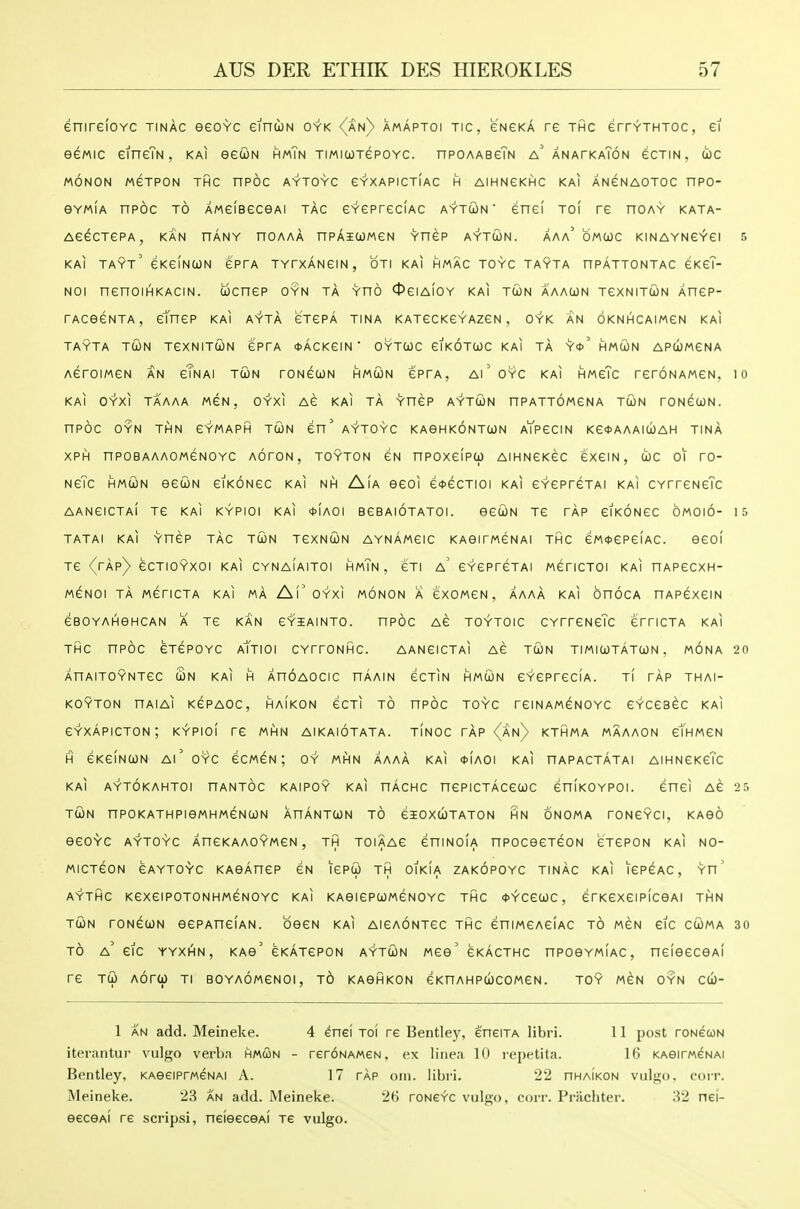 enirefoYC tinac eeovc eincoN oyk {an) amaptoi tic, e'NeKA re thc errvTHTOc, ei eewic eineTN, kai eecoN hmTn TiMicojepoYC. npOAAseTN a' anatkaTon ecTiN. coc MONON MGTPON THC nPOC AYTOYC CYXAPICTIAC H AIHNCKHC KAI ANeNAOTOC nPO- eYMiA npoc TO AMCiBeceAi tac eYCPreciAC aytcon ' enei to( re noAY kata- AG^CTCPA, KAN HANY nOAAA nPAICOWeN Yn6P AYTUN. AAa'oMWC KINAYNGYei 5 KAI TAYt' CKeiNtON ePrA TYrXANeiN, OTI KAI HMAC TOYC TAYTA nPATTONTAC CKeT- Noi nenoii^KACiN. tocnep oyn ta yho Ociaioy kai tcjn aaaun TexNiTUN Xnep- rAceeNTA, etnep kai ayta eTepA tina katcckcyazcn , oyk an oknhcaimcn kai TAYTA TWN TCXNITUN CPrA *ACKeiN ' OYTCOC eiKOTUC KAI TA Y*' HMWN APUMENA AeroiMeN an cTnai twn roNeiON hmun eprA, ai'oyc kai HweTc reroNAweN, lo KAI OYXl TAAAA MEN, OYXI Ae KAI TA YHeP AYTUN HPATTOMeNA TCON TONeCON. nPOC OYN THN eYMAPH TtON CU' AYTOYC KAGHKONTWN AYpeCIN Ke<t>AAAICjbAH TINA XPH npoBAAAOMeNOYc AoroN, TOYTON £H npoxeipo) AiHNeKec exeiN, (!oc 01 ro- NeTc HMcoN eeuN eiKONec kai nh Aia eeoi e*ecTioi kai CYepreTAi kai CYrreNeTc AANCICTAI Te KAI KYPIOI KAI <t>[A01 BeBAIOTATOI. BGCON TC TAP CIKONeC OMOIO- 15 tatai kai Ynep tac twn tcxncon aynamgic KAeirweNAi thc eMoepeiAC. eeol Te {rAp) ecTiOYxoi kai cynaiaitoi hmTn , eTi a' eYCPrcTAi wencToi kai nAPecxH- MENOI TA MenCTA KAI MA Af'OYXI MONON A eXOMCN , AAAA KAI OnOCA HAPexCIN eBOYAHGHCAN A TC KAN CYIAINTO. nPOC AC TOYTOIC CYrrCNcTc emCTA KAI THC nPOC eTCPOYC aTtIOI CYrrONHC. AANCICTAI AC TUN TIMICjOTATCjJN . MONA 20 AHAITOYNTeC Sn KAI H AnOAOCIC nAAIN GCTIN HMUN eYCPreCIA. Tl rAp THAI- KOYTON nAIAl KGPAOC, HAIKON GCTI TO nPOC TOYC reiNAMGNOYC eYCCBeC KAI eYxApicTON; kypioi re mhn aikaiotata. t!noc rAp (an) kthma maaaon etHMCN H eKeiNCON Ai' OYC ecMeN; oy mhn aaaA kai <t>(A0i kai hapactatai AiHNeKeTc kai aytokahtoi hantoc kaipoy kai nAcHc nepiCTAcecoc eniKOYPOi. enei Ae 2r> TUN nPOKATHPieMHMeNUN XnANTUN TO eiOXUTATON HN ONOMA rONCYCI, KABO eeOYC AYTOYC AneKAAOYMCN, TH TOIAAC eniNOIA nPOCeCTeON GTePON KAI NO- MICTeON GAYTOYC KAOAneP eN lePU TH OIKIA ZAKOPOYC TINAC KAI lePCAC, Yn' AYTHC KexeiPOTONHMeNOYC KAI KABiePUMeNOYC THC <t>YCe(jOC , erKCXeiPICeAl THN TUN roNeuN eePAneiAN. beeN kai AiCAONTec thc eniMCAeiAC to mgn eic cuma 30 TO a' eic YYXHN, KAo' CKATepoN AYTUN MGo' gkActhc npoBYMiAC, neleecoAi re TU AOrU TI BOYAOMeNOI, to KAOHKON eKHAHPUCOMeN. TOY MeN OYN cu- 1 AN add. Meineke. 4 enei toi re Bentley, eneiTA libri. 11 post roNetoN iterantur vulgo verba hmcon - reroNAMeN, ex liiiea 10 repetita. 16 KAeirweNAi Bentley, KAeeiPrweNAi A. 17 rAp oni. libri. 22 nHAiKON vulgo, corr. Meineke. 23 an add. Meineke. 2H roNe^c vulgo, corr. Prachter. 32 nei- eecGAi re scripsi, neiGecGAi Te vulgo.