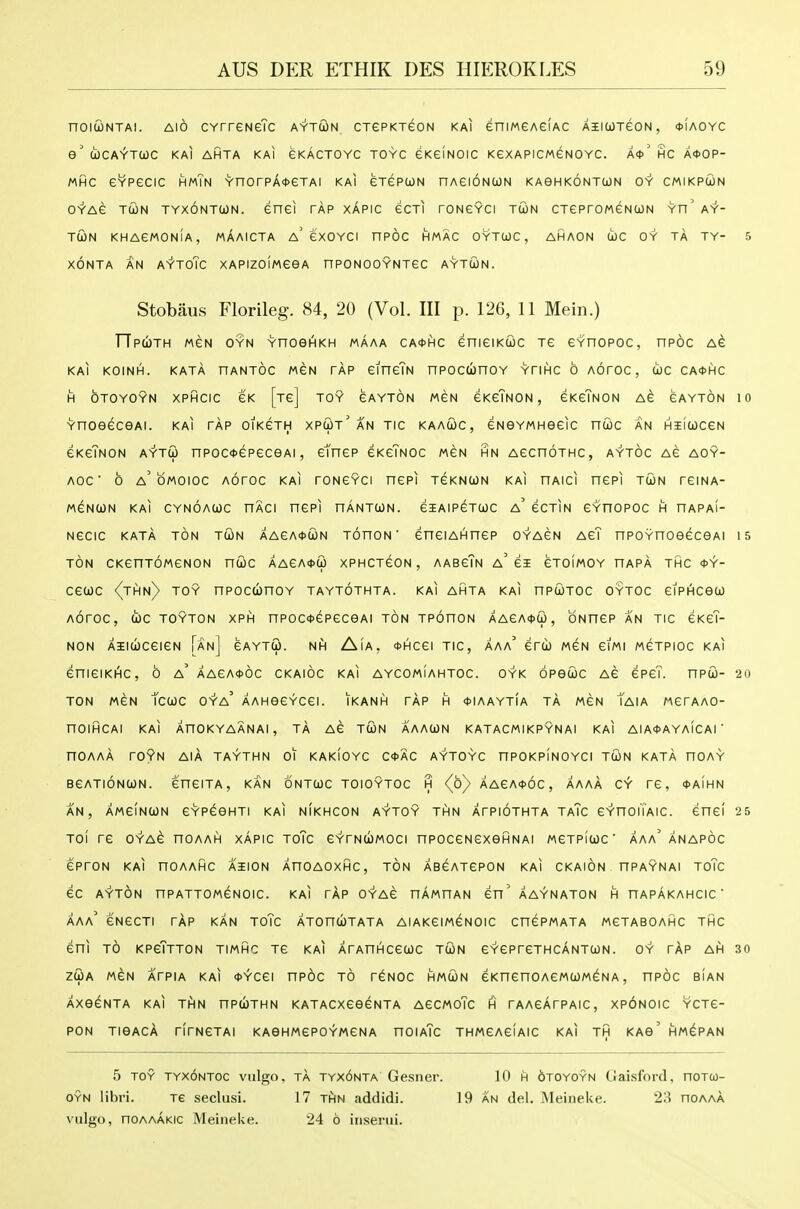 noiwNTAi. Alo CYrreNeTc aytcon cxePKreoN kai eniMGAelAC AiiwreoN, oIaoyc e' (icAYTCOC KAI AHTA KAI eKACTOYC TOYC eKGlNOIC KeXAPICMeNOYC. A*' HC A*OP- MHC GYPecic hmTn YnorPA*eTAi kai erepuN nAeioNcoN kaghkontun oy cmikpcon OYAe TCON TYXONTWN. enei TAP XAPIC eCTI rONGYCI TU)N CTePrOMeNCjJN Yn' AY- TUN khagmonIa, maaicta a' exoYCi npoc hmac oytwc, ahaon coc oy ta ty- s XONTA AN AYToTc XAPIZOIMGeA nPONOOYNXeC AYTWN. Stobaus Florileg. 84, 20 (Vol. Ill p. 126, 11 Mein.) TTp(I)th mgn oyn YnoeHKH MAAA CA0HC enieiKCJC xe eYnopoc, npoc a6 KAI KOINH. KATA HANTOC MGN TAP GineTN nPOCUnOY YTIHC 6 AOTOC , tOC CA0HC H OTOYOYN XPHCIC CK [tc] TOY CAYTON MGN GKeTNON , eKCTNON A^ GAYTON 10 YnOeGCeAI. kai tap otKeTH XPUt' an tic KAAUC, GNOYMHeGIC nUC AN HIIWCGN GKeTNON AV-TCO nPOC^GPGCOAl , eTnCP GKgTnOC MGN HN AGCnOTHC, AYTOC AG AOY- AOC 0 a' OMOIOC AOrOC KAI rONGYCI nCPl TGKNUN KAI nAICI nGPl TUN TGINA- MGNUN KAI CYNOAOOC UACI nCPI HANTOON. GIAIP^TCOC a' GCTIN GYHOPOC H HAPaI- NGCIC KATA TON TCON AAGA^UN TOnON ' GnGIAHnCP 0YA6N AG? nPOYHOeeceAl 15 TON CKGHTOMGNON nUC AAGA<t>a) XPHCTGON , AABgTn a' GI GTOIMOY HAPA THC <t>Y- ceuc <(thn) toy npocunoY taytothta. kai ahta kai npcoTOC cytoc GiPHceu AOrOC, WC TOYTON XPH nPOC*^PGCeAl TON TPOnON AA£A(t>G> , ONUGP AN TIC GKGT- NON AiltbCGlGN [an] GAYTU. NH AiA, <t>HCei TIC, AAa' Grd) MGN GiMI MGTPIOC KAI enieiKi^c, 6 a' aaga<}>6c ckaioc kai aycomiahtoc. oyk opeuc ag gpgT. npto- 20 TON MGN tcCOC OYa' AAHeCYCGI. IKANH TAP H *IAAYTiA TA MGN TaIA MGrAAO- nOIHCAl KAI AnOKYAANAI, TA AG TUN AAAUN KATACMIKPYNAI KAI AIA<}>AYAiCAI  nOAAA rOYN AIA TAYTHN 01 KAKIOYC C4>AC AYTOYC nPOKPINOYC! TUN KATA nOAY BGATIONUN. GHGITA, KAN ONTUC TOIOYTOC H (o) AAGA<t>6c , AAAA CY TG, <t>AIHN AN, AMGINUN GYPGeHTI KAI NIKHCON AYTOY THN ATPIOTHTA TaTc GYnOUAIC. GHgI 25 TOI TG OYAG nOAAH XAPIC ToTc GYTNUMOCI nPOCGNGXeHNAI MGTPlUC ' AAa' ANAPOC GPrON KAI nOAAHC AIION AnOAOXHC, TON ABGATGPON KAI CKAION HPAYNAI ToTc 6C AYTON nPATTOMGNOIC. KAI TAP OYAG HAMHAN GH' AAYNATON H nAPAKAHCIC ' AAa' GNGCTI tap KAN ToTc ATOnUTATA AIAKGIM6N0IC CnGPMATA MGTABOAHC THC Gni TO KPGTtTON TIMHC TG kai XrAnHCGUC tun GYGPrCTHCANTUN. OY TAP AH 30 ZUA MGN ATPIA KAI *YCGI nPOC TO TGNOC HMUN GKnCnOAGMUM^NA , nPOC bIaN AXe^NTA KAI THN nPcl)THN KATACXGOGNTA AGCMOTc H rAAGATPAIC, Xp6nOIC YCTG- PON TIGACA rfrNGTAI KAGHMePOYMGNA HOIaTc THMGAGIAIC KAI TH KAg' HM^PAN 5 TOY tyx6ntoc vulgo, TA tyx6nta Gesiier. 10 h otoyoyn Gaisford. noTcj- oyn libri. Te seclusi. 17 jfiu addidi. 19 an del. MeineUe. 2:5 hoaaa vulgo, noAAAKic MeineUe. 24 6 iiiserui.