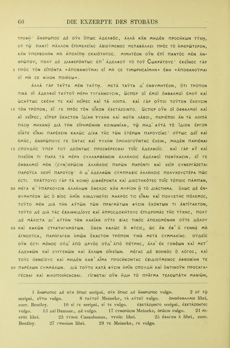TP04>H ■ ANeptonoc Ae oyx bnuc AAeA<t)6c, aaaa kan aaha^n npocHKcoN tyxh, OY TCO nANTI MAAAON eniMeAGIAC AIlOYMeNOC WeTABAAAei nPOC TO HWePUTePON, KAN YnePBOAHN MH XnOAinH CKAIOTHTOC. MIMHTGON OYN eni nANTOC MGN AN- epcbnoY, noAY Ae aia*6p6ntuc en' AAeA*OY to toy Cwkpatoyc eKeTNOc tap 5 npoc TON einoNTA wXnoeANOYMAi ei mh ce timuphcaimhn« e<t>H »AnoeANOYMAi ei MH ce *iAON noiHcw«. AAAA TAP TAYTA MGN TAYTH. MGTA TAYTA a' eNGYMHTeON , OTI TPOHON TINA 01 AAeA<)>OI TAYTOY MGPH TYrXANOYCIN, ijOCneP ot eWOI 6<t>eAAMOI CMOY KAI (jJCAYTWC CKCAH TC KAI XeTPGC KAI TA AOinA. KAI TAP OYTOI TOYTON eXOYCIN 10 TON TPonoN, et re nPOC ton oTkon eieTAzoiNTO. ucnep oyn oi 6*eAAM0i kai Ai xeTpec, etnep ckacton iaian yyxhn kai noyn aaboi, nepienoi an ta aoiha nAcH mhxanh aia thn eiPHweNHN koinunian, tG> t^HA ayta to Taion e'proN oTATe cTnai UAPexem kaacoc aixa thc twn eTepwN hapoyciac ' oytuc AeT kai HMAC, ANePwnoYC re ontac kai yyxhn bwoAoroYNTAC exeiN, mhacn hapibnai 15 cnoYAHC Ynep toy AeoNTcoc npoc<t>epeceAi toTc AAeA*oTc. kai rAp ay kai nAeToN ti hapA tA mcph CYAAAMBANem aaahaoic AAeA<t>oi ne<t>YKACiN, et re 6<t>eAAMOI MCN '(cYN)0Pa)CIN AAAhlAOIC HAPClON HAPONTI KAI XeiP CYNGPrAzeTAI nAPOYCA XeiPl nAPOYCH ■ H a' AAeA<t>CON CYWnPAIIC AAAHIAOIC HOAYXOYCTePA nUC eCTI. nPATTOYCI rAp ta KOINH AIA*ePONTA KAI AieCTHKOTeC ToTc TOnOIC nAMHAN, 20 werA e'YnApxoYCiN aaahacon 6<t>eA0C kan mypion h to aiActhma. oauc Ae eN- GYMHTeON COC 0 BIOC HmTn KINAYNGYei MAKPOC TIC cTnAI KAI HOAYeTHC HOAeMOC, TOYTO MCN AIA THN AYTCON TUN nPArwATUN 4>YCIN eXONTCON TI ANTITAKTON, TOYTO Ae AlA tAc 6IAI<t>NIA(0YC KAI AnPOCAOKHTOYC eniAPOMAC THC TYXHC, nOAY Ae MAAICTA Al' AYTHN THN KAKIAN OYTC BIAC TINOC AnCXOMeNHN OYTe AOAOY 25 KAI KAKCON CTPATHTHmAtCON. OGSN KAACOC H *^CIC, (i)C AN e*' A rCNNA IAt\ ATNOOYCA, HAPHrArCN HMUN eKACTON TPOnON TInA AACTA CYMMAXIAC. OYAeiC OYN ecTi MONOC oya' aho apyoc oya' aho n^TPHC, aaa' eK roN^coN KAI mct' AAeA<t>(jON KAI CYrrCNCON KAI AAACON OIKeiCON. MeTAC AC BOHGOC 0 AOrOC, KAI TOYC OGNCiOYC KAI MHAeN KAG' aTmA HPOCHKONTAC eilAIOYMCNOC A<t>GON!AN TG 30 HAPeXCON CYMmAxUN. AiA TOYTO KATA <J>YCIN HmTn CnOYAH KAI ONTINOYN HPOCArA- reCGAI KAI *IAOnOIHCACGAI. rirNeTAI oyn hah TO nPArWA TeAeUTATH MANItON, 1 ANGPconoc Ae oyx bnuc scrips!, oyx bncoc Ae ANePonoc vulgo. 2 oy T(2» scripsi, OYTCO vulgo. 8 taytoy Meineke, ta aytoy vulgo. 6MOi6<i>eAA«oi libri, corr. Bentley. 10 ef re scripsi, ei' Te vulgo. eieTAZoiNTO scripsi, eieTAZONTec vulgo. 13 Aei Damasc, ae vulgo. 17 cynopucin Meineke, opcocin vulgo. 21 mi- KPOC libri. 23 t^xhc Casaubonus, yyxhc libri. 25 e<t>AreN a libri, corr. Bentley. 27 rVNAitoN libri. 29 Te Meineke, re vulgo.