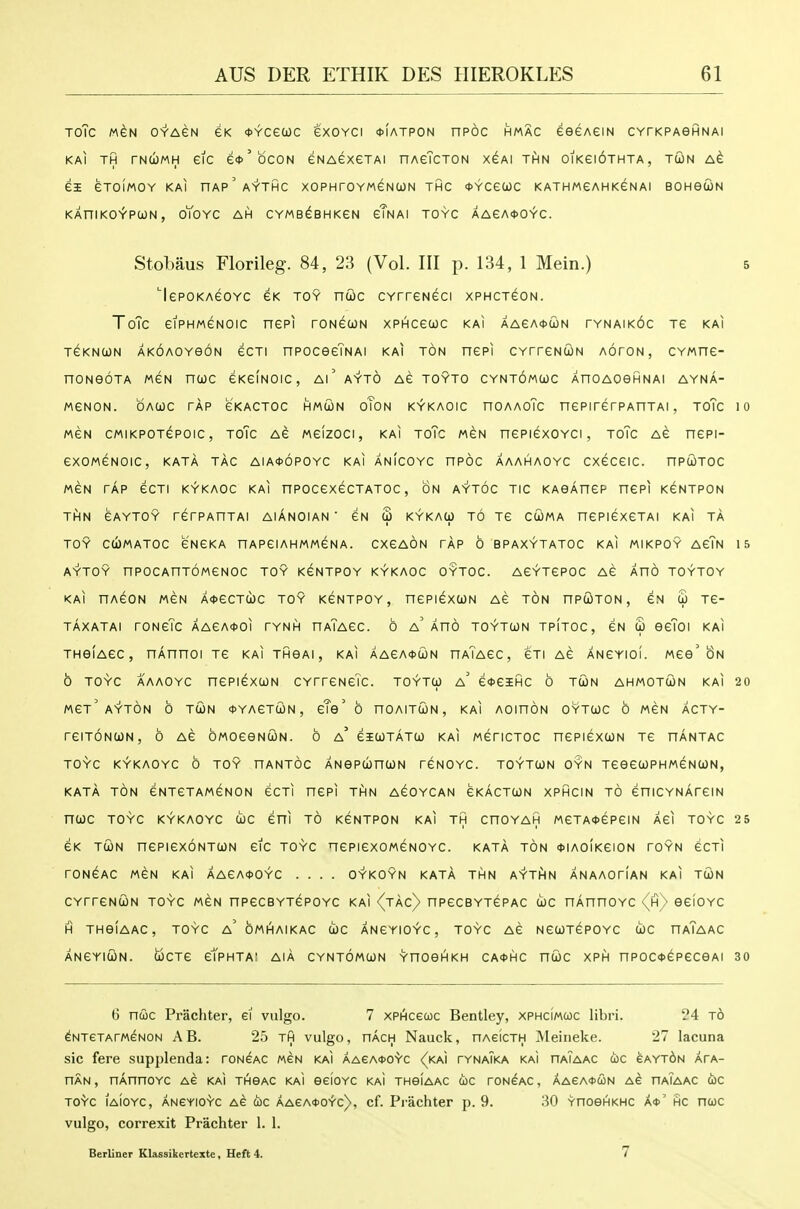TOTC MGN OYAGN eK tYCeUC eXOYCI *IATPON HPOC HMAC eeGAeiN CVrKPAeHNAI KAI TH TNUMH eiC e*'bcON eNAeXGTAI nAcTcTON XeAl THN OIKeiOTHTA, TCON eXOIMOY KAI nAp'AYTHC XOPHrOYWeNtON THC *YCeUC KATHMeAHKeNAI BOHeUN KAniKO'r'PCjJN , OTOYC AH CYMB^BHKeN eTnAI TOYC AAeA<t>OYC. Stobaus Florileg. 84, 23 (Vol. Ill p. 134, 1 Mein.) 5 'lepoKAGOYC eK TOY ncoc CYrreNeci xPHCxeoN. ToTc eiPHMGNOic nepi roNecoN xphcgcoc kai aaca^con tynaikoc re kai TGKNUN AKOAOYeoN ecTi npoceeTNAi KAI TON nepi CYrreNCON aoton, CYwne- noNeoTA weN nuc eKeiNOic, ai' ayto ae toyto cyntomcoc AnoAOefiNAi ayna- weNON. oaojc tap eKACTOC HMWN oToN KYKAOic HOAAoTc nepirerPAHTAi, toTc 10 MEN cMiKPOTepoic, ToTc Ae Meizoci, KAI ToTc MGN nepiexoYCi, toTc AG nepi- exoMeNOic, kata tag AiA<t>6P0YC KAI ANicoYC npoc AAAHAOYC cxeceic. nPUTOC MGN TAP ecTi KYKAOC KAI npocexecTATOc, ON AYToc TIC KAoAnep nepi kgntpon THN eAYTOY rerPAHTAI AIANOIAN ' GN S KYKACi) TO Te CCOMA nePIGXeTAI KAI TA TOY CCOMATOC GNGKA nAPeiAHMMGNA. CXGAON TAP 6 BPAXYTATOC KAI MIKPOY AGTn 15 AYTOY nPOCAnTOMeNOC TOY K^NTPOY KYKAOC OYTOC. ACYTCPOC AC AHO TOYTOY KAI HACON MCN A<t)eCTWC TOY KCNTPOY, nCPICXOON AG TON nPCOTON , CN £ TC- TAXATAI rONcTc AACA^OI TYNH nAlACC. 0 a' AnO TOYTCON TPITOC, CN S OcToi KAI THeiACC, nAnnoi tc kai thga!, kai AAeA*coN haTagc, gti ac ancyioi. wee'8n 0 TOYC AAAOYC nepicxcoN CYrrcNeTc. toytu) a' e*esHC o tcon ahmotcon kai 20 MGt' AYTON 6 tun 0YAeTtON , gTg ' 6 nOAITUN , KAI AOinON OYTCOC 6 M6N ACTY- reiTONUN, 6 ag owoGeNoiN. 6 a' giutatu kai mgtictoc nepiGxtON tg hantac TOYC KYKAOYC 6 toy nANTOC ANePcbntON rGNOYC. TOYTWN OYN TGeCtOPHMGNCON, kata ton GNTGTAMGNON GCTI nCPi THN AGOYCAN GKACTtON XPHCIN TO GniCYNArGIN nUC TOYC KYKAOYC U)C GHI TO KGNTPON KAI TH CnOYAH M6TA<J>ePGIN AGI TOYC 25 GK TUN nePieXONTUN etc TOYC nePIGXOMGNOYC. KATA TON <J>IAO(kGION rOYN GCTI rONGAC MGN KAI AAGA<l>OYC .... OYKOYN KATA THN AYTHN ANAAOtIaN KAI TCON CYrrGNUN TOYC MGN nPGCBYTGPOYC KAI (jAC) npGCBYTGPAC (!oc nAnnoYC <(h/ GGIOYC H THGIAAC, TOYC a' OmAaIKAC COC ANGYIO^C , TOYC AG NGCOTGPOYC U)C HaTaAC ANGYICON. UCTe gTrHTAI AIA CYNTOMCJN YnOGHKH CA<t>HC nUC XPH HPOC+^PGCeAl 30 6 ncoc Prachter, ei vulgo. 7 xPHcecoc Bentley, xphcimcoc libri. 24 t6 ^NTeTArMGNON AB. 25 Tft vulgo, nACH Nauck, nAeicTH Meineke. 27 lacuna sic fere supi)lenda: tongac mgn kai AAeA<t>oS'c (km tynaTka kai haTaac d)C eAYT6N apa- HAN, nAnnoYC as kaI thgac kaI eeioYC kaI TneiAAC uc ton^ac , AAeAOcoN ag haTaac fijc TO^c iaioyc, angyio'Vc AG ojc AAeA<t>o~r'c), cf. Prachter p. 9. 30 YnoeHKHC A<t>' hc ncoc vulgo, correxit Prachter 1. 1. Berliner Klassikertexte, Heft 4. 7