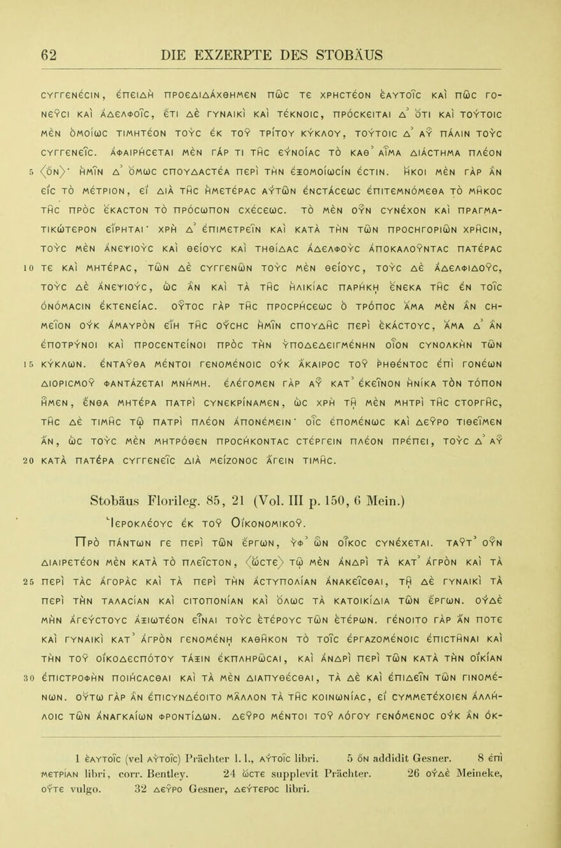 cvrreNeciN, eneiAin npoeAiAAxeHweN ncioc re xphctgon gaytoTc kai nuc ro- NeVCI KAl AAeA<t>oTc, eXI AG TYNAIKI kai TeKNOIC, nPOCKeiTAI a' OTl KAI TOYTOIC MGN OMOIWC TIMHXeON TOYC GK TOY TPITOY KYKAOY, TOYTOIC a' AY HAAIN TOYC CYrreNeTc. AtAiPHceTAi men tap ti thc gynoiac to kao' aTma aiacthma nAeoN 5 <(6n) hmTn a' omcoc cnoYAACTGA ncpi THN eiOMOicociN ecTiN. hkoi mgn tap an eiC TO MGTPION, ei AIA THC HMGTePAC AYTUN eNCTACeUC eniTeMNOMCeA TO MHKOC THC nPOC CKACTON TO nPOCCOnON CXeceUC. to MGN OYN CYNGXCN kai nPATMA- TIKCbTCPON etPHTAI ■ XPH a' CniWeTPeTN kai KATA THN TtON nPOCHrOPlCON XPHCIN, TOYC MCN ANCYIOYC KAI GCIOYC KAI THOIAAC AAeA<)>OYC AHOKAAOYNTAC HATCPAC 10 Te KAI MHTCPAC, TWN AC CYrrCNUN TOYC MGN OCIOYC , TOYC AC AAeA*IAOYC, TOYC AC ANCYIOYC, U)C AN KAI TA THC HAIKIAC nAPHKH CNEKA THC CN ToTc ONOMACIN eKTCNeiAC. OYTOC TAP THC nPOCPHCCCOC 6 TPOHOC AMA MEN AN CH- MCTON OYK AMAYPON cTh THC OYCHC HmTn CHOYAHC nCPI CKACTOYC, AMA a' AN enoTPYNOi KAI npoccNTeiNOi npoc thn YnoACAeirMeNHN oTon cynoakhn twn ir> KYKACON. GNTAYGA MCNTOI reNOMCNOIC OYK AKAIPOC TOY PHOeNTOC Cni rONGUN AiOPICMOY <))ANTAZGTAI MNHMH. GAGTOMGN TAP AY KAt' GKgTnON HNIKA TON TOnON HMGN, GNGA MHTGPA HATPI CYNGKPINAM6N , COC XPH TH MGN MHTPI THC CTOPTHC, THC AG TIMHC TCp HATPI HAGON AHONGMGIN ' oTc CnOMGNCJC KAI AGYPO TIGGTmCN AN, IOC TOYC MGN MHTPOeGN HPOCHKONTAC CTGPrGIN nAGON nPGHGI , TOYC a' AY 20 KATA HAT^PA CYTTGNGTc AIA MGIZONOC ATGIN TIMHC. Stobaus Florileg. 85, 21 (Vol. Ill p. 150, C Mein.) 'Igpokagoyc gk toy Oikonomikoy. FTpO nANTCON rG nCPI TOJN GPTCON, Y<J>' £n oTkOC CYNGXGTAI. TAYt' OYN AIAIPGTGON MGN KATA TO HAgTcTON , <^c5cT6)> TCO MGN ANAPI TA KAt' ATPON KAI TA 25 nCPI TAC ATOPAC KAI TA HCPI THN ACTYnOAIAN ANAKGTcGAI , TH AG TYNAIKI TA nCPI Th)N TAAACIAN KAI CITOnONlAN KAI OAWC TA KATOIkIaIA TWN GPTCON. OYAG MHN ATGYCTOYC AIIWT^ON gTnAI TOYC 6TGP0YC TtON GTGPCON. TGNOITO TAP AN nOTG KAI TYNAIKl KAt' ATPON TGNOMGNH KAGHKON TO ToTc GPTAZOMGNOIC GniCTHNAI KAI THN TOY OIKOAGCnOTOY TA5IN GKnAHPUJCAl, KAI ANAPI nCPI TtON KATA THN OIKIAN 30 GniCTP04>HN nOIHCACGAI KAI TA MGN AlAnYGGCGAI , TA AG KAI GHIAgTn TUN TINOMG- NtON. OYTtO TAP AN GniCYNAGOITO MAAAON TA THC KOINtONIAC, Gl CYMMGTGXOIGN AAAH- AOIC TCON ANArKAICON <1>P0Nt!a(i)N. AGYPO M^NTOI TOY AOrOY r6N6MGNOC OYK AN OK- 1 GAYTOic (vel AYTOic) Priicliter 1.1., aytoTc libri. 5 on addidit Gesner. 8 eni iweTPiAN lihri, corr. Bentley. 24 cocTe siipplevit Priichter. 26 oyag Meineke, OYTG vulgo. 32 AGYPO Gcsnei', AeYTepoc libri.