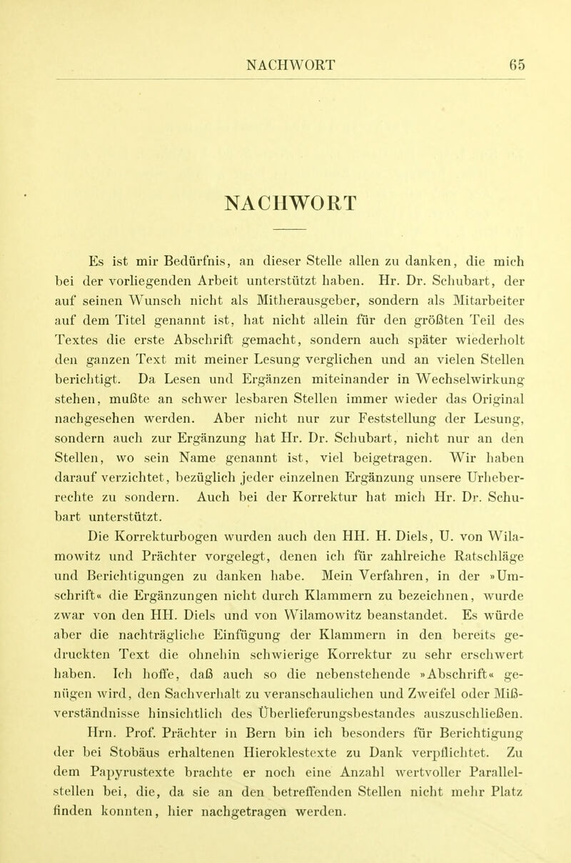 NACHWORT Es ist mil- Becliirfnis, an dieser Stelle alien zu danken, die mich bei der vorliegenden Arbeit unterstiitzt haben. Hr. Dr. Schubart, der auf seinen Wunsch nicht als Mitherausgeber, sondern als Mitarbeiter auf dem Titel genannt ist, hat nicht allein fiir den grofiten Teil des Textes die erste Absehrift gemacht, sondern auch spater wiederholt den ganzen Text mit meiner Lesung verglichen und an vielen Stellen berichtigt. Da Lesen und Erganzen miteinander in Wechselwirkung stehen, mufite an schwer lesbaren Stellen immer wieder das Original nachgesehen werden. Aber nicht nur zur Feststellung der Lesung, sondern auch zur Erganzung hat Hr. Dr. Schubart, nicht nur an den Stellen, wo sein Name genannt ist, viel beigetragen. Wir haben darauf verzichtet, beziiglich jeder einzelnen Erganzung unsere Urheber- rechte zu sondern. Auch bei der Korrektur hat mich Hr. Dr. Schu- bart unterstiitzt. Die Korrekturbogen vvurden auch den HH. H. Diels, U. von Wila- mowitz und Prachter vorgelegt, denen ich fiir zahlreiche Ratschlage und Berichtigungen zu danken habe. Mein Verfahren, in der »Ura- schrifttt die Erganzungen nicht durch Klammern zu bezeichnen, wurde zwar von den HH. Diels und von Wilamowitz beanstandet. Es wiirde aber die nachtragliche Einfiigung der Klammern in den bereits ge- druckten Text die ohnehin schwierige Korrektur zu sehr erschwert haben. Ich hoft'e, dafi auch so die nebenstehende »Absehrift« ge- niigen wird, den Sachverhalt zu veranschaulichen und Zweifel oder Mifi- ver.standnisse hinsichtlich des tTberlieferungsbestandes auszuschlieBen. Hrn. Prof. Prachter in Bern bin ich besonders fiir Berichtigung der bei Stobaus erhaltenen Hieroklestexte zu Dank verptlichtet. Zu dem Papyrustexte brachte er noch eine Anzahl wertvoUer Parallel- stellen bei, die, da sie an den betreffenden Stellen nicht mehr Platz finden konnten, hier nachgetragen werden.