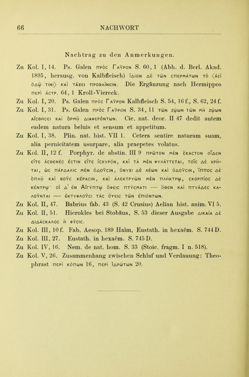 Nachtrag zu den Anmerkungen. Zu Kol. I, 14. Ps. Galen npoc Taypon S. 60, 1 (Abh. d. Berl. Akad. 1895, herausg. von Kalbfleisch) Taion ag twn cnePMATcoN to <^Aei OAW TiNi) KAi tAigi npoBAiNeiN. Die Erganzung nach Hermippos nepi ACTP. 64, 1 KroU-Viereck. Zu Kol. I, 20. Ps. Galen npoc Taypon Kalbfleisch S. 54, 16 f., S. 62, 24 f. Zu Kol. 1,31. Ps. Galen npoc Faypon S. 34, 11 tun zcoun tun mh zcoun AicGHcei KAi 6pmh AiA<t>ep6NTa)N. Cic. nat. deer. II 47 dedit autem eadem natura beluis et sensum et appetitum. Zu Kol. I, 38. Plin. nat. hist. VII 1. Cetera sentire naturam suain, alia pernicitatem usurpare, alia praepetes volatus. Zu Kol. II, 12 f. Porphyr. de abstin. Ill 9 npuTON mgn eKACTON oTAeN etTe AceeN^c ecTm etTe icxypon, kai ta m^n <t>YAATTeTAi, toTc Ae xph- TAI , toe nAPAAAIC MeN OAOYCIN, ONYil A^ AGUN KAI OAOYCIN , YnnOC AG OnAH KAI BOYC K^PACIN , KAI AAGKTPYUN M^N nAHKTPU, CKOPniOC AG K^NTPU' 01 a' GN AirV-nTU) 6<t>GIC nTYCMATI beGN KAI nXYAAGC KA- AOVnTAI eKTY0AO9ci TAG OYGIC TUN GHIONTUN. Zu Kol. II, 47. Babrius fab. 43 (S. 42 Crusius) Aelian hist. anim. VI 5. Zu Kol. II, 51. Hierokles bei Stobaus, S. 53 dieser Ausgabe aikaia ag AIAACKAAOC H <t>YCIC. Zu Kol. Ill, 10f. Fab. Aesop. 189 Habn, Eustath. in hexaem. S. 744D. Zu Kol. Ill, 27. Eustath. in hexaem. S. 745D. Zu Kol. IV, 16. Nem. de nat. hom. S. 33 (Stoic, fragm. I n. 518). Zu Kol. V, 26. Zusammenhang zwischen Schlaf und Verdauung: Theo- phrast nGPi kohun 16, ncpi iaputun 20.