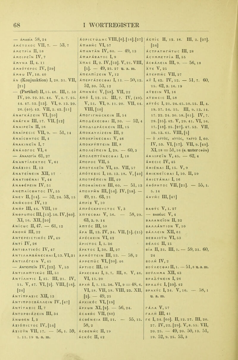 — XwAeiA 58, 24 AweToxoc VII, 7. — 53,7 XMeTPiA n, 5 8 X M 0 Ip eTN IV, 7 A « Y N A U, 4. 1 1 XM*6Tepoc IV, [39] Xm<i>(i) IV, 10. 4 0 Xn (Konjunktion) I, 28. 31. VII, [21] — (Partikel) II, 15. 4 6. Ill, 1.50 IV, 20. 22. 35. 44. V, 4. 7. 25. 44. 47. 52. [53]. VI, 9. 13. 20. 26. (40). 43. VII, 2. 42. [si] Xnatkazgin VI, [50] XnXtkh III, 17. VII, [12] XnaipsTn II, 16 X N A i p e c I c VII, 9. — 51, 14 XNAICeHTOC II, 4 XnakingTn I, 7 Xnaaotoc VI, 6 — Xnaaofia 61, 27 Xn ant!a6ktoc V, 61 X N X I I 0 C II, 13 XNATeiNeiN XII, 1 7 XNATie^NAI V, 44 XNA«dpeiN IV, 5 I XNenAiceHTOc IV, 55 Aney II, [14]. — 52, 24. 53, 15 X N 1^ K 0 0 C IV, 1 2 Xnhp III, 44. VIII, 10 XNepoonoc III,[is]. 5 0. IV,[a0]. XI, 16. XII, [50] Xnicuc 11,47. — 61, 12 X N 0 X H III, 2 2 XNTepeiCTiK6c IV, 4 9 Xnti IV, 26 Xntibatik6c IV, 47 XNTIAAMBAN€CeAlI, 5 3. VI, 21 XNTIA^reiN V, 45 — XNTeineTN IV, [23]. V, 53 XNTIAHnriKfiC III, 5 1 Xntiahyic I, 45. Ill, 2 1. IV, 5 1. V, 47. VI, [2]. VIII, [16]. [24] XNTinPAIIC XII, 13 X N T in P 0 C bX A AG I N IV,[47] Xntitaiic II, 7 XNTOpeiXzeiN III, 34 ANueeN I, 3 Xii6niCToc IV, [54] XsioYN VII, 17. — 56, 1. 59, 1.11.19 u. a. m. XOPICTUAHC VIII, [fi]. [l 6]. [2 7] X n AeH c VI, 57 Xn ANTAN IV, 60. — 49, 13 XnApXBATOC I, 9 XnAC n, 2. IV,[5 2]. V,21. VIII, [5]. — 49, 25. 27 u. a. m. XneAnizeiN V, 12 XneprXzeceAi I, 11. — 50,12. 52, 30. 53, 12 XnHNi^c V, [58]. VII, 22 Xn6 I, 12. 15. Ill, 7. IV, (49). V, 5 1. VI, 9. 11. 20. Vn, 4 4. VIII, [10] XnonrNcicKeiN II, 54 XnoA^xeceAi II, 30. — 52,4 XnOAIApXcKSIN 111,15 XnOKAYAIZeiN III, 2 XnoKPiNeceAi V, 46 XnoKP^nreiN III, 8 XnoAeineiN 1,2 9. — 60,3 XnoAenTYNGceAi I, I8 Ano p 0 c VII, 5 XnoreAeTN VI, 49. VII, 57 Xn6Teiic I, 10. 13. 18. V, [40] XnoTp^nei n III, 49 XnO*AIN6IN III, fiO. — 51,13 Xnox p ft N III, [54]. IV, [5 8]. — 49, 21. 63, 21 X n p i I V, 10 Xnp6cKPOYCTOC V, 3 XnreceAi V, 56. — 58, 29. 63, 3. 9. 14 A n T 6 c III, 5 8 APA II, 13. IV, 34. VU, [5]. (15) X pecKei N VI, 4 2 APICTOCI, 1.36 Xpktoc I, 3 0. II, 2 7 APMOTTeiN 111,5 3. 58,2 X p p 6 n u c VI, [30]. 46 A P T I 0 C III, 1 6 APxeceAi 1,3. 7. 111,8. V, 46. VI, 11. 20 A P X H I, 1. 1 5. 36. VI, 9 = 48, 6. VI, 18. VII, 58. VIII, 23. XII, [2]. — 49, 2 5 X px I k6 c VI, [19] Xpxwn XI, [9]. — 56,24. Xc A*l^c vn, (60) X ce^ N 61A III, 21. — 55,15. 58, 2 XceeNHC II, 19 X c K 6 c n, 4 2 Xcnic II, 12. 16. Ill, 2. [27]. [3 4] X C T P A T H r H T 0) C 111,28 XCYMMETPIA II, 55 X c <t> A A e IA III, 9. — 56, 18 Xre V, 2 5 X T e p n H c VII, 2 7 A? I, 42. IV, 12. — 51, 7. 60, 15. 62, 3. 16. 19 A Y I e I N VI, 1 6 A'riHCIC II, 58 A'fTd C I, 21. 24. 4 5. 50. 5 5. II, 4. 1 9. 37. 54. 55. Ill, 9. 13. 14. 17. 22. 24. 30. 58. [6 l]. IV, 7. 2 9. [35]. 42. V, 29. 41. VI, 16. 17. [I8]. 25. [27]. 47. 53. VII, 10. 13. 61. VIII, [5] 6 AYTOC, AYTOC, TA+TO I, 60. IV, 53. VI, [17]. VII, 9. [49]. XI, 18 == 51,16 (s. unterouN) XoAipeTN V, 45. — 62,4 A * e cIc IV, 45 X * I 6 N AI II, 15. V, 9 X»I K N eTc 6 A I 1, 10. II, 59 X*ictXnai I, 16 X*6phtoc VII, [21]. — 55,1. 5. 14 X * YH c III, [47] B ASYC V, 1. 27 — BAeeojc V, 4 B AAA N eToN II, 32 baaaXntion V, 10 B A A A e I N XII, 6 1 B 6 B A I 0 Y N VI, 5 3 BeAoc U, 15 BiA II, 31. Ill, 1. — 59, 31. 60, 24 B 0 A 1^ IV, 2 BOYAeceAi II, 1. — 51,8 u.a.m. BO Y A H « A xn, 4 3 BPAAYN6IN I, 26 B P A A'f- C I, [39]. 42 BPAXYC 1,34. V, 16. 58,1 u. a. m. rXAA V, 5 7 r A A H UI, 4 1 re I, 34. [60]. II, 12. 27. Ill, 20. 27. IV, 22. [29]. V,8.55. VII, 20. 25. — 49, 20. 50, 13. 51, 19. 52, 9. 25. 53, 3