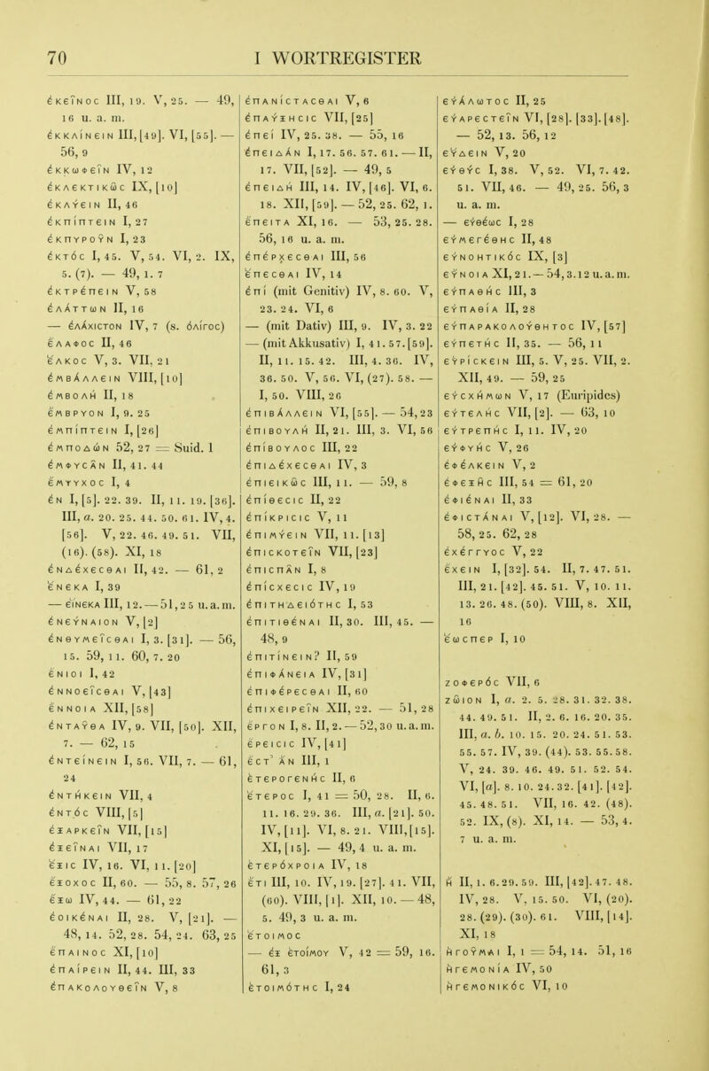 ^KeTNoc 111,10. V,25. — 49, 16 u. a. m. ^KKAiNeiN III,[49]. VI, [55]. — 56,9 ^ K K 0) ♦ eTn IV, 1 2 ^KAeKTIKUC IX, [l Oj ^KAVeiN II, 46 ^KnlnreiN I, 27 ^KnVPOYN 1,2 3 ^Kt6c 1,45. V, 54. VI, 2. IX, 5. (7). — 49, 1. 7 ^KTP^neiN V, 58 ^A/^TTUN II, 16 — ^aXxicton IV, 7 (s. dAiroc) e'A A»OC II, 4 6 fe'AKOC V, 3. VII, 2 1 ^MsAAAeiN VIII, [lo] ^MBO AH II, 1 8 6'« B P YO N I, 9. 25 e Mn (nre I N I, [26j d « n 0 A (i N 52, 2 7 = Suid. 1 ^M*YCAN II, 41. 44 6MYYX0C I, 4 I, [5J. 22. 39. II, 11. 19. [36]. Ill, a. 20. 25. 44. 50. 61. IV, 4. [56]. V, 22. 46. 49. 5 1. VII, (I6). (58). XI, 18 ^NA^xeceAi 11,42. — 61,2 6 N 6 K A I, 39 — eYNGKA III, 12. — 51,25 u. a. m. ^ NeYNAION V, [2] ^NeYMeTceAi I, 3. [31]. —56, 15. 59, 11. 60,7. 20 E N I 0 I I, 42 ^NNoeTceAi V, [43] 6 N N 0 I A XII, [58] ^NTAYBA IV, 9. VII, [50|. XII, 7. — 62, 15 ^NTeiNeiN I, 56. VII, 7. — 61, 2 4 ^ N T H K 6 I N VII, 4 ^nt6c VIII, |5| eiAPK€?N VII, [15 I ^ie?NAi VII, 17 611 C IV, 16. VI, 1 1. [20] 65 0X0 C 11,60. — 55,8. 57,26 61(1) IV, 44. — 61, 22 ^OIK^NAI U, 28. V, [21]. 48, 14. 52, 28. 54, 24. 63, 25 en AI N 0 c XI, [10] Aip6l N II, 44. Ill, 33 AKoAcYee?N V, 8 enANicTAceAi V, 6 ^nAYiHcic VII, [25] dnel IV, 25. 38. — 55, I6 ^nerA^N 1, 17. 56.57. 61. — II, 17. VII, [52]. — 49, 5 ^neiAH III, 14. IV, [46]. VI, 6. 18. XII,[59[. — 52, 25. 62, 1. eneiTA XI, 16. — 53,25. 28. 56, 16 u. a. ni. ^ n ^ p X 6 c e AI III, 5 6 fe' n e c e AI IV, 14 dni (mit Genitiv) IV, 8. 60. V, 23. 24. VI, 6 — (mit Dativ) III, 9. IV, 3. 22 — (mit Akkusativ) I, 41. 57.[59]. II, II. 15. 42. Ill, 4. 36. IV, 36. 50. V, 56. VI, (27). 58. — I, 50. VIII, 2 6 ^nisAAAeiN VI, [55]. — 54,23 eniBOYAH II, 21. Ill, 3. VI, 5 6 dniBOYAOC III, 2 2 ^niA^xeceAi IV, 3 eni6iKac 111,11. — 59,8 ^ n I e e c I c II, 2 2 ^niKPicic V, 11 ^ni «^6 I N VII, 11. [13] ^nicKoreTN VII, [23] enicnAN I, 8 ^nicX ec I c IV,19 ^niTHAeidxHC I, 53 ^niTieeNAi II, 30. 111,45. — 48, 9 eniTiNGiN? II, 59 ^ n I ♦ X N e I A IV, [31] eni»^peceAi II, bo ^nix6iP6TN XII, 22. — 51,28 eproN 1,8. 11,2. — 52,30 u.a.m. 6 P6 I C I C IV, [4 1] e C t' AN III, 1 6T6P0reNHC 11,6 676 POC 1, 41 = 50,2 8. 11, 6. 11.16.29.36. Ill, a. [21]. 50. IV, [11]. VI, 8. 21. VIII,[15]. XI, [15]. — 49, 4 u. a. m. ferepdxpoiA IV, 18 en III, 10. IV, 19. [27]. 41. VII, (60). VIII, 11]. Xll, 10. —48, 5. 4i), 3 u. a. m. 6 T 0 I M 0 C eTOIMOY V, 4 2 =: 59, 16. 61, 3 eTom6THc I, 24 eYXACOTOC II, 25 EYAPecreTN VI, [28]. [33].[48]. — 52,13. 56,12 eYA6iN V, 20 ^■^Q<tZ 1,38. V, 52. VI, 7. 42. 5 1. Vn, 46. — 49,25. 56,3 u. a. m. — e'ire^uc I, 28 e'i'Mer^eHc II, 48 e'r-N0HTIK6c IX, [sj e YN 01 A XI, 21.— 54,3.12 u.a.m. 6 Yn A e H c 111, 3 e-t-nAeiA II, 28 eV-n Ap AKo A0YeH T0c IV, [57] e'l-nexHC 11,35. — 56, 11 6YPicKeiN III, 5. V, 25. VII, 2. XII, 49. — 59, 25 eYCXHMuN V, 17 (Euripides) 6 •»• T 6 A H C VII, [2]. 63, 1 0 e'i'TpenHc I, 11. IV, 20 e'»'*YHc V, 26 ^♦^AKeiN V, 2 e*eiH c III, 54 = 61, 20 6 4)|^ NAI II, 33 6*ICTANAI V,[l2]. VI, 28. 58, 2 5. 62, 28 ex^rrYOc V, 22 exeiN I, [32]. 54. II, 7. 47. 51. Ill, 21. [42]. 45. 51. V, 10. 1 1. 13. 26. 48. (50). VIII, 8. XII, 16 6 0) cnep I, 10 z 0 ♦ e p 6 c VII, 6 zfilON I, a. 2. 5. ■.;8. 31. 32. 38. 44.49. 5 1. 11, 2.0. 16.20. 35. III, a. h. 10. 15. 20. 24. 5 1.53. 55. 57. IV, 39. (44). 53. 55.58. V, 24. 39. 46. 49. 5 1. 52. 54. VI, [a]. 8. 10. 24.32. [41]. (42]. 45. 48. 5 1. VII, 10. 42. (48). 52. IX, (8). XI, 14. — 53,4. 7 u. a. m. H 11, 1. 6.29. 59. Ill, [42]. 47. 48. IV, 28. V, 15. 50. VI, (20). 28. (29). (3U). 6 1. VIII, I 14|. XI, 18 H rOYMA I I, 1 = 54, 14. 51, 16 H r 6 M 0 N 1 A IV, 5 0 HreM0NiK6c VI, 10