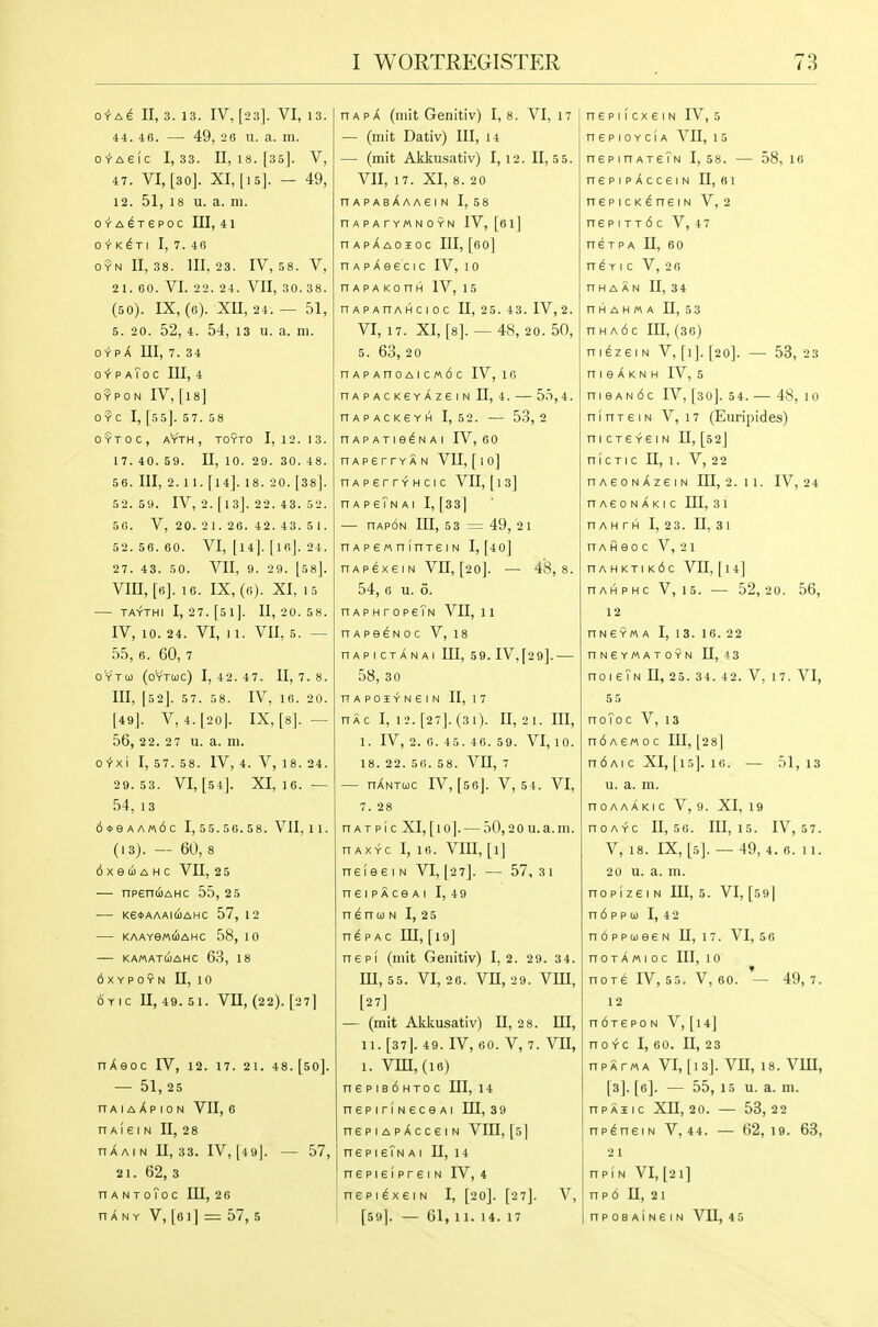 O^A^ II, 3. 13. IV, [23]. VI, 13. 44. 46. — 49, 2B 11. a. 111. O'r'Aeic 1,33. 11,18. [35]. V, 47. VI, [30]. XI, [15]. — 49, 12. 51, 18 u. a. 111. o^-A^Tepoc III, 41 O-rK^TI I, 7. 46 o9n 11,38. 111,23. IV, .58. V, 21. 60. VI. 22. 24. VII, 30. 38. (50). IX, (6). XII, 24. — 51, 5. 20. 52, 4. 54, 13 u. a. m. OYP A III, 7. 34 ci-p aToc III, 4 OYPON IV, [I8] 0 YC I, [55]. 57. 58 0?TOC, AYTH , TOYTO I, 12. 13. 17. 40. 59. n, 10. 29. 30. 48. 5 6. Ill, 2. 1 1. [14]. 18. 2 0. [38]. 52. 59. IV, 2. [13]. 22. 43. 52. 50. V, 20. 21. 26. 42. 43. 5 1. 52. 56. 60. VI, [14]. [if!]. 24. 27. 43. 50. VII, 9. 29. [ss]. vin, [fi]. 16. IX, (0). XI, 15 ■— TAYTHI I, 27.[5l]. 11,20.58. IV, 10. 24. VI, 11. VII, 5. — 55, 6. 60, 7 OYTto (OYTUC) 1, 42.4 7. 11, 7.8. Ill, [52]. 57. 58. IV, 16. 20. [49]. V, 4.[20|. IX, [8]. — 56, 22. 2 7 u. a. m. O'r'xi I, 57. 58. IV, 4. V, 18. 24. 29.53. VI, [54]. XI, 16. — 54, 13 6*eAA«6c 1, 55.56. 58. VJI,11. (13). — 60, 8 6 X e (i A H C VII, 2 5 — npentijAHc 55, 2 5 Ke*AAA:(iAHC 57, 12 KAAYeMCOAHC 58, 10 KA/AATCOAHC 63, 18 OXYPOYN n, 10 OYIC 11,49.51. VII, (22). [27] nAeoc IV, 12. 17. 21. 48. [50]. — 51, 25 n A I A A p 10 N VII, 6 n A! € I N II, 2 8 hAain 11,33. IV, [49|. — 57, 21. 62, 3 nANToToc lU, 26 HANY V, [6I] = 57, 5 HAP A (mit Genitiv) 1,8. VI, 17 — (mit Dativ) 111, 14 — (mit Akkusativ) 1,12. 11,5 5. VII, 17. XI, 8. 20 nAPAsXAAEIN 1, 58 nAPATYMNOYN IV, [6l] hapXaoioc III, [60] nAPAeecic IV, 10 nAPAKonH IV, 15 nAPAnAHCioc U, 2 5. 43. IV, 2. VI, 17. XI, [8]. — 48, 20. 50, 5. 63, 20 nAPAnoAicM6c IV, ifi nAPACKEYAZeiN 11, 4. 5.T,4. nAPACKGYH 1,52. 53,2 nAPATie^NAi rV, 60 nAperrYAN VIl, [ i o] nAperrYHCic VII, [13] n A P 6?N A I 1, [33] — nAp6N in, 53 = 49, 21 nAPe«ninT£iN 1, [4 0] nAPexeiN Vll, [20]. — 48,8. 54, 6 u. 6. nAPHropeTN Vll, 11 HApeeNoc V, 18 nAPICTANAI 111, 5 9. IV, [29]. 58, 30 nAPOiYNeiN II, 17 nXc I, 12. [27]. (31). 11,21. Ill, 1. IV, 2. 0. 45. 46. 59. VI, 10. 18. 22. 56. 58. VII, 7 — nANTuc rV, [56]. V, 54. VI, 7.2 8 n A T p! c XI, [ 1 o]. — 50,2 0 u. a. m. n AXYC I, 16. Vin, [i] neieeiN VI, [27]. — 57, 31 neiPAceAi I, 49 n^nci)N 1, 25 p AC 111, [19] nepi (mit Genitiv) 1,2. 29. 34. m, 55. VI, 26. vn, 29. vin, [2 7] — (mit Akkusativ) 11,2 8. HI, n. [37]. 49. IV, 60. V, 7. vn, 1. Vin, (16) n6PiB6HT0C m, 14 nepiriNeceAi HI, 39 nepiApXcceiN VIII, [5] ne pIeTN a 1 n, 14 nepiefpreiN IV,4 nsPi^xeiN 1, [20]. [27J. V, [59]. — 61,11. 14. 17 nep 11 cxeIN IV, 5 n e p 10 Y c (A VII, 15 nepinATsTN 1, 58. — 58, 10 nepiPAcceiN 11, «i nepicKeneiN V, 2 nepiTT6c V, 47 nsTPA n, 60 n e Y I c V, 2 6 n H A A N U, 34 nHAHMA n, 53 n H A 6 c in, (36) n I ez e I N V, [1]. [20]. — 53, 23 n I e A K N H IV, 5 ni9AN6c IV, [30]. 54. — 48, 10 nlnreiN V, 17 (Euripides) nicxeYeiN n, [52] n1c TIc n, 1. V, 2 2 nAeoNAzeiN ni, 2. 11. IV, 24 nAeoNAKic in, 31 nAHTH 1, 23. U, 31 n A H e 0 c V, 21 nAHKTiKic vn, [14] HAHPHc V, 15. — 52,20. 56, 12 HNeYM A I, 13. 16. 22 nNEYMATOYN n, 13 no I eTN U, 25. 34. 42. V, 17. VI, 55 noToc V,13 ndAewoc lU, [28] ndAic XI,[i5]. 16. — 51,13 u. a. m. nOAAAKIC V, 9. XI, 19 nOAYC U, 56. in, 15. IV, 57. V, 18. IX, [5]. — 49, 4. 6. 11. 2 0 u. a. m. nopizei N in, 5. VI, [591 n 6 p p (1) I, 4 2 n6ppa)e6N U, 17. VI, 56 n 0 T A «I 0 c 111, 10 nOT6 IV, 55. V, 60. — 49,7. 12 ndrepo n V, [14] n 0 Y C I, 60. n, 23 npATMA VI,[13]. vn, 18. vm, [3]. [6]. — 55, 15 u. a. m. npAHic Xn, 20. — 53,22 nplneiN V, 44. — 62,19. 63, 21 npiN VI, [21] np6 n, 21 npoBAiNeiN vn, 45