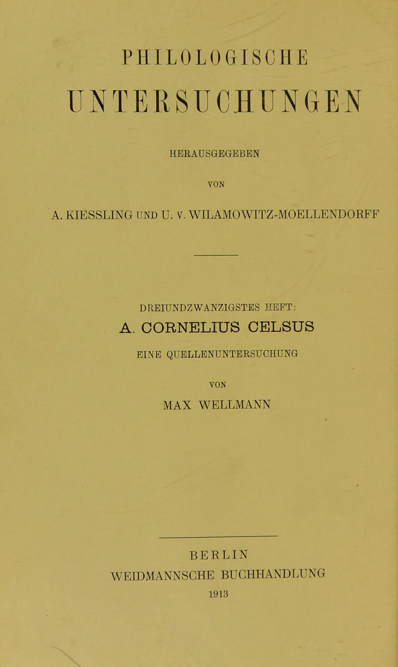 PHILOLOGISCHE UNTERSUCHUNGEN HERAUSGEGEBEN VON A. KIESSLING UND U. V. WILAMOWITZ-MOELLENDORFF DREIUNDZWANZIGSTBS HEFT: A. CORNELIUS CELSUS EINE QUELLENUNTERSUCHUNG VON MAX WELLMANN BERLIN WEIDMANNSGHE BUCHHANDLUNG 1913