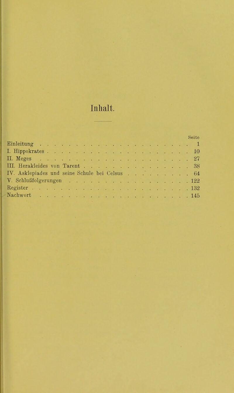 Inhalt. Seite Einleitung 1 I. Hippokrates 10 II. Meges 27 EH. Herakleides von Tarent 38 rv. Asklepiades und seine Schule bei Celsus 64 V. Schlußfolgerungen 122 Register 132 Nachwort 145