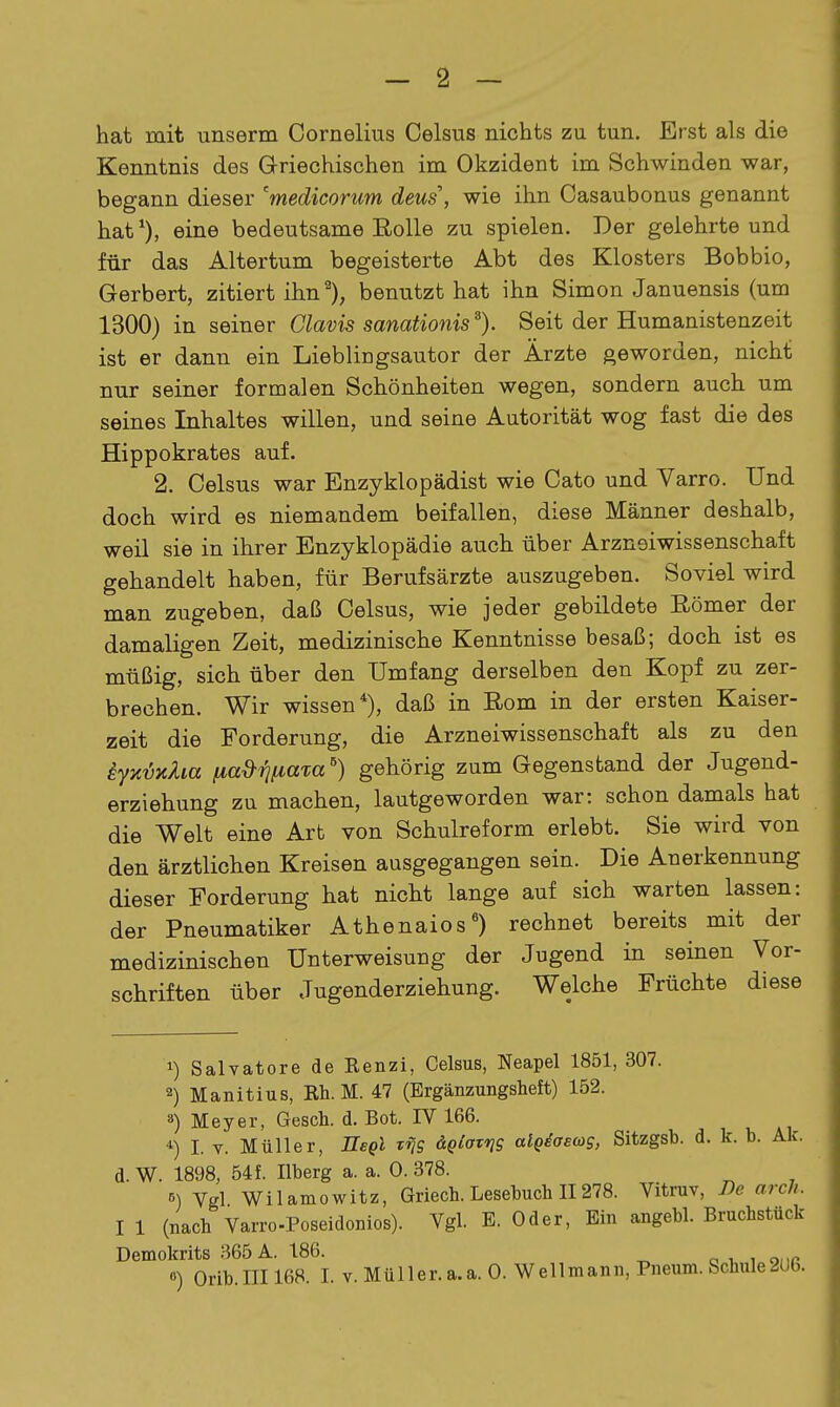 - 2 — hat mit unserm Cornelius Celsus nichts zu tun. Erst als die Kenntnis des Griechischen im Okzident im Schwinden war, begann dieser 'medicorum deus\ wie ihn Oasaubonus genannt hat'), eine bedeutsame EoUe zu spielen. Der gelehrte und für das Altertum begeisterte Abt des Klosters Bobbio, Gerbert, zitiert ihn''), benutzt hat ihn Simon Januensis (um 1300) in seiner Clavis sanationis^). Seit der Humanistenzeit ist er dann ein Lieblingsautor der Ärzte geworden, nicht nur seiner formalen Schönheiten wegen, sondern auch um seines Inhaltes willen, und seine Autorität wog fast die des Hippokrates auf. 2. Celsus war Enzyklopädist wie Cato und Varro. Und doch wird es niemandem beifallen, diese Männer deshalb, weil sie in ihrer Enzyklopädie auch über Arznoiwissenschaft gehandelt haben, für Berufsärzte auszugeben. Soviel wird man zugeben, daß Celsus, wie jeder gebildete Römer der damaligen Zeit, medizinische Kenntnisse besaß; doch ist es müßig, sich über den Umfang derselben den Kopf zu zer- brechen. Wir wissen*), daß in Rom in der ersten Kaiser- zeit die Forderung, die Arzneiwissenschaft als zu den kyyiMm iia^iiiiaxa) gehörig zum Gegenstand der Jugend- erziehung zu machen, lautgeworden war: schon damals hat die Welt eine Art von Schulreform erlebt. Sie wird von den ärztlichen Kreisen ausgegangen sein. Die Anerkennung dieser Forderung hat nicht lange auf sich warten lassen: der Pneumatiker Athenaios') rechnet bereits mit der medizinischen Unterweisung der Jugend in seinen Vor- schriften über Jugenderziehung. Welche Früchte diese 1) Salvatore de Renzi, Celsus, Neapel 1851, 307. 2) Manitius, Rh. M. 47 (Ergänzungsheft) 152. ä) Meyer, Gesch. d. Bot. IV 166. 4) I. V. Müller, ITepl x^q &Qlavn9 algdaecog, Sitzgsb. d. k. b. Ak. d.W. 1898, 54f. Ilberg a. a. 0.378. 5) Vgl Wilamowitz, Griech. Lesebuch II 278. Vitruv, De arcJi. I 1 (nach Varro-Poseidonios). Vgl. E. Oder, Ein angebl. Bruchstück Demokrits 365 A. 186. o i i our