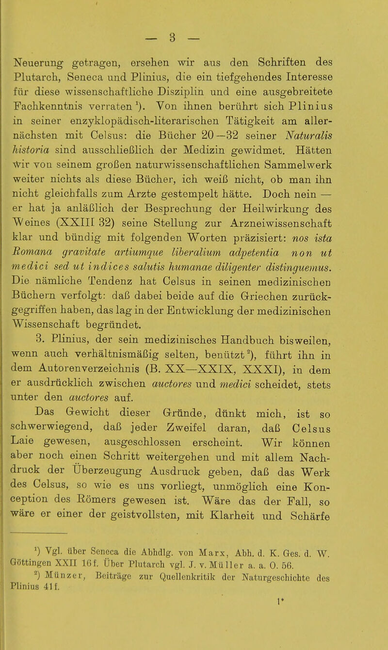 Neuerung getragen, ersehen wir aus den Schriften des Plutarch, Seneca und Plinius, die ein tiefgehendes Interesse für diese wissenschaftliche Disziplin und eine ausgebreitete Fachkenntnis verraten^). Von ihnen berührt sich Plinius in seiner enzyklopädisch-literarischen Tätigkeit am aller- nächsten mit Celsus: die Bücher 20—32 seiner Naturalis historia sind ausschließlich der Medizin gewidmet. Hätten wir von seinem großen naturwissenschaftlichen Sammelwerk weiter nichts als diese Bücher, ich weiß nicht, ob man ihn nicht gleichfalls zum Arzte gestempelt hätte. Doch nein — er hat ja anläßlich der Besprechung der Heilwirkung des Weines (XXIII 32) seine Stellung zur Arznei Wissenschaft klar und bündig mit folgenden Worten präzisiert: nos ista Romana gravitate artiumque Uberalium adpetentia non ut medici sed ut in die es salutis humanae diligenter distinguemus. Die nämliche Tendenz hat Celsus in seinen medizinischen Büchern verfolgt: daß dabei beide auf die Griechen zurück- gegriffen haben, das lag in der Entwicklung der medizinischen Wissenschaft begründet. 3. Plinius, der sein medizinisches Handbuch bisweilen, wenn auch verhältnismäßig selten, benützt ^), führt ihn in dem Autorenverzeichnis (B. XX—XXIX, XXXI), in dem er ausdrücklich zwischen auctores und medici scheidet, stets unter den auctores auf. Das Gewicht dieser Gründe, dünkt mich, ist so schwerwiegend, daß jeder Zweifel daran, daß Celsus Laie gewesen, ausgeschlossen erscheint. Wir können aber noch einen Schritt weitergehen und mit allem Nach- druck der Überzeugung Ausdruck geben, daß das Werk des Celsus, so wie es uns vorliegt, unmöglich eine Kon- ception des Römers gewesen ist. Wäre das der Fall, so wäre er einer der geistvollsten, mit Klarheit und Schärfe ') Vgl. über Seneca die Abhdlg. von Marx, Abh. d. K. Ges. d. W. Güttingen XXII 1(5f. Über Plutarcb vgl. J. v. Müller a. a. 0. 56. Münz er, Beiträge zur Quellenkritik der Naturgeschichte des Plinius 41 f. 1*