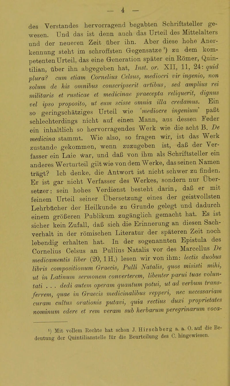 des Verstandes hervorragend begabten Schriftsteller ge- wesen. Und das ist denn auch das Urteil des Mittelalters und der neueren Zeit über ihn. Aber diese hohe Aner- kennung steht im schroffsten Gegensatze') zu dem kom- petenten Urteil, das eine Generation später ein Eömer, Quin- tilian, über ihn abgegeben hat, Inst. or. XII, 11, 24: quid plura? cum etiam Cornelius Celsus, mediocri vir ingenio, non solum de Ms omnihus conscripserit artihus, sed amplius rei militaris et rusticae et medicinae praecepta reliquerit, dignus vel ipso proposito, ut eum scisse omnia illa credamus. Ein so geringschätziges Urteil wie 'mediocre ingeniwn paßt schlechterdings nicht auf einen Mann, aus dessen Feder ein inhaltlich so hervorragendes Werk wie die acht B. De medicina stammt. Wie also, so fragen wir, ist das Werk zustande gekommen, wenn zuzugeben ist, daß der Ver- fasser ein Laie war, und daß von ihm als Schriftsteller ein anderes Werturteil gilt wie von dem Werke, das seinen Namen trägt? Ich denke, die Antwort ist nicht schwer zu finden. Er ist gar nicht Verfasser des Werkes, sondern nur Über- setzer: sein hohes Verdienst besteht darin, daß er mit feinem Urteil seiner Übersetzung eines der geistvollsten Lehrbücher der Heilkunde zu Grunde gelegt und dadurch einem größeren Publikum zugänglich gemacht hat. Es ist sicher kein Zufall, daß sich die Erinnerung an diesen Sach- verhalt in der römischen Literatur der späteren Zeit noch lebendig erhalten hat. In der sogenannten Epistula des Cornelius Oelsus an Pullius Natalis vor des Marcellus De medicamentis Uber (20, IH.) lesen wir von ihm: lectis duohus libris compositionum Graecis, Pulli Natalis, quos misisti mihi, ut in Latinum sermonem converterem, libenter parui tuae volun- tati . . . dedi autem operam quantum potui, ut ad verbum trans- ferrem, quae in Graecis medicinalibus repperi, nec necessariam. curam cultus orationis putavi, quia rectius duxi proprietates nominum edere et rem veram sub herbarum peregrinarum voca- 1) Mit vollem Rechte hat schon J. Hirschherg a. a. 0. auf die Be- deutung der Quintilianstelle für die Beurteilung des C. hingewiesen.