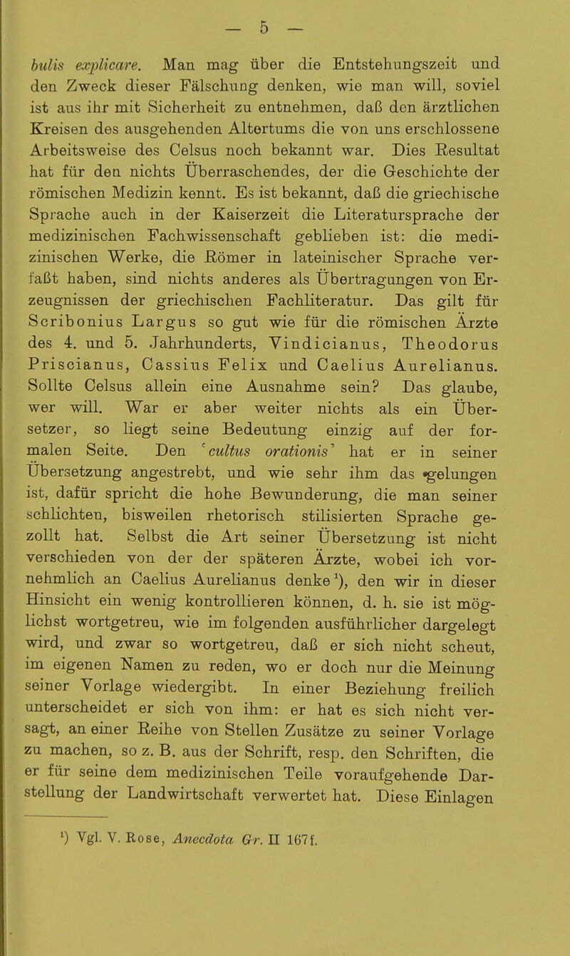 bulis explicare. Man mag über die Entstehungszeit und den Zweck dieser Fälschung denken, wie man will, soviel ist aus ihr mit Sicherheit zu entnehmen, daß den ärztlichen Kreisen des ausgehenden Altertums die von uns erschlossene Arbeitsweise des Celsus noch bekannt war. Dies Resultat hat für den nichts überraschendes, der die Geschichte der römischen Medizin kennt. Es ist bekannt, daß die griechische Sprache auch in der Kaiserzeit die Literatursprache der medizinischen Fachwissenschaft geblieben ist: die medi- zinischen Werke, die ßömer in lateinischer Sprache ver- faßt haben, sind nichts anderes als Übertragungen von Er- zeugnissen der griechischen Fachliteratur. Das gilt für Scribonius Largus so gut wie für die römischen Arzte des 4. und 5, Jahrhunderts, Vindicianus, Theodorus Priscianus, Cassius Felix und Oaelius Aurelianus. Sollte Celsus allein eine Ausnahme sein? Das glaube, wer will. War er aber weiter nichts als ein Über- setzer, so liegt seine Bedeutung einzig auf der for- malen Seite. Den ^cultus orationis^ hat er in seiner Übersetzung angestrebt, und wie sehr ihm das «gelungen ist, dafür spricht die hohe Bewunderung, die man seiner schlichten, bisweilen rhetorisch stilisierten Sprache ge- zollt hat. Selbst die Art seiner Übersetzung ist nicht verschieden von der der späteren Ärzte, wobei ich vor- nehmlich an Oaelius Aurelianus denke den wir in dieser Hinsicht ein wenig kontrollieren können, d. h. sie ist mög- lichst wortgetreu, wie im folgenden ausführlicher dargelegt wird, und zwar so wortgetreu, daß er sich nicht scheut, im eigenen Namen zu reden, wo er doch nur die Meinung seiner Vorlage wiedergibt. In einer Beziehung freilich unterscheidet er sich von ihm: er hat es sich nicht ver- sagt, an einer Reihe von Stellen Zusätze zu seiner Vorlage zu machen, so z. B. aus der Schrift, resp. den Schriften, die er für seine dem medizinischen Teile voraufgehende Dar- stellung der Landwirtschaft verwertet hat. Diese Einlagen