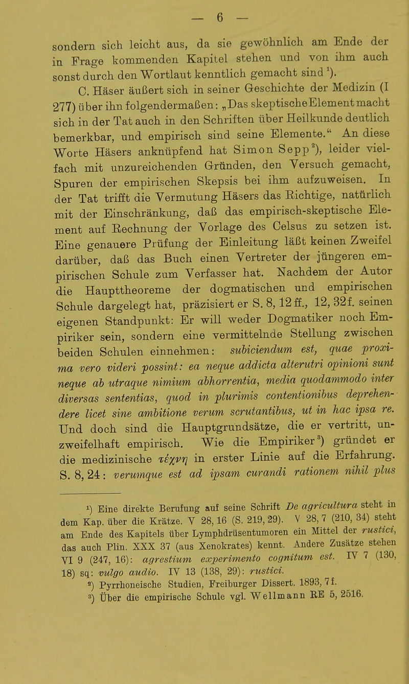 sondern sich leicht aus, da sie gewöhnlich am Ende der in Frage kommenden Kapitel stehen und von ihm auch sonst durch den Wortlaut kenntlich gemacht sind 0. Häser äußert sich in seiner Geschichte der Medizin (I 277) über ihn folgendermaßen: „Das skeptischeElementmacht sich in der Tat auch in den Schriften über Heilkunde deutlich bemerkbar, und empirisch sind seine Elemente. An diese Worte Häsers anknüpfend hat Simon Sepp'), leider viel- fach mit unzureichenden Gründen, den Versuch gemacht, Spuren der empirischen Skepsis bei ihm aufzuweisen. In der Tat trifft die Vermutung Häsers das Eichtige, natürlich mit der Einschränkung, daß das empirisch-skeptische Ele- ment auf Rechnung der Vorlage des Celsus zu setzen ist. Eine genauere Prüfung der Einleitung läßt keinen Zweifel darüber, daß das Buch einen Vertreter der jüngeren em- pirischen Schule zum Verfasser hat. Nachdem der Autor die Haupttheoreme der dogmatischen und empirischen Schule dargelegt hat, präzisiert er S. 8,12 ff., 12, 321 seinen eigenen Standpunkt: Er will weder Dogmatiker noch Em- piriker sein, sondern eine vermittelnde Stellung zwischen beiden Schulen einnehmen: suhiciendum est, quae proxi- ma vero videri possint: ea neque addicta alterutri opinioni sunt neque ah utraque nimium abhorrentia, media quodammodo inter diversas sententias, quod in plurimis contentionibus deprehen- dere licet sine ambitione verum scrutantibus, ut in hac ipsa re. Und doch sind die Hauptgrundsätze, die er vertritt, un- zweifelhaft empirisch. Wie die Empiriker') gründet er die medizinische XE^vq in erster Linie auf die Erfahrung. S. 8, 24: verumque est ad ipsam curandi rationem nihil plus 1) Eine direkte Berufung auf seine Sclirift De agricuUura steht in dem Kap. über die Krätze. V 28,16 (S. 219, 29). V 28, 7 (210, 34) stellt am Ende des Kapitels über Lymphdrüsentumoren ein Mittel der rusttcz, das auch Plin. XXX 37 (aus Xenokrates) kennt. Andere Zusätze stehen VI 9 (247, 16): agrestium experimento cognitum est. IV 7 (130, 18) sq: vulgo audio. IV 13 (138, 29): rustici. 2) Pyrrhoneische Studien, Freiburger Dissert. 1893, 7 f. 8) Über die empirische Schule vgl. Wellmann RE 5, 2516.