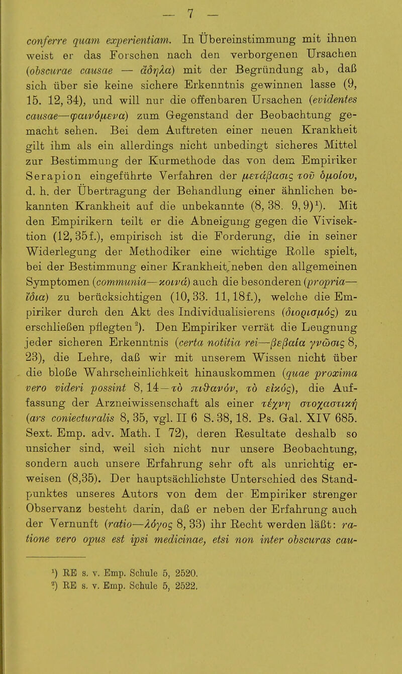 conferre quam experientiam. In Übereinstimmung mit ihnen weist er das Forschen nach den verborgenen Ursachen (obsmrae causae — äörjÄa) mit der Begründung ab, daß sich über sie keine sichere Erkenntnis gewinnen lasse (9, 15. 12,34), und will nur die offenbaren Ursachen (evidentes causae—(paivöfiEva) zum. Gegenstand der Beobachtung ge- macht sehen. Bei dem Auftreten einer neuen Krankheit gilt ihm als ein allerdings nicht unbedingt sicheres Mittel zur Bestimmung der Kurmethode das von dem Empiriker Serapion eingeführte Verfahren der fisTcißaaig %ov bixolov, d. h. der Übertragung der Behandlung einer ähnlichen be- kannten Krankheit auf die unbekannte (8,38. 9,9)^). Mit den Empirikern teilt er die Abneigung gegen die Vivisek- tion (12,35 f.), empirisch ist die Forderung, die in seiner Widerlegung der Methodiker eine wichtige Rolle spielt, bei der Bestimmung einer Krankheitjneben den allgemeinen Symptomen (communia—noivä) auch die besonderen {propria— löia) zu berücksichtigen (10,33. 11,181), welche die Em- piriker durch den Akt des Individualisierens (öioQiOf^ös) zu erschließen pflegten^). Den Empiriker verrät die Leugnung jeder sicheren Erkenntnis {certa notitia rei—ßsßala yvcbaig 8, 23), die Lehre, daß wir mit unserem Wissen nicht über , die bloße Wahrscheinlichkeit hinauskommen (quae proxima vero videri possint 8, 14—tö md-avöv, %b etxdg), die Auf- fassung der Arzneiwissenschaft als einer rexvi] atoxccouHrj (ars coniecturalis 8, 35, vgl. II 6 S. 38,18. Ps. Gal. XIV 685. Sext. Emp. adv. Math. I 72), deren Resultate deshalb so unsicher sind, weil sich nicht nur unsere Beobachtung, sondern auch unsere Erfahrung sehr oft als unrichtig er- weisen (8,35). Der hauptsächlichste Unterschied des Stand- punktes unseres Autors von dem der Empiriker strenger Observanz besteht darin, daß er neben der Erfahrung auch der Vernunft {ratio—Xöyog 8, 33) ihr Recht werden läßt: ra- tione vero opus est ipsi medicinae, etsi non inter obscuras cau- 1) RE s. V. Emp. Schule 5, 2520. 2) RE s. V. Emp. Schule 5, 2522.
