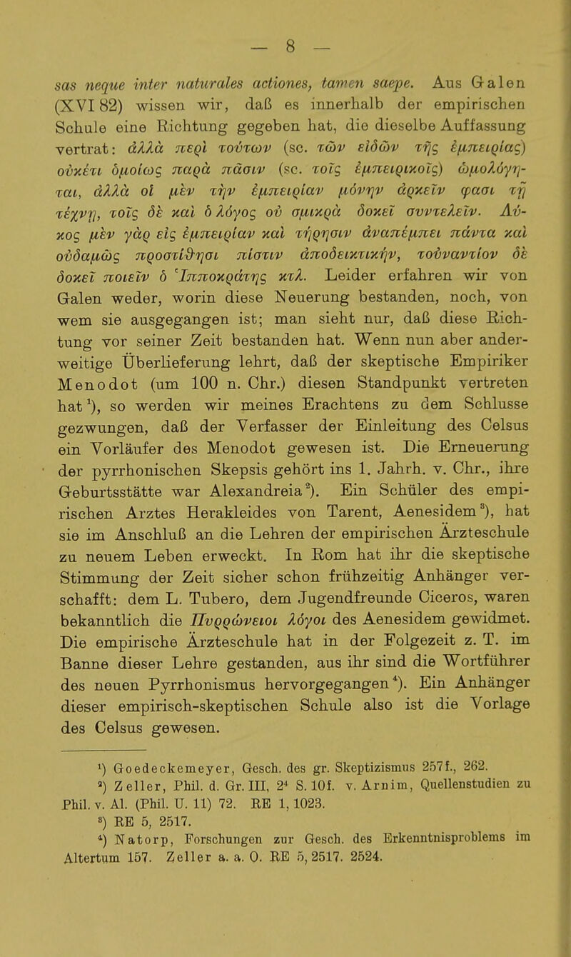 sas neque inter naturales actiones, tarnen saepe. Aus Galen (XVI82) wissen wir, daß es innerhalb der empirischen Schule eine Richtung gegeben hat, die dieselbe Auffassung vertrat: dAXä neql to-ötojv (sc. tcüv eIö&v Ti]g ifiTiecQtag) O'byien öfioioyg naqä näaiv (sc. roig if^neiQiaolc,) öjfioZöytj- %ai, dXXä ol fiev frjv ^fiJtEiQiav i^övrjv dQxelv (paoL lixvfj, TOtg de xal ö Äöyog ov afiiKQä öoxei avvxeXelv. Av- Kog [lEV yäq eig ifiJceiQlav aal trjQrjoiv dvanEfinei nävxa xal ovöafiüg TiQoaTid-rjOi niaxiv dnoöeimiK'fiv, xo-övavxiov de öoxeT noiEiv ö 'InjioKQdTfjg Leider erfahren wir von Galen weder, worin diese Neuerung bestanden, noch, von wem sie ausgegangen ist; man sieht nur, daß diese Rich- tung vor seiner Zeit bestanden hat. Wenn nun aber ander- weitige Überlieferung lehrt, daß der skeptische Empiriker Menodot (um 100 n. Ohr.) diesen Standpunkt vertreten hat ^), so werden wir meines Erachtens zu dem Schlüsse gezwungen, daß der Verfasser der Einleitung des Celsus ein Vorläufer des Menodot gewesen ist. Die Erneuerung der pyrrhonischen Skepsis gehört ins 1. Jahrh. v. Chr., ihre Geburtsstätte war Alexandreia^). Ein Schüler des empi- rischen Arztes Herakleides von Tarent, Aenesidem*), hat sie im Anschluß an die Lehren der empirischen Arzteschule zu neuem Leben erweckt. In Rom hat ihr die skeptische Stimmung der Zeit sicher schon frühzeitig Anhänger ver- schafft: dem L. Tubero, dem Jugendfreunde Oiceros, waren bekanntlich die UvQQcbvEioi Myoi des Aenesidem gewidmet. Die empirische Ärzteschule hat in der Folgezeit z. T. im Banne dieser Lehre gestanden, aus ihr sind die Wortführer des neuen Pyrrhonismus hervorgegangen*). Ein Anhänger dieser empirisch-skeptischen Schule also ist die Vorlage des Celsus gewesen. 1) Goedeckemeyer, Gesch. des gr. Skeptizismus 257f., 262. Zeller, Phil. d. Gr. III, 2* S. lOf. v. Arnim, Quellenstudien zu Phil. Y. AI. (Phil. U. 11) 72. EE 1,1023. 8) KB 5, 2517. 4 Natorp, Forschungen zur Gesch. des Erkenntnisproblems im Altertum 157. Zeller a. a. 0- BE 5,2517. 2524.