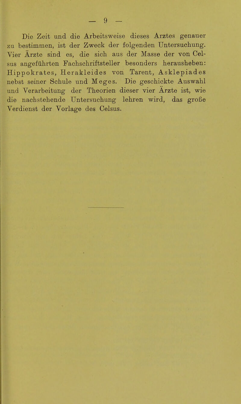 Die Zeit und die Arbeitsweise dieses Arztes genauer zu bestimmen, ist der Zweck der folgenden Untersuchung. Vier Ärzte sind es, die sich aus der Masse der von Cel- sus angeführten Fachschriftsteller besonders herausheben: Hippokrates, Herakleides von Tarent, Asklepiades nebst seiner Schule und Meges. Die geschickte Auswahl und Verarbeitung der Theorien dieser vier Arzte ist, wie die nachstehende Untersuchung lehren wird, das große Verdienst der Vorlage des Celsus.