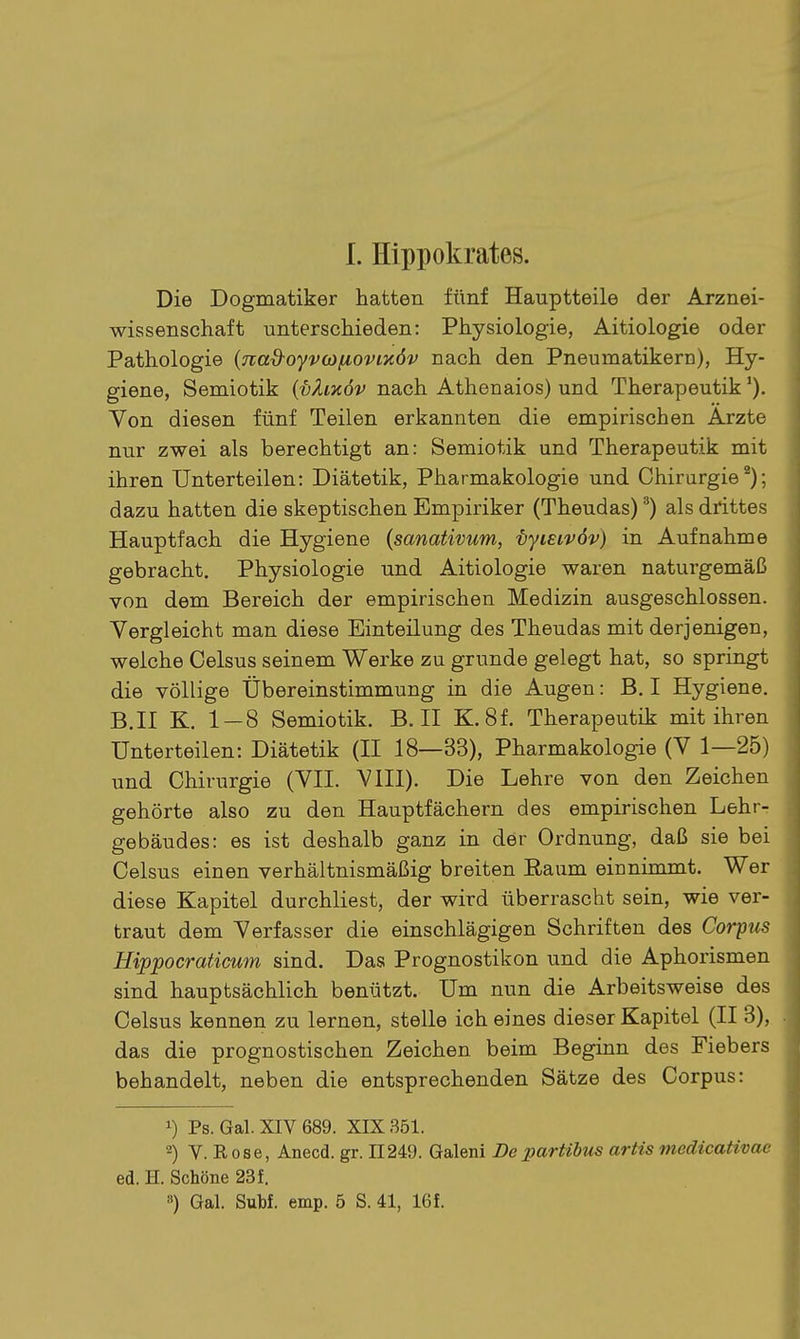 1. Hippokrates. Die Dogmatiker hatten fünf Hauptteile der Arznei- wissenschaft unterschieden: Physiologie, Aitiologie oder Pathologie (nad-oyvwfiovixöv nach den Pneumatikero), Hy- giene, Semiotik {vZmöv nach Athenaios) und Therapeutik Yon diesen fünf Teilen erkannten die empirischen Arzte nur zwei als berechtigt an: Semiotik und Therapeutik mit ihren Unterteilen: Diätetik, Pharmakologie und Chirurgie*); dazu hatten die skeptischen Empiriker (Theudas) ^) als drittes Hauptfach die Hygiene {sanativum, ■byieivöv) in Aufnahme gebracht. Physiologie und Aitiologie waren naturgemäß von dem Bereich der empirischen Medizin ausgeschlossen. Vergleicht man diese Einteilung des Theudas mit derjenigen, welche Gelsus seinem Werke zu gründe gelegt hat, so springt die völlige Übereinstimmung in die Augen: B. I Hygiene. B.II K. 1 — 8 Semiotik. B.II K.8f. Therapeutik mit ihren Unterteilen: Diätetik (II 18—33), Pharmakologie (V 1—25) und Chirurgie (VII. VIII). Die Lehre von den Zeichen gehörte also zu den Hauptfächern des empirischen Lehr- gebäudes: es ist deshalb ganz in der Ordnung, daß sie bei Gelsus einen verhältnismäßig breiten Raum einnimmt. Wer diese Kapitel durchliest, der wird überrascht sein, wie ver- traut dem Verfasser die einschlägigen Schriften des Corpus Hippocraticum sind. Das Prognostiken und die Aphorismen sind hauptsächlich benützt. Um nun die Arbeitsweise des Gelsus kennen zu lernen, stelle ich eines dieser Kapitel (II 3), das die prognostischen Zeichen beim Beginn des Fiebers behandelt, neben die entsprechenden Sätze des Corpus: 1) Ps. Gal. XIV 689. XIX 351. 2) V. Rose, Anecd. gr. 11249. Galeni Departibus artis medicativac ed. H. Schöne 23 f.
