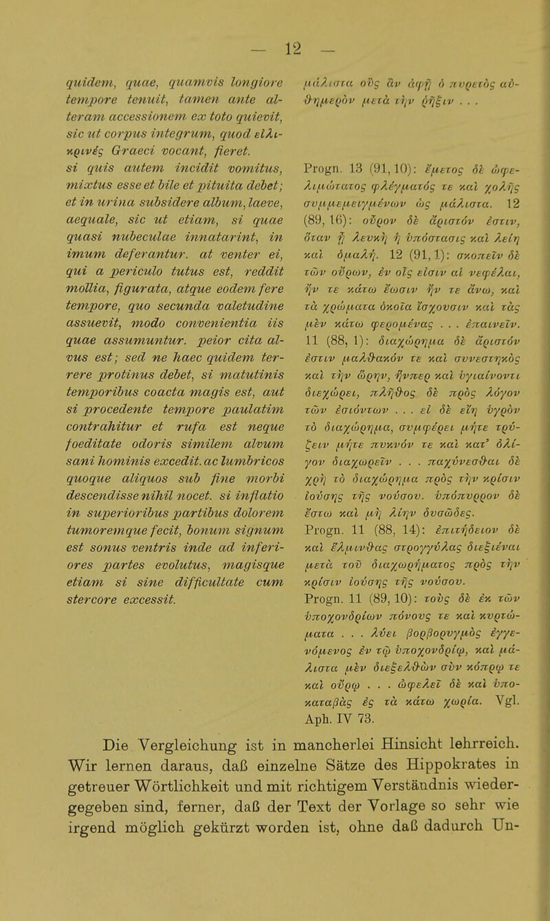 quidem, quae, quamvis longiore tempore tenuit, tarnen ante al- teram accessionem ex toto quievit, sie ut corpus integrum, quod elÄi- KQivis Graeci vocant, fieret. si quis autem incidit vomitus, mixtus esse et hile et pituita debet; et in urina subsidere älbum, laeve, aequale, sie ut etiam, si quae quasi nubeculae innatarint, in imum deferantur. at venter ei, qui a periculo tutus est, reddit mollia, figurata, atque eodem fere tempore, quo secunda valetudine assuevit, modo convenientia iis quae assumuntur. peior cita al- vus est; sed ne haec quidem ter- rere protinus debet, si matutinis temporibus coacta magis est, aut si procedente tempore paulatim contrahitur et rufa est neque foeditate odoris similem alvum sani hominis excedit. ac lumbricos quoque aliquos sub fine morbi descendisse nihil nocet, si inflatio in superioribus partibus dolorem tumoremque fecit, bonum Signum est sonus ventris inde ad inferi- ores partes evolutus, magisque etiam si sine difftcultate cum stercore excessit. lA,dZi(Jta oüig äv &cp'^ 6 tivqezöq uö- Progn. 13 (91,10): äfiezog dk &cpe- Äi/4,ü>TaT0S cpÄdy^azög ze aal %oÄTjg avfif^ef^eiyfA,evo)v ojg /A,dÄiaza. 12 (89, 16): oi^ov ök äQiazöv iaziv, özav fi ÄevK^ 'fj -bTtöazaais nai Ästr] ■aal öf^aÄri. 12 (91,1): axoneiv Sk zwv oijQüJv, iv olg elaiv al ve(peÄai, ze %dzcü ^ojaiv ze ävoi, nal zä %Q(jJiA,aza duoia la^ovaiv xul zag fihv xdzoj q)eQOfA,evag . . . irvaLvelv. 11 (88, 1): öi.a%ö}Qvii^a 6h aQiazöv iaziv f^aÄ&aaöv ze tial avveazriy.bg nal zriv &Q'riv, ijvTteQ y.al ■byiaCvovzi 6iexd)Qei, TiÄi^&og ök TtQÖg Äöyov zcöv iaiövzcov . . . ei de eitj vygbv z6 6ia%(bQ'r}^a, avfi(peQei f4-i]ze zqv- ^eiv jAiqze nvKvöv ze xat xar' dÄi- yov ÖLa%CL)Qelv . . . 7ta%vvead-ai, öe XQi] zb 6ia%(x>Qri^a nQbg zi]v KQlaiv iovarjg zrjg vovaov. ■bnoTivQQOv öh eazo) Kai /^-i] Äirjv övawöeg. Progn. 11 (88, 14): i7vizi}deiov öe nal iÄfACV'&ag azQoyyvÄag öteiievai fjvezä zov öiaxcoQiifiazog nQbg zrjv KQiaiv iovarjg zi]g vovaov. Progn. 11 (89,10): zovg öe iy. zcHv VTTOxovÖQicjv Tzövovg ze Kai kvqzü)- (Aaza . . . Ävei ßoQßoQvyfibg iyye- vö^evog iv zq» inoxovÖQiq), Kai fid- Äiaza iA,hv öie^eÄS'Oiv avv KÖngq) ze Kai ovQcp ■ . ■ d)q>eÄei ök Kai ino- xazaßäg ig zä Kazw x^Q^^- ^S^- Aph. IV 73. Die Vergleichung ist in mancherlei Hinsicht lehrreich. Wir lernen daraus, daß einzelne Sätze des Hippokrates in getreuer Wörtlichkeit und mit richtigem Verständnis wieder- gegeben sind, ferner, daß der Text der Vorlage so sehr wie irgend möglich gekürzt worden ist, ohne daß dadurch Un-