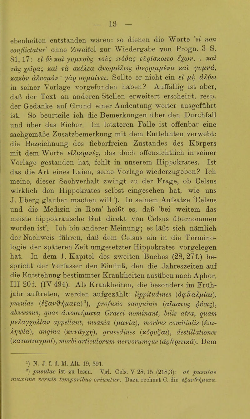 ebenheiten eutstanden wären: so dienen die Worte 'si non conßictatur ohne Zweifel zur Wiedergabe von Progn. 3 S. 81,17: ei öe xai yvfivoijg xovg nööag Evqiayioixo i'xo)v. . aal rag %£lQag xal xä oneXea ävcofidZcog öi£QQiiA,/ieva Kai yvf^vd, xaxöv äkvoiiöv' yäq orjfiahEi. Sollte er nicht ein si /li] äX'ÖEi in seiner Vorlage vorgefunden haben? Auffällig ist aber, daß der Text an anderen Stellen erweitert erscheint, resp. der G-edanke auf Grund einer Andeutung weiter ausgeführt ist. So beurteile ich die Bemerkungen über den Durchfall und über das Fieber. Im letzteren Falle ist offenbar eine sachgemäße Zusatzbemerkung mit dem Entlehnten verwebt: die Bezeichnung des fieberfreien Zustandes des Körpers mit dem Worte EiXmQivEg, das doch offensichtlich in seiner Vorlage gestanden hat, fehlt in unserem Hippokrates. Ist das die Art eines Laien, seine Vorlage wiederzugeben? Ich meine, dieser Sachverhalt zwingt zu der Frage, ob Celsus wirklich den Hippokrates selbst eingesehen hat, wie uns J. Ilberg glauben machen will ^). In seinem Aufsatze 'Celsus und die Medizin in ßom' heißt es, daß 'bei weitem das meiste hippokratische G-ut direkt von Celsus übernommen worden ist'. Ich bin anderer Meinung; es läßt sich nämlich der Nachweis führen, daß dem Celsus ein in die Termino- logie der späteren Zeit umgesetzter Hippokrates vorgelegen hat. In dem I.Kapitel des zweiten Buches (28, 27 f.) be- spricht der Verfasser den Einfluß, den die Jahreszeiten auf die Entstehung bestimmter Krankheiten ausüben nach Aphor. III 20 f. (IV 494). Als Krankheiten, die besonders im Früh- jahr auftreten, werden aufgezählt: lippitudines (öcpd-aZfiiai), pusulae (i^avd-fj/iaTa)^), profusio sanguinis (aifiaTog ^vaig), abscessus, quae dnoaxTniaxa Graeci nominant, bilis atra, quam (lElayxoXiav appellant^ insania {(lavia), morbus comitialis {im- krixpia), angina (xvvdyxt]), gravedines (xÖQv^ai), destillationes {xataatayfioi), morbi articulorum nervorumque (dQ&QiTixd). Dem 0 N. J. f. d. kl. Alt. 19, 391. 2) pusulae ist zu lesen. Vgl. Cels. V 28,15 (218,3): at pusulae maxime vernis temporibus oriuntur. Dazu rechnet C. die i^av&Tj[A.aza.