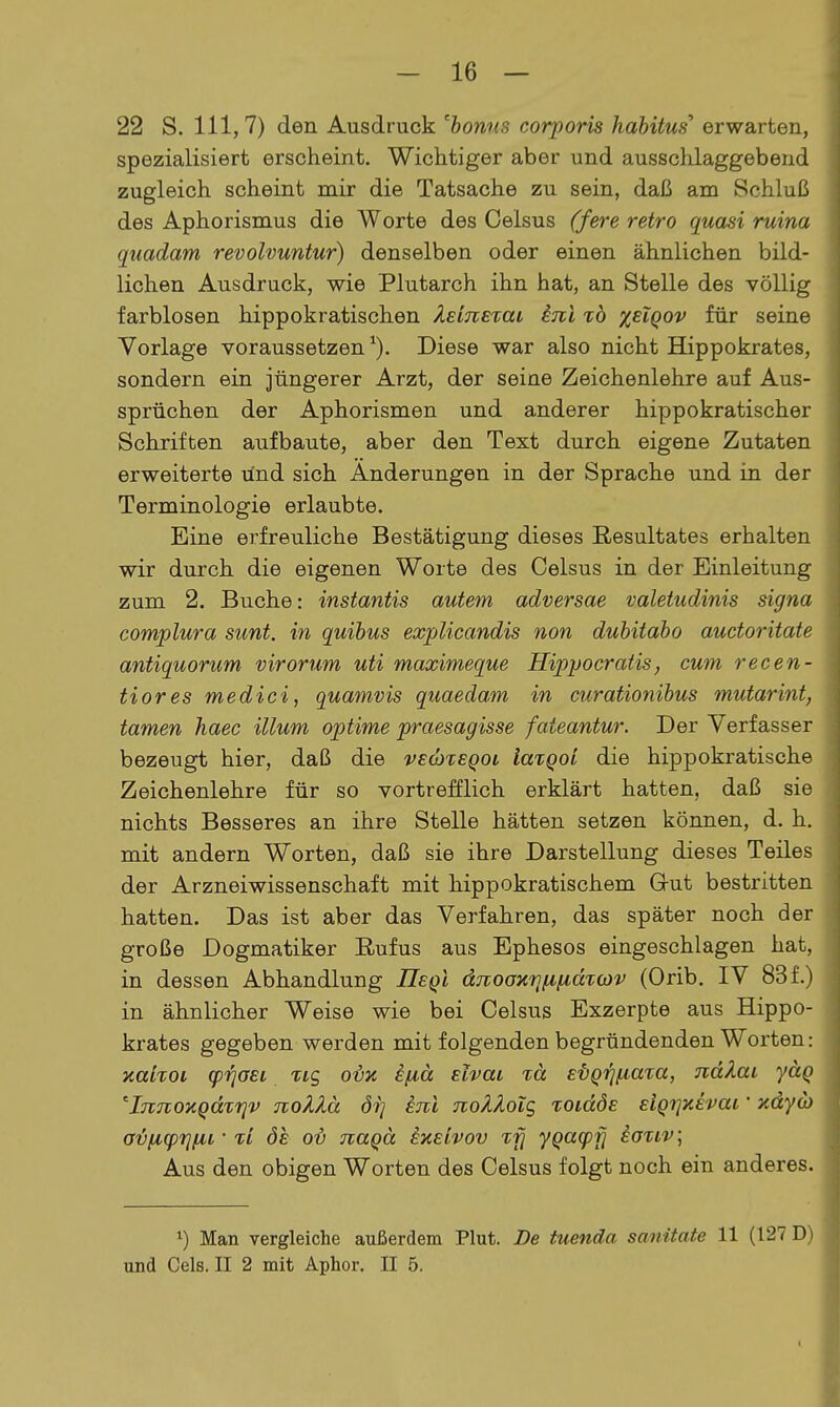 - 16 — 22 S. III, 7) den Ausdruck 'honns corporis hahitus erwarten, spezialisiert erscheint. Wichtiger aber und ausschlaggebend zugleich scheint mir die Tatsache zu sein, daß am Schluß des Aphorismus die Worte des Celsus (fere retro quasi ruina quadam revolvuntur) denselben oder einen ähnlichen bild- lichen Ausdruck, wie Plutarch ihn hat, an Stelle des völlig farblosen hippokratischen Xeineiai inl xb %eIqov für seine Vorlage voraussetzen^). Diese war also nicht Hippokrates, sondern ein jüngerer Arzt, der seine Zeichenlehre auf Aus- sprüchen der Aphorismen und anderer hippokratischer Schriften aufbaute, aber den Text durch eigene Zutaten erweiterte ünd sich Änderungen in der Sprache und in der Terminologie erlaubte. Eine erfreuliche Bestätigung dieses Resultates erhalten wir durch die eigenen Worte des Celsus in der Einleitung zum 2. Buche: instantis autem adversae valetudinis signa complura sunt, in quihus explicandis non duhitabo auctoritate antiquorum virorum uti maximeque Hippocratis, cum recen- tiores medici, quamvis quaedam in curationibus mutarint, tarnen haec illum optime praesagisse fateantur. Der Verfasser bezeugt hier, daß die VEÖixeqoi iaxqoi die hippokratische Zeichenlehre für so vortrefflich erklärt hatten, daß sie nichts Besseres an ihre Stelle hätten setzen können, d. h. mit andern Worten, daß sie ihre Darstellung dieses Teiles der Arzneiwissenschaft mit hippokratischem Gut bestritten hatten. Das ist aber das Verfahren, das später noch der große Dogmatiker Eufus aus Ephesos eingeschlagen hat, in dessen Abhandlung IIeqI dTtooxrjfifimcjv (Orib. IV 83 f.) in ähnlicher Weise wie bei Celsus Exzerpte aus Hippo- krates gegeben werden mit folgenden begründenden Worten: xalroi (prjaei tig ovk i/iä elvai %ä E'bQrn.mta, näkai yäq iTuioytQdirjv noklä öi] knl noÄÄoig xoidÖE EiqijKEvai' xdyo) a^/ficprj/^i • ii ÖE o-b naqä ixEivov ifj yQa(pfl ioriv; Aus den obigen Worten des Celsus folgt noch ein anderes. Man vergleiche außerdem Plut. De tuenda sanitate 11 (127 D i