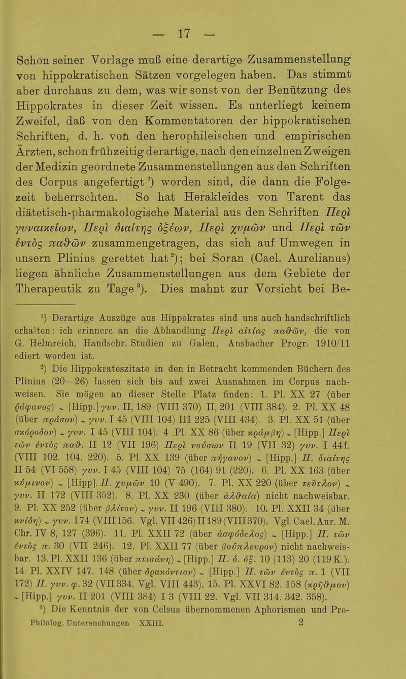 Schon seiner Vorlage muß eine derartige Zusammenstellung von hippokratischen Sätzen vorgelegen haben. Das stimmt aber durchaus zu dem, was wir sonst von der Benützung des Hippokrates in dieser Zeit wissen. Es unterliegt keinem Zweifel, daß von den Kommentatoren der hippokratischen Schriften, d. h. voü den herophileischen und empirischen Ärzten, schon frühzeitig derartige, nach den einzelnen Zweigen der Medizin geordnete Zusammenstellungen aus den Schriften des Corpus angefertigt ^) worden sind, die dann die Folge- zeit beherrschten. So hat Herakleides von Tarent das diätetisch-pharmakologische Material aus den Schriften IIeq! yvvaixsioiv, JJeqI öiahrjg ö^eoiv, UeqI %vii(bv und üeql xcbv ivTÖg nad-(t)v zusammengetragen, das sich auf Umwegen in unsern Plinius gerettet hat^); bei Soran (Cael. Aurelianus) liegen ähnliche Zusammenstellungen aus dem G-ebiete der Therapeutik zu Tage ^). Dies mahnt zur Vorsicht bei Be- 1) Derartige Auszüge aus Hippokrates sind uns auch handschriftlich erhalten: ich erinnere an die Abhandlung Ile^l aixlag na&cüv, die von Gr. Helmreich, Handschr. Studien zu Galen, Ansbacher Progr. 1910/11 ediert worden ist. '^) Die Hippokrateszitate in den in Betracht kommenden Büchern des Plinius (20—26) lassen sich bis auf zwei Ausnahmen im Corpus nach- weisen. Sie mögen an dieser Stelle Platz finden: 1. PI. XX 27 (über ^dcpavos) ~ [Hipp.] yvv. II, 189 (VIII 370) II, 201 (VIII 384). 2. PI. XX 48 (über nQdaov) ^ yvv. I 45 (VIII 104) III 225 (VIH 434). 3. PI. XX 51 (über OKÖQoöov) ^ yvv. I 45 (VIII 104). 4 .PI. XX 86 (über KQdf4,ßri) ^ [Hipp.] Hegi xü)v ivTbs nad: II 12 (VII 196) IleQl vovacüv II 19 (VII 32) yvv. I 44 f. (Vm 102. 104. 220). 5. PI. XX 139 (über Tv^yavov) . [Hipp.] H. öiakris n 54 (VI 558) yvv. 1 45 (VIH 104) 75 (164) 91 (220). 6. PI. XX 163 (über xifA,ivov) ^ [Hipp]. 77. xvficöv 10 (V 490). 7. PI. XX 220 (über zevTÄov) ^ yvv. n 172 (VIII 352). 8. PI. XX 230 (über äÄ&aCa) nicht nachweisbar. 9. PI. XX 252 (über ßÄitov) ^ yvv. II 196 (VIII 380). 10. PI. XXII 34 (über Kvidri) . yvv. 174 (VIII 156. Vgl. VII426) II 189 (VIII370). Vgl. Cael. Aur. M. Chr. IV 8, 127 (396). 11. PI. XXII 72 (über dacpööeÄog) ^ [Hipp.] U. twv ivTbq 71. 30 (Vn 246). 12. PI. XXII 77 (über ßoinXevQov) nicht nachweis- bar. 13. PI. XXII 136 (über miadvri) ^ [Hipp.] JT. ö. <3|. 10 (113) 20 (119 K.). 14. PI. XXIV 147. 148 (über ÖQanövTiov) ^ [Hipp.] II. tüv ivrög n. 1 (VII 172) n. yvv. (p. 32 (VII334. Vgl. VIII 443). 15. PI. XXVI 82. 158 (yi^ij^^ov) - [Hipp.] yvv. II 201 (VIII 384) I 3 (VIII 22. Vgl. VII 314. 342. 358). ) Die Kenntnis der von Celsus übernommeneu Aphorismen und Pro- Philolog. Untersuchungon XXin. 2