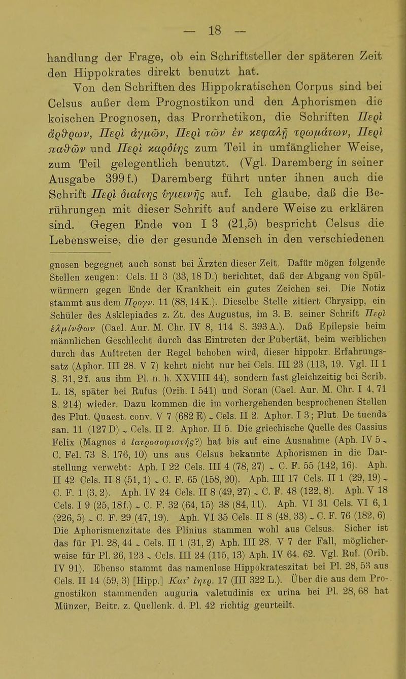 handlung der Frage, ob ein Schriftsteller der späteren Zeit den Hippokrates direkt benutzt hat. Von den Schriften des Hippokratischen Corpus sind bei Celsus außer dem Prognostiken und den Aphorismen die koischen Prognosen, das Prorrhetikon, die Schriften IIsqI äQ&QO)V, ITeQL dyiiöiv, Ueql %o)V kv y.E(palri xQCüfidTOJV, üeqI nad-wv und UeqI naQÖitjs zum Teil in umfänglicher Weise, zum Teil gelegentlich benutzt. (Vgl. Daremberg in seiner Ausgabe 399 f.) Daremberg führt unter ihnen auch die Schrift IIsqI diakrjg vyieivfjg auf. Ich glaube, daß die Be- rührungen mit dieser Schrift auf andere Weise zu erklären sind. Gregen Ende von I 3 (21,5) bespricht Celsus die Lebensweise, die der gesunde Mensch in den verschiedenen gnosen begegnet auch sonst bei Ärzten dieser Zeit, Dafür mögen folgende Stellen zeugen: Gels. II 3 (33, 18 D.) berichtet, daß der Abgang von Spül- würmern gegen Ende der Krankheit ein gutes Zeichen sei. Die Notiz stammt aus Aem ÜQoyv. 11 (88, 14K.). Dieselbe Stelle zitiert Chrysipp, ein Schüler des Asklepiades z. Zt. des Augustus, im 3. B. seiner Schrift UeqI äÄf^Cv&ojv (Cael. Aur. M. Chr. IV 8, 114 S. 393 A.). Daß Epilepsie beim männlichen Geschlecht durch das Eintreten der Pubertät, beim weiblichen durch das Auftreten der Eegel behoben wird, dieser hippokr. Erfahrungs- satz (Aphor. III 28. V 7) kehrt nicht nur bei Gels. III 23 (113, 19. Vgl. II 1 S. 31, 2f. aus ihm PI. n. h. XXVIII 44), sondern fast gleichzeitig bei Scrib. L. 18, später bei Rufus (Orib. I 541) und Soran (Gael. Aur. M. Ghr. I 4, 71 S. 214) wieder. Dazu kommen die im vorhergehenden besprochenen Stellen des Plut. Quaest. conv. V 7 (682 E) ^ Gels. II 2. Aphor. I 3; Plut De tuenda San. 11 (127 D) ^ Gels. II 2. Aphor. II 5. Die griechische Quelle des Gassius Felix (Magnos 6 taTQoaoq>iaT'i^s?) hat bis auf eine Ausnahme (Aph. IV 5 ^ C. Fei. 73 S. 176, 10) uns aus Celsus bekannte Aphorismen in die Dar- stellung verwebt: Aph. I 22 Gels. III 4 (78, 27) . G. F. 55 (142, 16). Aph. II 42 Gels. II 8 (51,1) . G. F. 65 (158, 20). Aph. III 17 Gels. II 1 (29,19) - G. F. 1 (3, 2). Aph. IV 24 Gels. II 8 (49, 27) . G. F. 48 (122, 8). Aph. V 18 Gels. I 9 (25,18f.) ~ G. F. 32 (64,15) 38 (84,11). Aph. VI 31 Gels. VI 6,1 (226, 5) . G. F. 29 (47,19). Aph. VI 35 Gels. II 8 (48, 33) . G. F. 76 (182, 6) Die Aphorismenzitate des Pliuius stammen wohl aus Celsus. Sicher ist das für PL 28, 44 . Gels. II 1 (31, 2) Aph. III 28. V 7 der Fall, möglicher- weise für PI. 26,123 . Gels. III 24 (115, 13) Aph. IV 64. 62. Vgl. Ruf. (Orib. IV 91). Ebenso stammt das namenlose Hippokrateszitat bei PI. 28, 53 aus Gels. II 14 (59, 3) [Hipp.] Kaz' IrjvQ. 17 (III 322 L.). Über die aus dem Pro-. gnostikon stammenden auguria valetudinis ex urina bei PI. 28,68 hat Münzer, Beitr. z. Quellenk. d. PI. 42 richtig geurteilt.