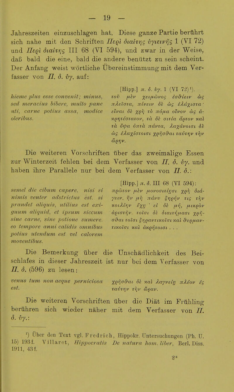 Jahreszeiten einzuschlagen hat. Diese ganze Partie berührt sich nahe mit den Schriften IIeqI öiaiitjc {lyieivfjg 1 (VI 72) und UsqI dmm/s III 68 (VI 594), und zwar in der Weise, daß bald die eine, bald die andere benützt zu sein scheint. Der Anfang weist wörtliche Übereinstimmung mit dem Ver- fasser von i7. ö. -öy. auf: hieme plus esse convenit; minus, sed meraciiis bibere, multo pane iiti, carne potius assa, modice oleribus. [Hipp.] n. d. i>y. 1 (VI 72) i). Tov f4,kv %eLfA.ü)vog iad'ieiv TiÄsZaza, TilvEiv (hg iXd^iaxa' slvai dh XQi] TO 716fia olvov d)g ä- KQrjTeoTavov, zä 6k aixLa äQzov %al TO, ötpa önza Tidvza, Äa)(dvoiai öh <bg iÄaxiazoiai XQija'd-ai zatjz'rjv Trjv &Qriv. Die weiteren Vorschriften über das zweimalige Essen zur Winterzeit fehlen bei dem Verfasser von II. ö. ity. und haben ihre Parallele nur bei dem Verfasser von 77. ö.: semel die cibum capere. nisi si nimis venter adstrictus est. si prandet aliquis, utilius est exi- guum aliqiiid, et ipsum siccum sine carne, sine potione sumere. eo tempore anni calidis omnibus potius utendum est ml calorem moventibus. [Hipp.] u.ö. in 68 (VI 594): TTQwzov fxev fiovoatztfjffi ^^i^ öid- yeiv, 'Tjv {.lij ndvv i'riQiqv zig zijv noiÄtrjv e'xf] ' eI öh fii^, f^iKQÖv aQiazi]v. zoicri 6b öiaizrif-taai XQ^i- G'&ai zolai ^i]Qavzi'nolai y.al •d'EQiA.av- zctioiai nal dKQf'jzoiai . . . Die Bemerkung über die Unschädlichkeit des Bei- schlafes in dieser Jahreszeit ist nur bei dem Verfasser von n. ö. (596) zu lesen: venus tum non aeque perniciosa est. XQ'^a&aL 6h %al Äw/velfj TiÄdov ig zavzijv zyv &Qav. Die weiteren Vorschriften über die Diät im Früliling berühren sich wieder näher mit dem Verfasser von II. ö. ty.: ') Über den Text vgl. Fredrich, Hippokr. Untersucliungen (Ph. U. 15) 193f. Villarot, Hippocratis De natura horn. Uber, Berl. Diss. 1911, 4,Sf. 2*