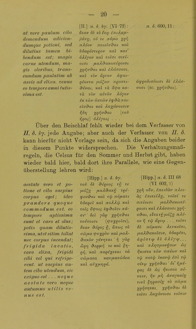 at vere paulum cibo demendum adicien- dumque potioni, sed düutius tarnen bi- bendum est; magis carne utendum, ma- gis oleribus, trans- eundum paulatim ab assis ad elixa. venus eo tempore anni tutis- sima est. d.(pQo6ioCoiaL 6e iÄda- oooL (sc. y^gTiad-at). [H.] iz. 8. ty. {YI 72): ti. 8. 600, 11: öxav 8h zd ^ciq iTciÄafi- ßdvfj, z6 TS n6fA.a %Q)i TiÄiov TvoieiaS-ai aal i}8aQdaTSQ0v aal naz' öÄtyov Kol Tolai oizi- oiai ^aXd-awüzsQoiai XQfjcf'O'ai aal iÄdaaoai. nal zöv aQzov äcpai- QBOvza ^id^av tcqoozi- ■&dvai, aal zä öipa y.a- Ta zöv aizöv Äöyov in z&v ÖTCzäv icpS-änoi- eiad-ai Kai Äa^dvoiaiv ^Sr} x^fjad-ai [zov 'rjQog] öÄiyoig ■ • • Über den Beischlaf fehlt wieder bei dem Verfasser von 7/. ö. vy. jede Angabe; aber auch der Verfasser von II. ö. kann hierfür nicht Vorlage sein, da sich die Angaben beider in diesem Punkte widersprechen. Die Verhaltungsmaß- regeln, die Celsus für den Sommer und Herbst gibt, haben wieder bald hier, bald dort ihre Parallele, wie eine Gegen- überstellung lehren wird: [Hipp.] 71. 8. i)y. zov 8h d-sQsog zfi ze l^dt^H fA.aÄ&a'üfj TQs- (psad-aL y.al zip 7i6/^azi ■bdaQsl nal TtoÄ^tp nal zoig oipotg h<pd-olai nä- ai'' 8eI yaQ %Qfiad-ai, zovzoLat (^vxQoTac), 8zav &eQog fj, ÖTiwg zb a(ä{A,a ipvxQÖv y.al ^aÄ- d-anöv ydvrjzai ' fj yaQ &Qrj d'EQiA.'fi ze y.al §1]- Qrj, %al 7iaQs%ezaL zä aü)f^aza iiav/Aazü)8£a Kai ai%^i^Qd. aestate vero et po- tione et cibo saepius corpus eget; ideo prander e quoque commodum est. eo tempore aptissima sunt et caro et olus; potio quam dilutis- sima, utet sitim tollat nec corpus incendat; frigida lavatio, caro elixa, frigidi cibi vel qui refrige- rent. ut saepius au- tem cibo utendum, sie exiguo est. . . neque aestate vero neque autumno utilis ve- nus est. [Hipp.] 71. 8. III 68 (VI 602, -i) %Q^1 oiv, i7lEl8äv TtÄsi- äg iTiizeiÄij, zoiai ze aizioiai fiaÄO'axcoze- Qoiat, Kol iÄdaaoai %Qi]- a&ai, elzaz'^fid^f] 7cÄi- ov 'S] T(p aQZij) . . . zolai 8e 7i6iA,aai AevKoiai, fi,aÄd-ay,oiaiv, i)8ageai, äQlaz(fi 8h öÄiyif)... nal 7iÄi]af^ov§aiv <hg i^Kiaza zG)v aizlwv xal T(p 7ioz(p lKav0 i7r.l zip alzip %QTia&ai' 8i ijfie- Qug 8h dig i^y.taza Tii- veiv, fii] ävayxai'j^ Zivi i'TlQaalu zb aiüfta XQ'tiarizai. XQtia&ai Sh zoiai Äa%dvQi.aL zotair