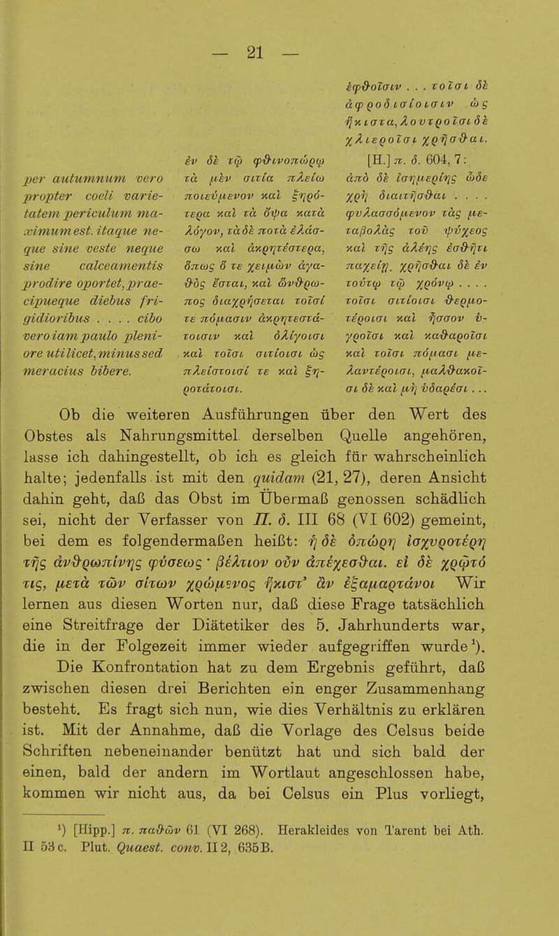 per autumnum vero prüpter codi varie- tatem periculum ma- ximum est. itaque ne- que sine veste neque sine calceamentis prodire oportet, prae- cipueque diebus fri- gidioribus .... cibo veroiam paulo pleni- ore utilicet,minussed meracius bibere. iv öh T(p (p&i,vond}Q(p nä f^hv atxCa nÄeio} TTOtevf^evov aal ^viQÖ- TBQa xal TO. dipa xard Äöyov, rädh noxa iÄda- aco %al äyiQriTeaTeQa, dTicog 6 ze XEC^div äya- &ÖS satai, Kai &v&qu>- nog öiaXQV^Exai xolol ze n6{4.aaLv ä^Qi^Teazd- zoiaiv Kai öÄlyoiai Kai zoTai auzloLOb (bg nXeiüzoLüi ze Kai ^r]- QOzäzoLat. ifpS^oifftv . . . zotaL 8h &q) Qoö la io cff IV d) g ^KiaTa,ÄovTQoTatök XÄieQoZai %Qfia&ai. [B..]n. ö. 604, 7: änb 6h laTji-ieQifig o)öe XQil öiaiZ'iiaS'ai . . . . (pvÄaaa6jj^Evov zag f^e- zaßoÄäg zov ipv%Eog Kai z-ijg äÄefjg ia&ijzi na%Eiri, %Qfia^ai de iv zovz(j) zip XQÖv(p . . . . zoiai aizloLGL d'eQfA.o- zeQotat Kai ^jaaov t- yQoiai Kai Ka&aQolai Kai zoTai Tiöf^aai f^e- ÄavzeQoiai, fA,aÄd-aKoZ- ai öh Kai iA,ri töagäai. .. Ob die weiteren Ausführungen über den Wert des Obstes als Nahrungsmittel derselben Quelle angehören, lasse ich dahingestellt, ob ich es gleich für wahrscheinlich halte; jedenfalls ist mit den quidam (21,27), deren Ansicht dahin geht, daß das Obst im Ubermaß genossen schädlich sei, nicht der Verfasser von II. ö. III 68 (VI 602) gemeint, bei dem es folgendermaßen heißt: fi de ötk^qi] iaxvQOteQtj Tfjg ävd'Qbimvriq (pvoEOic,' ßeZxiov odv djiE%Eod^ai. ei ös XQV'^^ Tig, fiexä T(üv akoyv xQÜfjisvoc, ijytiot' äv e^afiagictvoi Wir lernen aus diesen Worten nur, daß diese Frage tatsächlich eine Streitfrage der Diätetiker des 5. Jahrhunderts war, die in der Folgezeit immer wieder aufgegriffen wurde ^). Die Konfrontation hat zu dem Ergebnis geführt, daß zwischen diesen drei Berichten ein enger Zusammenhang besteht. Es fragt sich nun, wie dies Verhältnis zu erklären ist. Mit der Annahme, daß die Vorlage des Celsus beide Schriften nebeneinander benützt hat und sich bald der einen, bald der andern im Wortlaut angeschlossen habe, kommen wir nicht aus, da bei Celsus ein Plus vorliegt, 1) [Hipp.] 7c. na&üjv 61 (VI 268). Herakleides von Tarent bei Ath. II 53 c. Plut. Quaest. conv. 112, 635B.