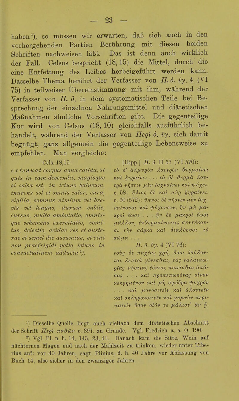 haben'), so müssen wir erwarten, daß sich auch in den vorhergehenden Partien Berührung mit diesen beiden Schriften nachweisen läßt. Das ist denn auch wirklich der Fall. Celsus bespricht (18,15) die Mittel, durch die eine Entfettung des Leibes herbeigeführt werden kann. Dasselbe Thema berührt der Verfasser von II. d. -by. 4 (VI 75) in teilweiser Übereinstimmung mit ihm, während der Verfasser von 77. ö. in dem systematischen Teile bei Be- sprechung der einzelnen Nahrungsmittel und diätetischen Maßnahmen ähnliche Vorschriften gibt. Die gegenteilige Kur wird von Celsus (18, 10) gleichfalls ausführlich be- handelt, während der Verfasser von IlEqi d. ty. sich damit begnügt, ganz allgemein die gegenteilige Lebensweise zu empfehlen. Man vergleiche: Gels. 18,15: extenuat corpus aqua calida, si quis in eam descendit, magisque si Salsa est, in ieiuno balneum, inurens sol et omnis calor, cura, vigilia, somnus nimium vel bre- vis vel longus, durum cuhile, cursiis, muUa ambulatio, omnis- que vehemens exercitatio, vomi- tus, deiectio, acidae res et auste- rae et semel die assumtae, eivini non praefrigidi potio ieiuno in consuetudinem adducta ^J. [Hipp.] n. ö. II 57 (VI 570): TO Ö' äÄf,lVQdv ÄOVTQÖV S'SQf.iaivci nal ^rjQaivei . . . rd öe d-eQ^ä Äov- TQa vfiaTLv f.ibv ia%vaivev nal %pi%et. c. 58: ■fjÄtog öe kuI tivq ^fjQaivei. c. 60 (572): ■Snvoi 6h vfjaTcv iA,hv lay,- vaivovoL aal Tpiü^ovaiv, fta- TiQol e'coat . . . l^v 6h fA,ay.Qol Maat, f,iäÄÄov, iv.'&eQi^iatvovxes avvzriKov- ai T'^v adQua %al 6iaÄvovai to awf*a . . . n. 6. vy. 4 (VI 76): Tovg öh nayjag %Q^, öaoi ßovÄov- Tat Äemol ylvead-ac, rag zaXaiTcoi- Qlag v^aTtag iövzag noiela&ai &nd- aag . . ■ aal nQoneTKüKotag olvov KEKQVlj.lEVOV Kul ^1] OCpOÖQa 1pV%Q6v . . . xal fiovoaizelv aal äÄovzeiv aal aaÄriQOKOiteiv aal yvjAvdv tieql- natelv Saov olöv ze f^aXiaz' &v ^. ') Dieselbe Quelle liegt auch vielfach dem diätetischen Abschnitt der Schrift Eegl TiaS-üv c. 39f. zu Grimde. Vgl. Fredrich a. a. 0. 190. ^) Vgl. PI. n. h. 14, 143. 23, 41. Danach kam die Sitte, Wein auf nüchternen Magen und nach der Mahlzeit zu trinken, wieder unter Tibe- rius auf: vor 40 Jahren, sagt Plinius, d. h. 40 Jahre vor Abfassung von Buch 14, also sicher in den zwanziger Jahren.