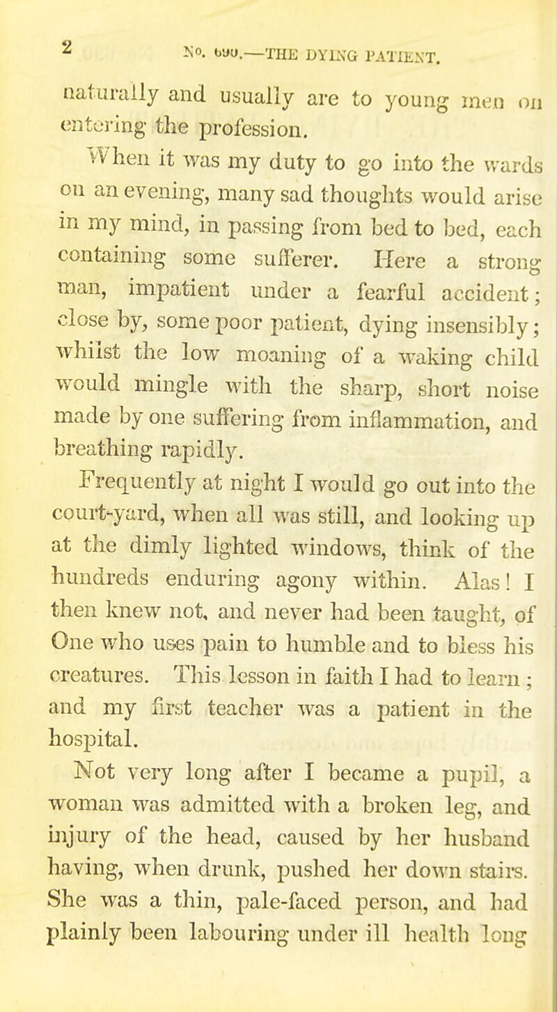 naturally and usually are to young men on entering the profession. When it was my duty to go into the wards on an evening, many sad thoughts would arise in my mind, in passing from bed to bed, each containing some sufferer. Here a strong man, impatient under a fearful accident; close by, some poor patient, dying insensibly; whilst the low moaning of a waking child would mingle with the sharp, short noise made by one suffering from inflammation, and breathing rapidly. Frequently at night I would go out into the court-yard, when all was still, and looking up at the dimly lighted windows, think of the hundreds enduring agony within. Alas! I then knew not, and never had been taught, of One who uses pain to humble and to bless his creatures. This lesson in faith I had to learn ; and my first teacher was a patient in the hospital. Not very long after I became a pupil, a woman was admitted with a broken leg, and injury of the head, caused by her husband having, when drunk, pushed her down stairs. She was a thin, pale-faced person, and had plainly been labouring under ill health long