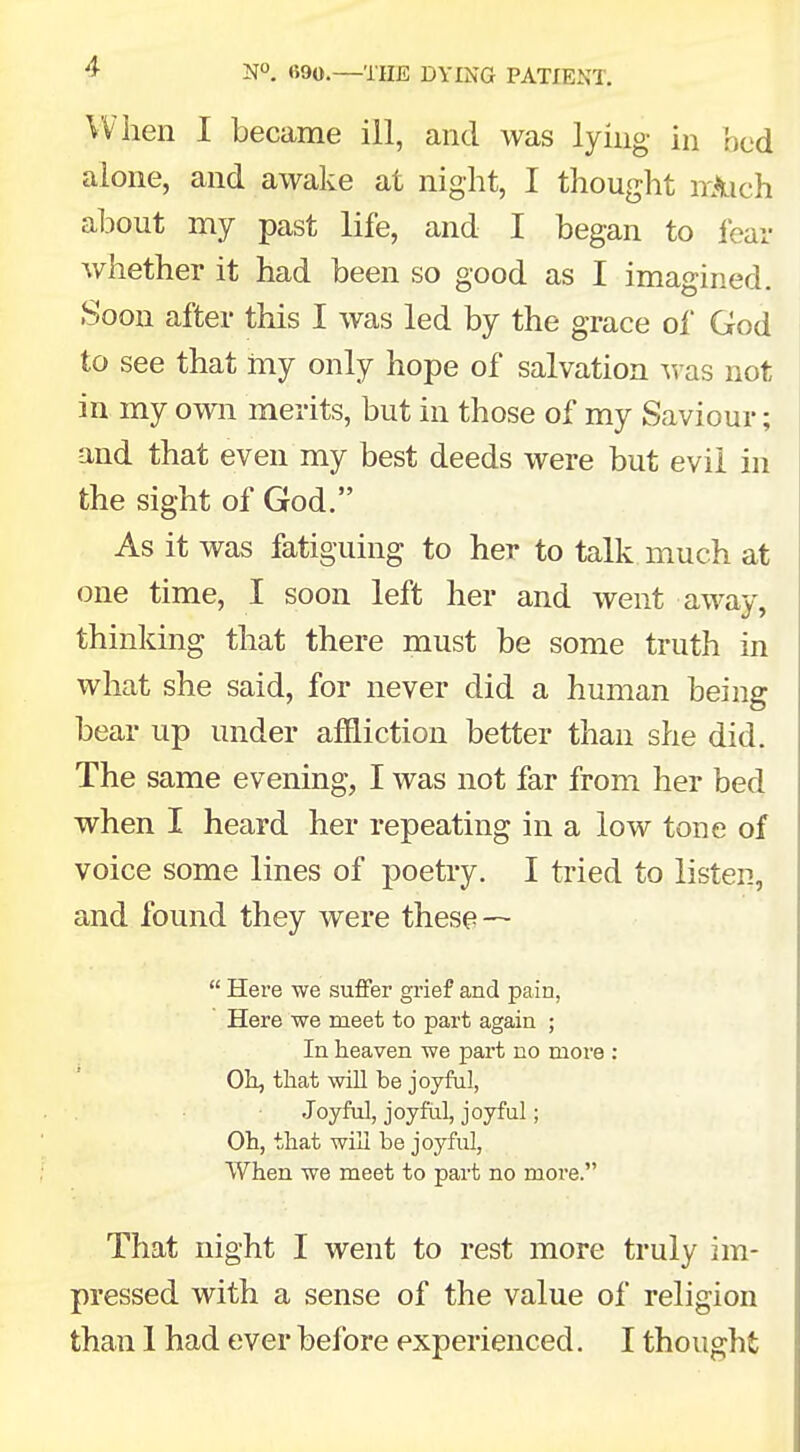 When I became ill, and was lying in bed alone, and awake at night, I thought irAich about my past life, and I began to fear whether it had been so good as I imagined. Soon after this I was led by the grace of God to see that my only hope of salvation was not in my own merits, but in those of my Saviour; and that even my best deeds were but evil in the sight of God. As it was fatiguing to her to talk much at one time, I soon left her and went away, thinking that there must be some truth in what she said, for never did a human being bear up under affliction better than she did. The same evening, I was not far from her bed when I heard her repeating in a low tone of voice some lines of poetry. I tried to listen, and found they were these —  Here we suffer grief and pain, Here we meet to part again ; In heaven we part no more : Oh, that will be joyful, Joyful, joyful, joyful; Oh, that will be joyful, When we meet to part no more. That night I went to rest more truly im- pressed with a sense of the value of religion than 1 had ever before experienced. I thought